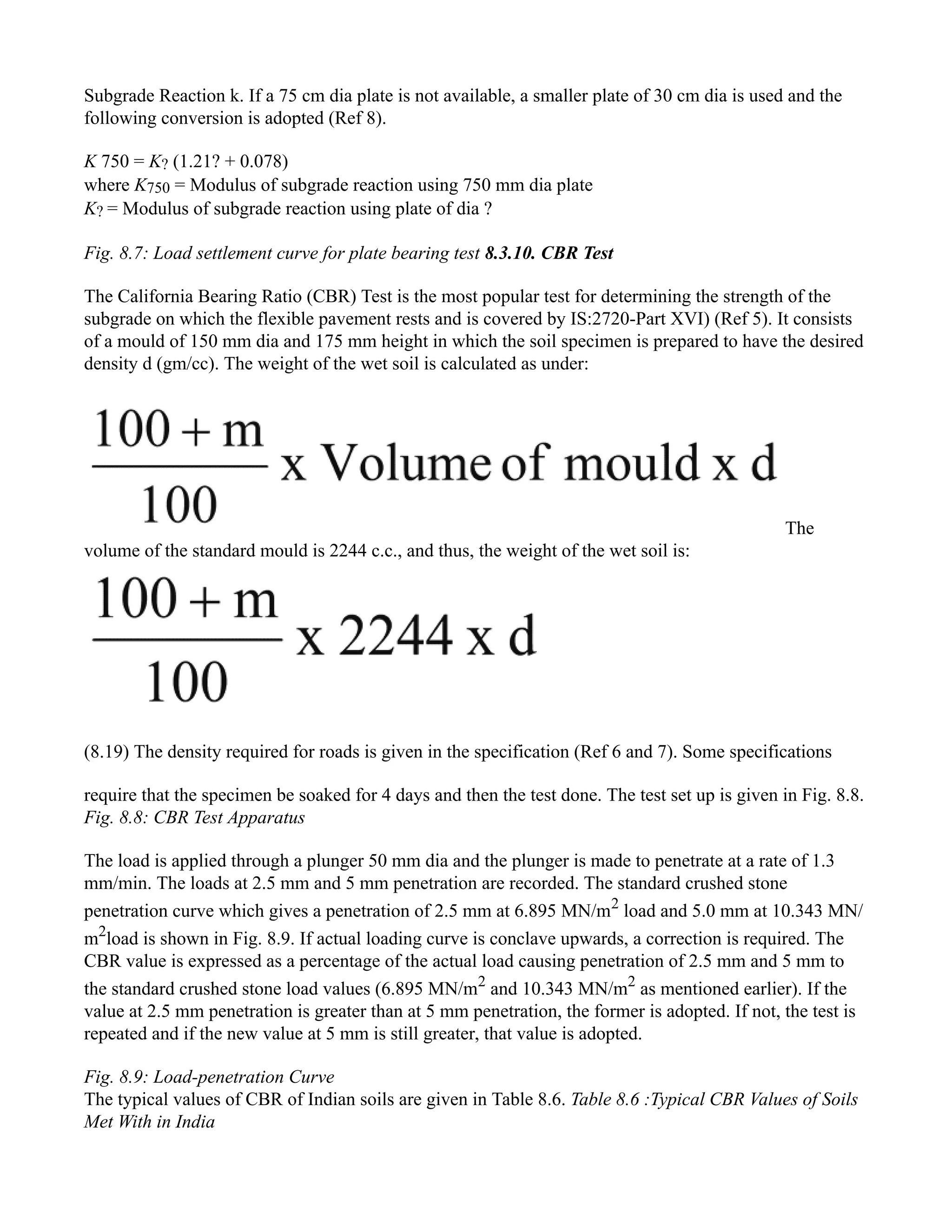 Subgrade Reaction k. If a 75 cm dia plate is not available, a smaller plate of 30 cm dia is used and the
following conversion is adopted (Ref 8).
K 750 = K? (1.21? + 0.078)
where K750 = Modulus of subgrade reaction using 750 mm dia plate
K? = Modulus of subgrade reaction using plate of dia ?
Fig. 8.7: Load settlement curve for plate bearing test 8.3.10. CBR Test
The California Bearing Ratio (CBR) Test is the most popular test for determining the strength of the
subgrade on which the flexible pavement rests and is covered by IS:2720-Part XVI) (Ref 5). It consists
of a mould of 150 mm dia and 175 mm height in which the soil specimen is prepared to have the desired
density d (gm/cc). The weight of the wet soil is calculated as under:
The
volume of the standard mould is 2244 c.c., and thus, the weight of the wet soil is:
(8.19) The density required for roads is given in the specification (Ref 6 and 7). Some specifications
require that the specimen be soaked for 4 days and then the test done. The test set up is given in Fig. 8.8.
Fig. 8.8: CBR Test Apparatus
The load is applied through a plunger 50 mm dia and the plunger is made to penetrate at a rate of 1.3
mm/min. The loads at 2.5 mm and 5 mm penetration are recorded. The standard crushed stone
penetration curve which gives a penetration of 2.5 mm at 6.895 MN/m2
load and 5.0 mm at 10.343 MN/
m2
load is shown in Fig. 8.9. If actual loading curve is conclave upwards, a correction is required. The
CBR value is expressed as a percentage of the actual load causing penetration of 2.5 mm and 5 mm to
the standard crushed stone load values (6.895 MN/m2
and 10.343 MN/m2
as mentioned earlier). If the
value at 2.5 mm penetration is greater than at 5 mm penetration, the former is adopted. If not, the test is
repeated and if the new value at 5 mm is still greater, that value is adopted.
Fig. 8.9: Load-penetration Curve
The typical values of CBR of Indian soils are given in Table 8.6. Table 8.6 :Typical CBR Values of Soils
Met With in India
 