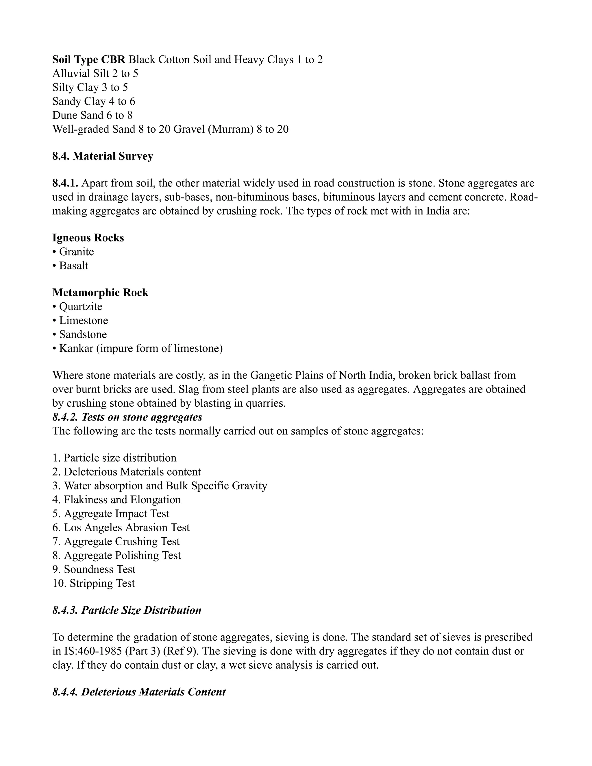 Soil Type CBR Black Cotton Soil and Heavy Clays 1 to 2
Alluvial Silt 2 to 5
Silty Clay 3 to 5
Sandy Clay 4 to 6
Dune Sand 6 to 8
Well-graded Sand 8 to 20 Gravel (Murram) 8 to 20
8.4. Material Survey
8.4.1. Apart from soil, the other material widely used in road construction is stone. Stone aggregates are
used in drainage layers, sub-bases, non-bituminous bases, bituminous layers and cement concrete. Road-
making aggregates are obtained by crushing rock. The types of rock met with in India are:
Igneous Rocks
• Granite
• Basalt
Metamorphic Rock
• Quartzite
• Limestone
• Sandstone
• Kankar (impure form of limestone)
Where stone materials are costly, as in the Gangetic Plains of North India, broken brick ballast from
over burnt bricks are used. Slag from steel plants are also used as aggregates. Aggregates are obtained
by crushing stone obtained by blasting in quarries.
8.4.2. Tests on stone aggregates
The following are the tests normally carried out on samples of stone aggregates:
1. Particle size distribution
2. Deleterious Materials content
3. Water absorption and Bulk Specific Gravity
4. Flakiness and Elongation
5. Aggregate Impact Test
6. Los Angeles Abrasion Test
7. Aggregate Crushing Test
8. Aggregate Polishing Test
9. Soundness Test
10. Stripping Test
8.4.3. Particle Size Distribution
To determine the gradation of stone aggregates, sieving is done. The standard set of sieves is prescribed
in IS:460-1985 (Part 3) (Ref 9). The sieving is done with dry aggregates if they do not contain dust or
clay. If they do contain dust or clay, a wet sieve analysis is carried out.
8.4.4. Deleterious Materials Content
 