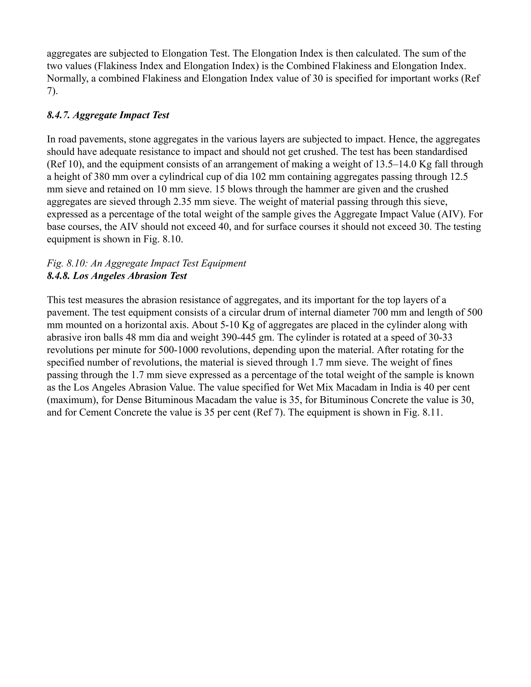 aggregates are subjected to Elongation Test. The Elongation Index is then calculated. The sum of the
two values (Flakiness Index and Elongation Index) is the Combined Flakiness and Elongation Index.
Normally, a combined Flakiness and Elongation Index value of 30 is specified for important works (Ref
7).
8.4.7. Aggregate Impact Test
In road pavements, stone aggregates in the various layers are subjected to impact. Hence, the aggregates
should have adequate resistance to impact and should not get crushed. The test has been standardised
(Ref 10), and the equipment consists of an arrangement of making a weight of 13.5–14.0 Kg fall through
a height of 380 mm over a cylindrical cup of dia 102 mm containing aggregates passing through 12.5
mm sieve and retained on 10 mm sieve. 15 blows through the hammer are given and the crushed
aggregates are sieved through 2.35 mm sieve. The weight of material passing through this sieve,
expressed as a percentage of the total weight of the sample gives the Aggregate Impact Value (AIV). For
base courses, the AIV should not exceed 40, and for surface courses it should not exceed 30. The testing
equipment is shown in Fig. 8.10.
Fig. 8.10: An Aggregate Impact Test Equipment
8.4.8. Los Angeles Abrasion Test
This test measures the abrasion resistance of aggregates, and its important for the top layers of a
pavement. The test equipment consists of a circular drum of internal diameter 700 mm and length of 500
mm mounted on a horizontal axis. About 5-10 Kg of aggregates are placed in the cylinder along with
abrasive iron balls 48 mm dia and weight 390-445 gm. The cylinder is rotated at a speed of 30-33
revolutions per minute for 500-1000 revolutions, depending upon the material. After rotating for the
specified number of revolutions, the material is sieved through 1.7 mm sieve. The weight of fines
passing through the 1.7 mm sieve expressed as a percentage of the total weight of the sample is known
as the Los Angeles Abrasion Value. The value specified for Wet Mix Macadam in India is 40 per cent
(maximum), for Dense Bituminous Macadam the value is 35, for Bituminous Concrete the value is 30,
and for Cement Concrete the value is 35 per cent (Ref 7). The equipment is shown in Fig. 8.11.
 