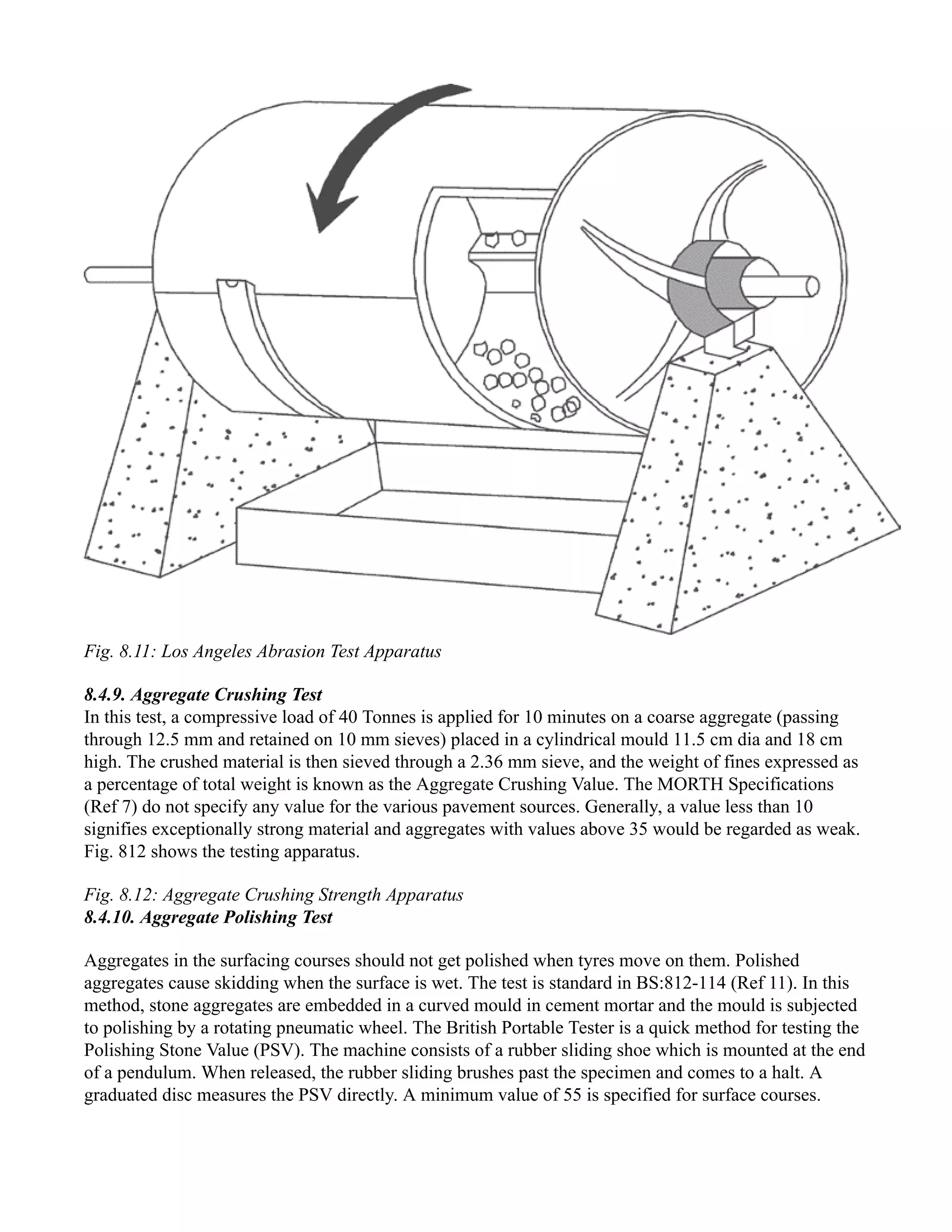 Fig. 8.11: Los Angeles Abrasion Test Apparatus
8.4.9. Aggregate Crushing Test
In this test, a compressive load of 40 Tonnes is applied for 10 minutes on a coarse aggregate (passing
through 12.5 mm and retained on 10 mm sieves) placed in a cylindrical mould 11.5 cm dia and 18 cm
high. The crushed material is then sieved through a 2.36 mm sieve, and the weight of fines expressed as
a percentage of total weight is known as the Aggregate Crushing Value. The MORTH Specifications
(Ref 7) do not specify any value for the various pavement sources. Generally, a value less than 10
signifies exceptionally strong material and aggregates with values above 35 would be regarded as weak.
Fig. 812 shows the testing apparatus.
Fig. 8.12: Aggregate Crushing Strength Apparatus
8.4.10. Aggregate Polishing Test
Aggregates in the surfacing courses should not get polished when tyres move on them. Polished
aggregates cause skidding when the surface is wet. The test is standard in BS:812-114 (Ref 11). In this
method, stone aggregates are embedded in a curved mould in cement mortar and the mould is subjected
to polishing by a rotating pneumatic wheel. The British Portable Tester is a quick method for testing the
Polishing Stone Value (PSV). The machine consists of a rubber sliding shoe which is mounted at the end
of a pendulum. When released, the rubber sliding brushes past the specimen and comes to a halt. A
graduated disc measures the PSV directly. A minimum value of 55 is specified for surface courses.
 