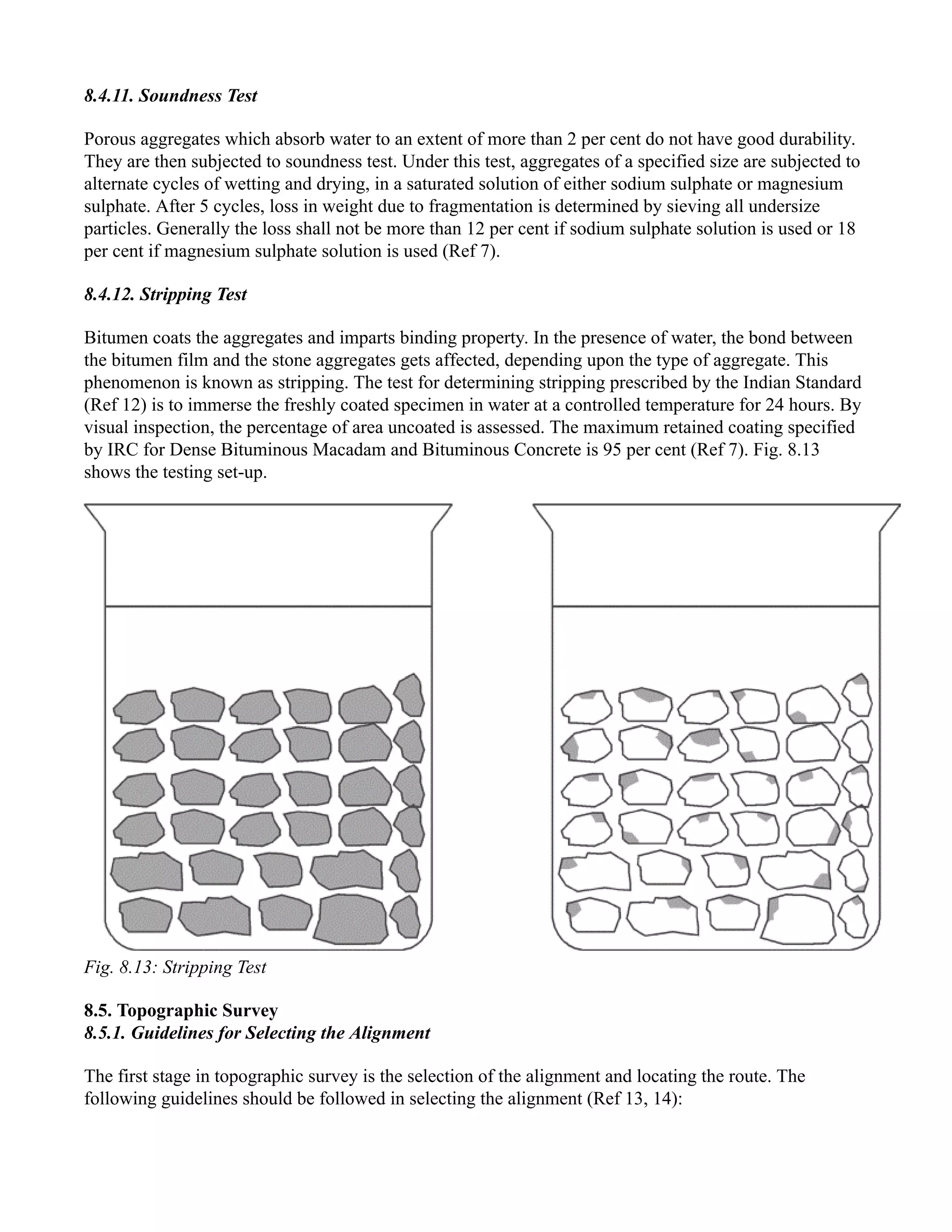 8.4.11. Soundness Test
Porous aggregates which absorb water to an extent of more than 2 per cent do not have good durability.
They are then subjected to soundness test. Under this test, aggregates of a specified size are subjected to
alternate cycles of wetting and drying, in a saturated solution of either sodium sulphate or magnesium
sulphate. After 5 cycles, loss in weight due to fragmentation is determined by sieving all undersize
particles. Generally the loss shall not be more than 12 per cent if sodium sulphate solution is used or 18
per cent if magnesium sulphate solution is used (Ref 7).
8.4.12. Stripping Test
Bitumen coats the aggregates and imparts binding property. In the presence of water, the bond between
the bitumen film and the stone aggregates gets affected, depending upon the type of aggregate. This
phenomenon is known as stripping. The test for determining stripping prescribed by the Indian Standard
(Ref 12) is to immerse the freshly coated specimen in water at a controlled temperature for 24 hours. By
visual inspection, the percentage of area uncoated is assessed. The maximum retained coating specified
by IRC for Dense Bituminous Macadam and Bituminous Concrete is 95 per cent (Ref 7). Fig. 8.13
shows the testing set-up.
Fig. 8.13: Stripping Test
8.5. Topographic Survey
8.5.1. Guidelines for Selecting the Alignment
The first stage in topographic survey is the selection of the alignment and locating the route. The
following guidelines should be followed in selecting the alignment (Ref 13, 14):
 
