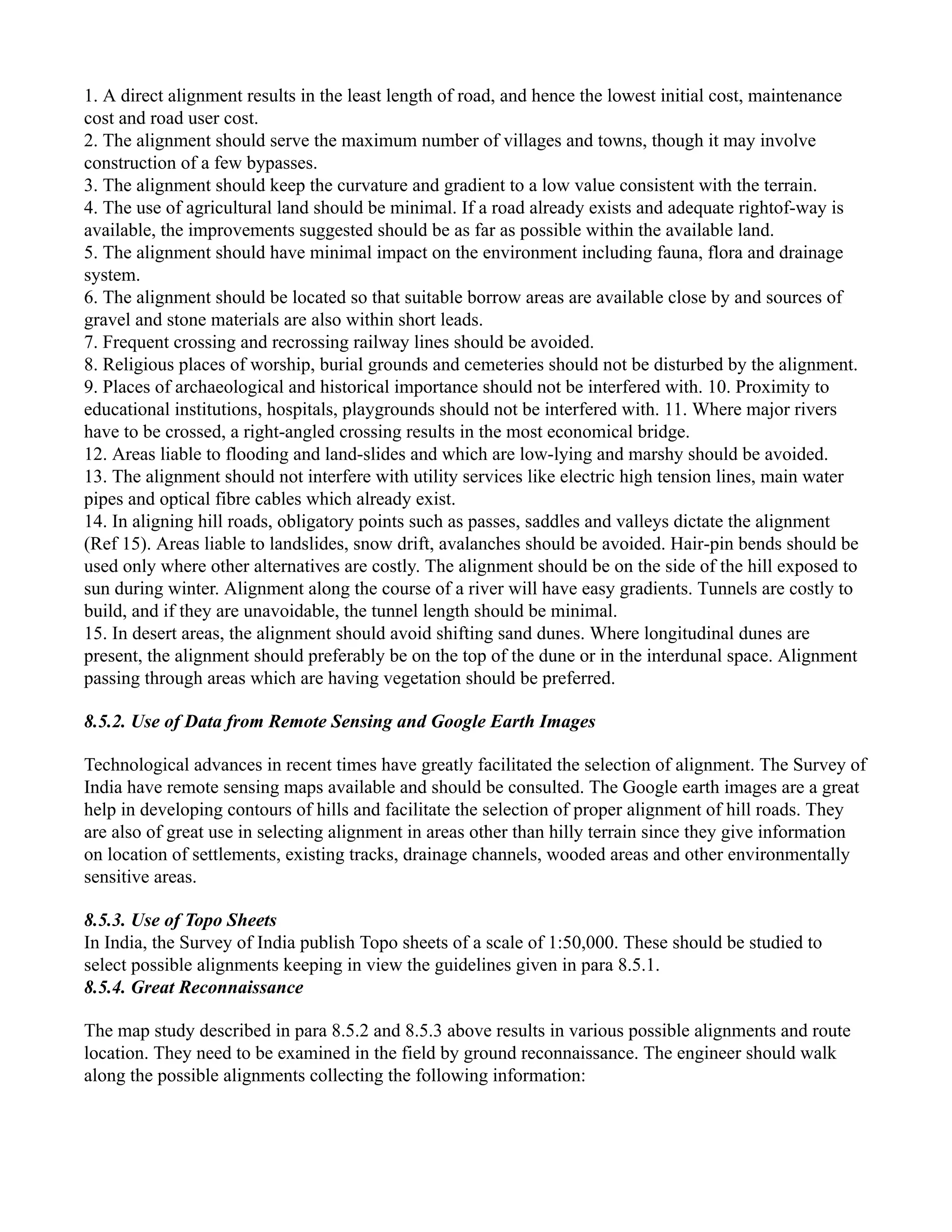 1. A direct alignment results in the least length of road, and hence the lowest initial cost, maintenance
cost and road user cost.
2. The alignment should serve the maximum number of villages and towns, though it may involve
construction of a few bypasses.
3. The alignment should keep the curvature and gradient to a low value consistent with the terrain.
4. The use of agricultural land should be minimal. If a road already exists and adequate rightof-way is
available, the improvements suggested should be as far as possible within the available land.
5. The alignment should have minimal impact on the environment including fauna, flora and drainage
system.
6. The alignment should be located so that suitable borrow areas are available close by and sources of
gravel and stone materials are also within short leads.
7. Frequent crossing and recrossing railway lines should be avoided.
8. Religious places of worship, burial grounds and cemeteries should not be disturbed by the alignment.
9. Places of archaeological and historical importance should not be interfered with. 10. Proximity to
educational institutions, hospitals, playgrounds should not be interfered with. 11. Where major rivers
have to be crossed, a right-angled crossing results in the most economical bridge.
12. Areas liable to flooding and land-slides and which are low-lying and marshy should be avoided.
13. The alignment should not interfere with utility services like electric high tension lines, main water
pipes and optical fibre cables which already exist.
14. In aligning hill roads, obligatory points such as passes, saddles and valleys dictate the alignment
(Ref 15). Areas liable to landslides, snow drift, avalanches should be avoided. Hair-pin bends should be
used only where other alternatives are costly. The alignment should be on the side of the hill exposed to
sun during winter. Alignment along the course of a river will have easy gradients. Tunnels are costly to
build, and if they are unavoidable, the tunnel length should be minimal.
15. In desert areas, the alignment should avoid shifting sand dunes. Where longitudinal dunes are
present, the alignment should preferably be on the top of the dune or in the interdunal space. Alignment
passing through areas which are having vegetation should be preferred.
8.5.2. Use of Data from Remote Sensing and Google Earth Images
Technological advances in recent times have greatly facilitated the selection of alignment. The Survey of
India have remote sensing maps available and should be consulted. The Google earth images are a great
help in developing contours of hills and facilitate the selection of proper alignment of hill roads. They
are also of great use in selecting alignment in areas other than hilly terrain since they give information
on location of settlements, existing tracks, drainage channels, wooded areas and other environmentally
sensitive areas.
8.5.3. Use of Topo Sheets
In India, the Survey of India publish Topo sheets of a scale of 1:50,000. These should be studied to
select possible alignments keeping in view the guidelines given in para 8.5.1.
8.5.4. Great Reconnaissance
The map study described in para 8.5.2 and 8.5.3 above results in various possible alignments and route
location. They need to be examined in the field by ground reconnaissance. The engineer should walk
along the possible alignments collecting the following information:
 