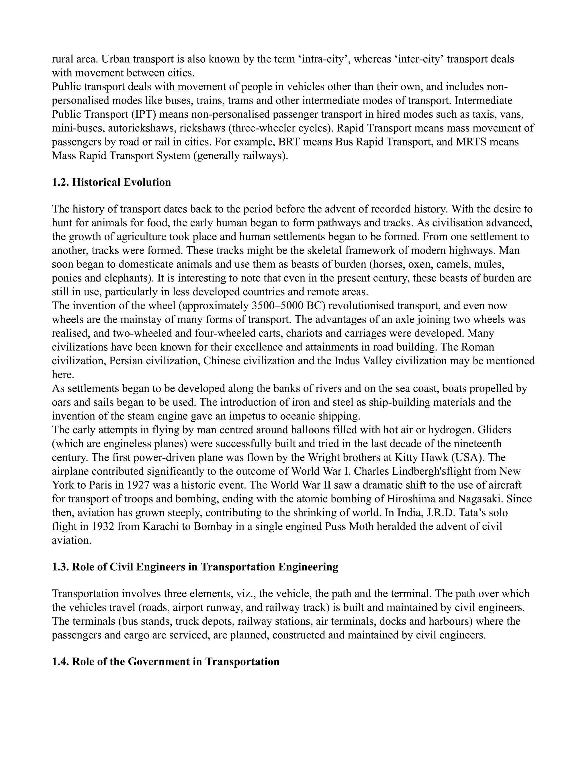 rural area. Urban transport is also known by the term ‘intra-city’, whereas ‘inter-city’ transport deals
with movement between cities.
Public transport deals with movement of people in vehicles other than their own, and includes non-
personalised modes like buses, trains, trams and other intermediate modes of transport. Intermediate
Public Transport (IPT) means non-personalised passenger transport in hired modes such as taxis, vans,
mini-buses, autorickshaws, rickshaws (three-wheeler cycles). Rapid Transport means mass movement of
passengers by road or rail in cities. For example, BRT means Bus Rapid Transport, and MRTS means
Mass Rapid Transport System (generally railways).
1.2. Historical Evolution
The history of transport dates back to the period before the advent of recorded history. With the desire to
hunt for animals for food, the early human began to form pathways and tracks. As civilisation advanced,
the growth of agriculture took place and human settlements began to be formed. From one settlement to
another, tracks were formed. These tracks might be the skeletal framework of modern highways. Man
soon began to domesticate animals and use them as beasts of burden (horses, oxen, camels, mules,
ponies and elephants). It is interesting to note that even in the present century, these beasts of burden are
still in use, particularly in less developed countries and remote areas.
The invention of the wheel (approximately 3500–5000 BC) revolutionised transport, and even now
wheels are the mainstay of many forms of transport. The advantages of an axle joining two wheels was
realised, and two-wheeled and four-wheeled carts, chariots and carriages were developed. Many
civilizations have been known for their excellence and attainments in road building. The Roman
civilization, Persian civilization, Chinese civilization and the Indus Valley civilization may be mentioned
here.
As settlements began to be developed along the banks of rivers and on the sea coast, boats propelled by
oars and sails began to be used. The introduction of iron and steel as ship-building materials and the
invention of the steam engine gave an impetus to oceanic shipping.
The early attempts in flying by man centred around balloons filled with hot air or hydrogen. Gliders
(which are engineless planes) were successfully built and tried in the last decade of the nineteenth
century. The first power-driven plane was flown by the Wright brothers at Kitty Hawk (USA). The
airplane contributed significantly to the outcome of World War I. Charles Lindbergh'sflight from New
York to Paris in 1927 was a historic event. The World War II saw a dramatic shift to the use of aircraft
for transport of troops and bombing, ending with the atomic bombing of Hiroshima and Nagasaki. Since
then, aviation has grown steeply, contributing to the shrinking of world. In India, J.R.D. Tata’s solo
flight in 1932 from Karachi to Bombay in a single engined Puss Moth heralded the advent of civil
aviation.
1.3. Role of Civil Engineers in Transportation Engineering
Transportation involves three elements, viz., the vehicle, the path and the terminal. The path over which
the vehicles travel (roads, airport runway, and railway track) is built and maintained by civil engineers.
The terminals (bus stands, truck depots, railway stations, air terminals, docks and harbours) where the
passengers and cargo are serviced, are planned, constructed and maintained by civil engineers.
1.4. Role of the Government in Transportation
 