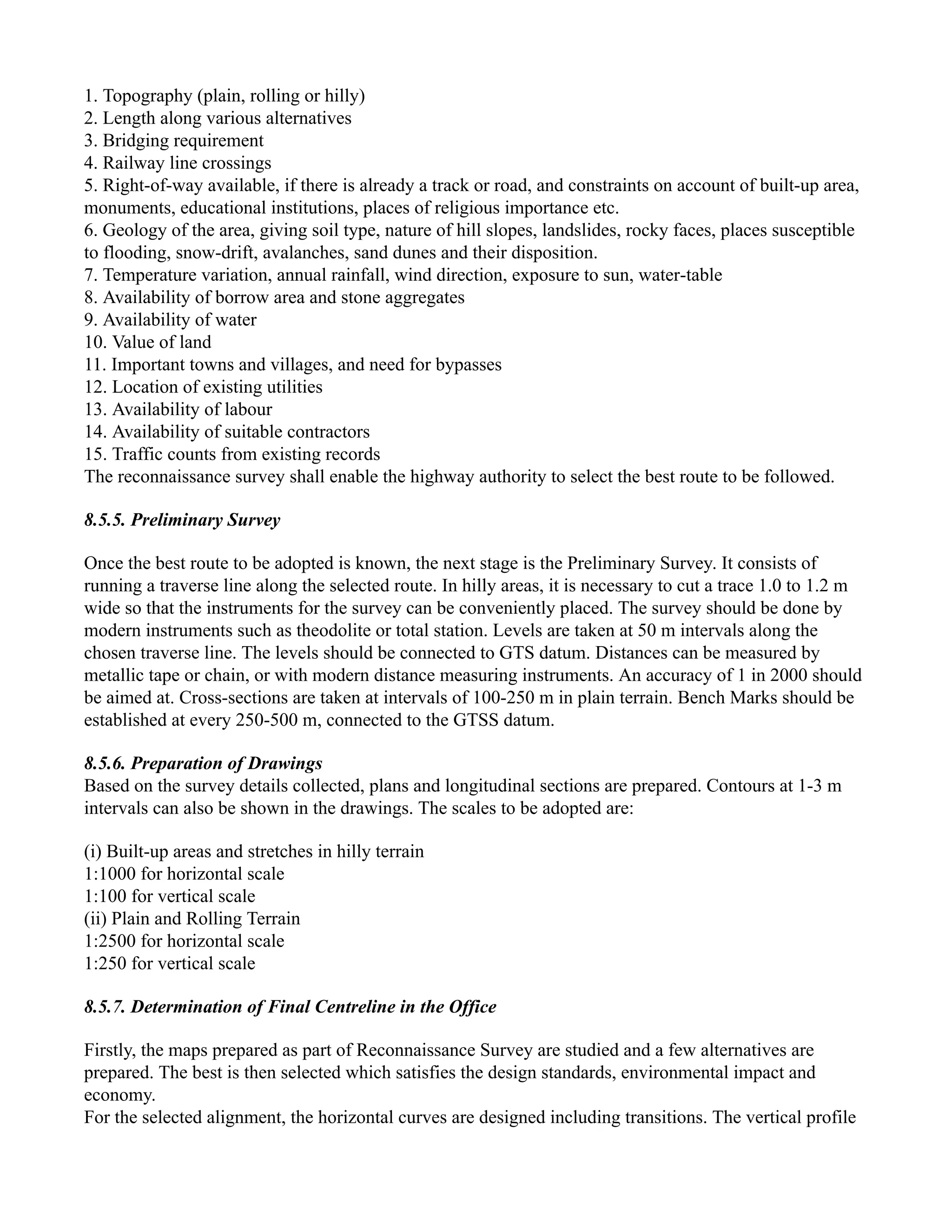 1. Topography (plain, rolling or hilly)
2. Length along various alternatives
3. Bridging requirement
4. Railway line crossings
5. Right-of-way available, if there is already a track or road, and constraints on account of built-up area,
monuments, educational institutions, places of religious importance etc.
6. Geology of the area, giving soil type, nature of hill slopes, landslides, rocky faces, places susceptible
to flooding, snow-drift, avalanches, sand dunes and their disposition.
7. Temperature variation, annual rainfall, wind direction, exposure to sun, water-table
8. Availability of borrow area and stone aggregates
9. Availability of water
10. Value of land
11. Important towns and villages, and need for bypasses
12. Location of existing utilities
13. Availability of labour
14. Availability of suitable contractors
15. Traffic counts from existing records
The reconnaissance survey shall enable the highway authority to select the best route to be followed.
8.5.5. Preliminary Survey
Once the best route to be adopted is known, the next stage is the Preliminary Survey. It consists of
running a traverse line along the selected route. In hilly areas, it is necessary to cut a trace 1.0 to 1.2 m
wide so that the instruments for the survey can be conveniently placed. The survey should be done by
modern instruments such as theodolite or total station. Levels are taken at 50 m intervals along the
chosen traverse line. The levels should be connected to GTS datum. Distances can be measured by
metallic tape or chain, or with modern distance measuring instruments. An accuracy of 1 in 2000 should
be aimed at. Cross-sections are taken at intervals of 100-250 m in plain terrain. Bench Marks should be
established at every 250-500 m, connected to the GTSS datum.
8.5.6. Preparation of Drawings
Based on the survey details collected, plans and longitudinal sections are prepared. Contours at 1-3 m
intervals can also be shown in the drawings. The scales to be adopted are:
(i) Built-up areas and stretches in hilly terrain
1:1000 for horizontal scale
1:100 for vertical scale
(ii) Plain and Rolling Terrain
1:2500 for horizontal scale
1:250 for vertical scale
8.5.7. Determination of Final Centreline in the Office
Firstly, the maps prepared as part of Reconnaissance Survey are studied and a few alternatives are
prepared. The best is then selected which satisfies the design standards, environmental impact and
economy.
For the selected alignment, the horizontal curves are designed including transitions. The vertical profile
 