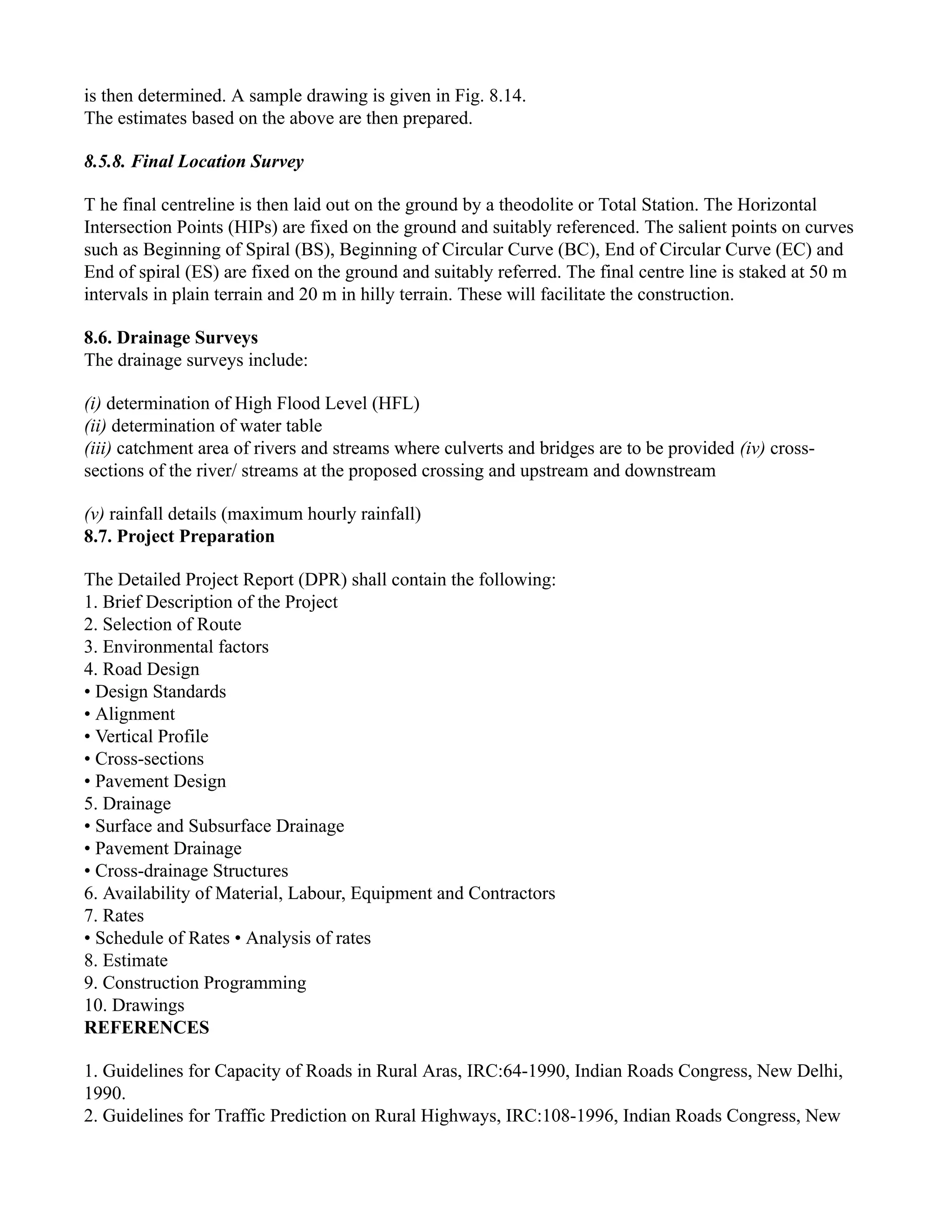 is then determined. A sample drawing is given in Fig. 8.14.
The estimates based on the above are then prepared.
8.5.8. Final Location Survey
T he final centreline is then laid out on the ground by a theodolite or Total Station. The Horizontal
Intersection Points (HIPs) are fixed on the ground and suitably referenced. The salient points on curves
such as Beginning of Spiral (BS), Beginning of Circular Curve (BC), End of Circular Curve (EC) and
End of spiral (ES) are fixed on the ground and suitably referred. The final centre line is staked at 50 m
intervals in plain terrain and 20 m in hilly terrain. These will facilitate the construction.
8.6. Drainage Surveys
The drainage surveys include:
(i) determination of High Flood Level (HFL)
(ii) determination of water table
(iii) catchment area of rivers and streams where culverts and bridges are to be provided (iv) cross-
sections of the river/ streams at the proposed crossing and upstream and downstream
(v) rainfall details (maximum hourly rainfall)
8.7. Project Preparation
The Detailed Project Report (DPR) shall contain the following:
1. Brief Description of the Project
2. Selection of Route
3. Environmental factors
4. Road Design
• Design Standards
• Alignment
• Vertical Profile
• Cross-sections
• Pavement Design
5. Drainage
• Surface and Subsurface Drainage
• Pavement Drainage
• Cross-drainage Structures
6. Availability of Material, Labour, Equipment and Contractors
7. Rates
• Schedule of Rates • Analysis of rates
8. Estimate
9. Construction Programming
10. Drawings
REFERENCES
1. Guidelines for Capacity of Roads in Rural Aras, IRC:64-1990, Indian Roads Congress, New Delhi,
1990.
2. Guidelines for Traffic Prediction on Rural Highways, IRC:108-1996, Indian Roads Congress, New
 