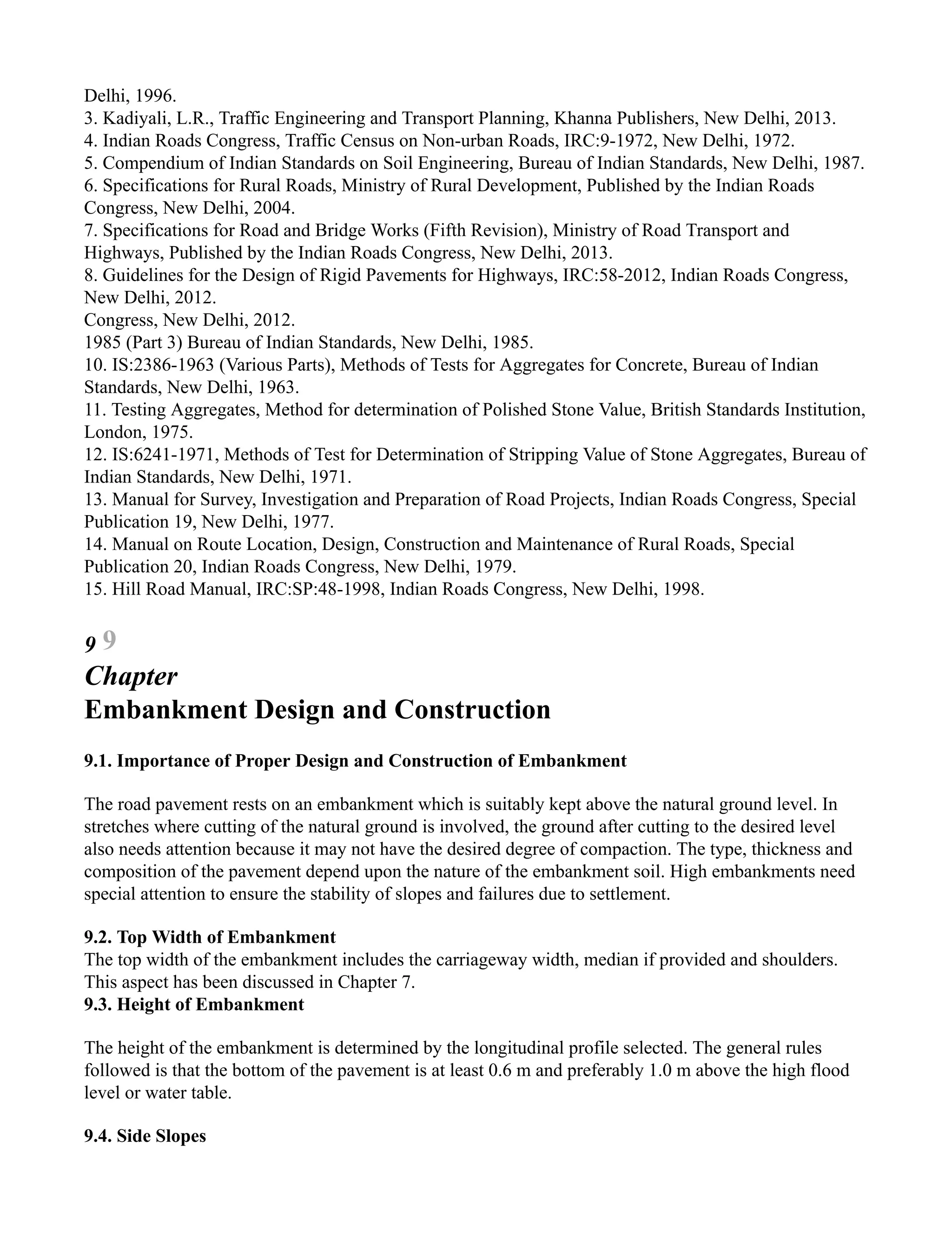 Delhi, 1996.
3. Kadiyali, L.R., Traffic Engineering and Transport Planning, Khanna Publishers, New Delhi, 2013.
4. Indian Roads Congress, Traffic Census on Non-urban Roads, IRC:9-1972, New Delhi, 1972.
5. Compendium of Indian Standards on Soil Engineering, Bureau of Indian Standards, New Delhi, 1987.
6. Specifications for Rural Roads, Ministry of Rural Development, Published by the Indian Roads
Congress, New Delhi, 2004.
7. Specifications for Road and Bridge Works (Fifth Revision), Ministry of Road Transport and
Highways, Published by the Indian Roads Congress, New Delhi, 2013.
8. Guidelines for the Design of Rigid Pavements for Highways, IRC:58-2012, Indian Roads Congress,
New Delhi, 2012.
Congress, New Delhi, 2012.
1985 (Part 3) Bureau of Indian Standards, New Delhi, 1985.
10. IS:2386-1963 (Various Parts), Methods of Tests for Aggregates for Concrete, Bureau of Indian
Standards, New Delhi, 1963.
11. Testing Aggregates, Method for determination of Polished Stone Value, British Standards Institution,
London, 1975.
12. IS:6241-1971, Methods of Test for Determination of Stripping Value of Stone Aggregates, Bureau of
Indian Standards, New Delhi, 1971.
13. Manual for Survey, Investigation and Preparation of Road Projects, Indian Roads Congress, Special
Publication 19, New Delhi, 1977.
14. Manual on Route Location, Design, Construction and Maintenance of Rural Roads, Special
Publication 20, Indian Roads Congress, New Delhi, 1979.
15. Hill Road Manual, IRC:SP:48-1998, Indian Roads Congress, New Delhi, 1998.
9 9
Chapter
Embankment Design and Construction
9.1. Importance of Proper Design and Construction of Embankment
The road pavement rests on an embankment which is suitably kept above the natural ground level. In
stretches where cutting of the natural ground is involved, the ground after cutting to the desired level
also needs attention because it may not have the desired degree of compaction. The type, thickness and
composition of the pavement depend upon the nature of the embankment soil. High embankments need
special attention to ensure the stability of slopes and failures due to settlement.
9.2. Top Width of Embankment
The top width of the embankment includes the carriageway width, median if provided and shoulders.
This aspect has been discussed in Chapter 7.
9.3. Height of Embankment
The height of the embankment is determined by the longitudinal profile selected. The general rules
followed is that the bottom of the pavement is at least 0.6 m and preferably 1.0 m above the high flood
level or water table.
9.4. Side Slopes
 