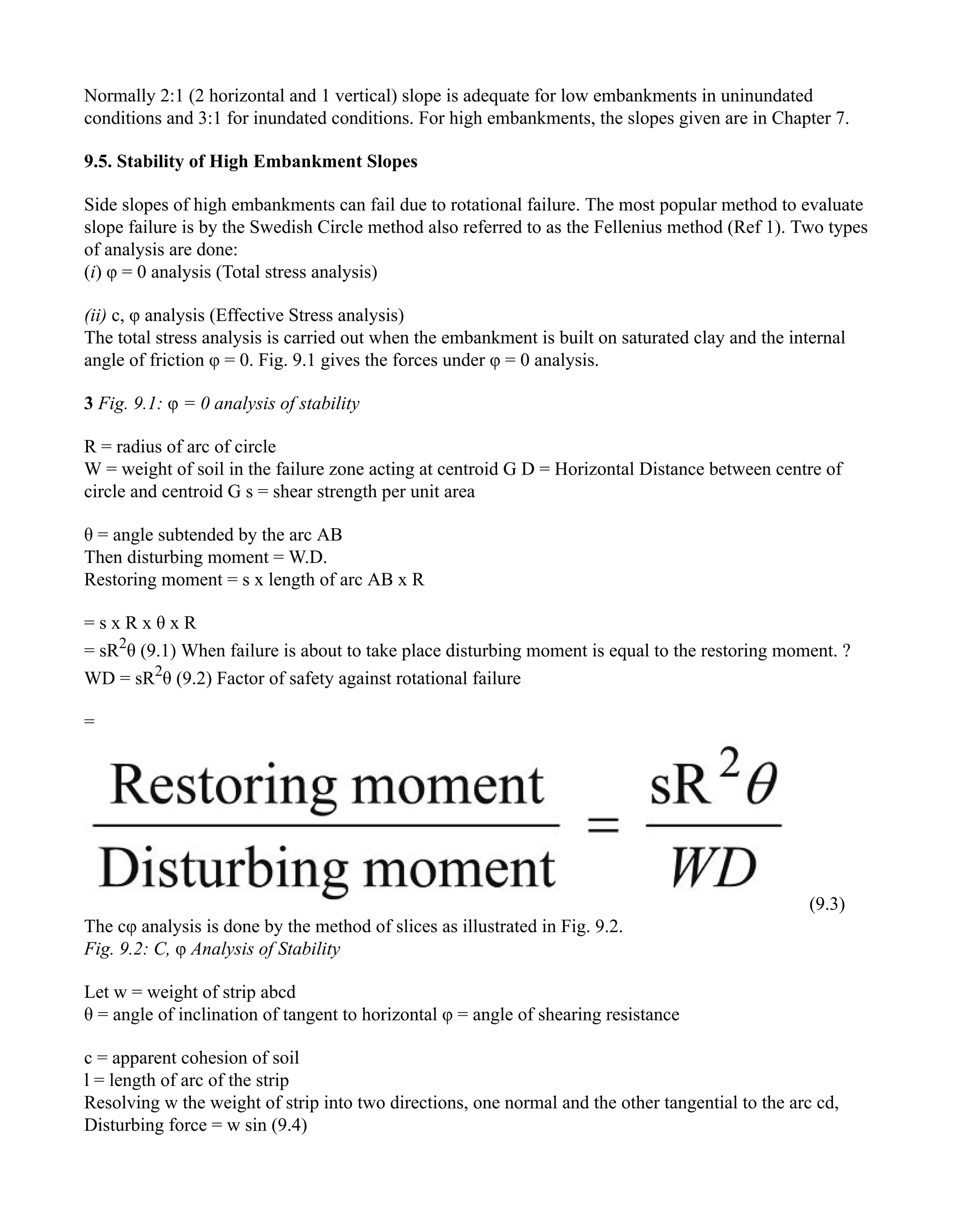 Normally 2:1 (2 horizontal and 1 vertical) slope is adequate for low embankments in uninundated
conditions and 3:1 for inundated conditions. For high embankments, the slopes given are in Chapter 7.
9.5. Stability of High Embankment Slopes
Side slopes of high embankments can fail due to rotational failure. The most popular method to evaluate
slope failure is by the Swedish Circle method also referred to as the Fellenius method (Ref 1). Two types
of analysis are done:
(i) φ = 0 analysis (Total stress analysis)
(ii) c, φ analysis (Effective Stress analysis)
The total stress analysis is carried out when the embankment is built on saturated clay and the internal
angle of friction φ = 0. Fig. 9.1 gives the forces under φ = 0 analysis.
3 Fig. 9.1: φ = 0 analysis of stability
R = radius of arc of circle
W = weight of soil in the failure zone acting at centroid G D = Horizontal Distance between centre of
circle and centroid G s = shear strength per unit area
θ = angle subtended by the arc AB
Then disturbing moment = W.D.
Restoring moment = s x length of arc AB x R
= s x R x θ x R
= sR2
θ (9.1) When failure is about to take place disturbing moment is equal to the restoring moment. ?
WD = sR2
θ (9.2) Factor of safety against rotational failure
=
(9.3)
The cφ analysis is done by the method of slices as illustrated in Fig. 9.2.
Fig. 9.2: C, φ Analysis of Stability
Let w = weight of strip abcd
θ = angle of inclination of tangent to horizontal φ = angle of shearing resistance
c = apparent cohesion of soil
l = length of arc of the strip
Resolving w the weight of strip into two directions, one normal and the other tangential to the arc cd,
Disturbing force = w sin (9.4)
 