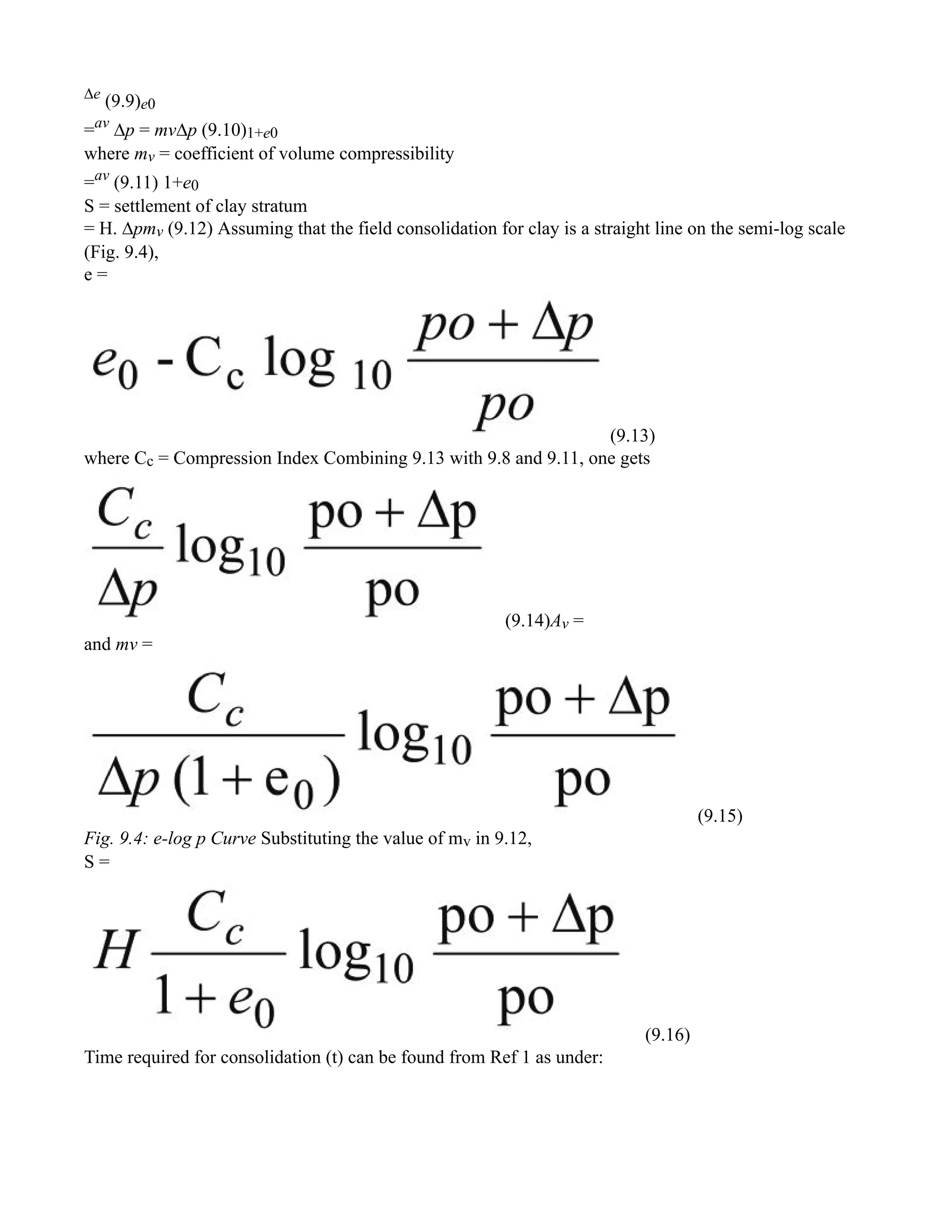 ∆e
(9.9)e0
=av
∆p = mv∆p (9.10)1+e0
where mv = coefficient of volume compressibility
=av
(9.11) 1+e0
S = settlement of clay stratum
= H. ∆pmv (9.12) Assuming that the field consolidation for clay is a straight line on the semi-log scale
(Fig. 9.4),
e =
(9.13)
where Cc = Compression Index Combining 9.13 with 9.8 and 9.11, one gets
(9.14)Av =
and mv =
(9.15)
Fig. 9.4: e-log p Curve Substituting the value of mv in 9.12,
S =
(9.16)
Time required for consolidation (t) can be found from Ref 1 as under:
 