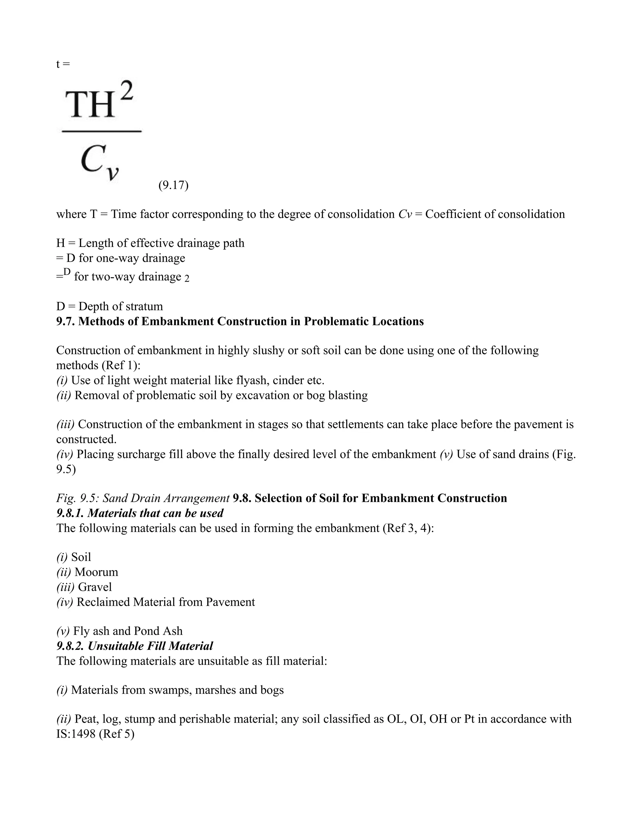 t =
(9.17)
where T = Time factor corresponding to the degree of consolidation Cv = Coefficient of consolidation
H = Length of effective drainage path
= D for one-way drainage
=D
for two-way drainage 2
D = Depth of stratum
9.7. Methods of Embankment Construction in Problematic Locations
Construction of embankment in highly slushy or soft soil can be done using one of the following
methods (Ref 1):
(i) Use of light weight material like flyash, cinder etc.
(ii) Removal of problematic soil by excavation or bog blasting
(iii) Construction of the embankment in stages so that settlements can take place before the pavement is
constructed.
(iv) Placing surcharge fill above the finally desired level of the embankment (v) Use of sand drains (Fig.
9.5)
Fig. 9.5: Sand Drain Arrangement 9.8. Selection of Soil for Embankment Construction
9.8.1. Materials that can be used
The following materials can be used in forming the embankment (Ref 3, 4):
(i) Soil
(ii) Moorum
(iii) Gravel
(iv) Reclaimed Material from Pavement
(v) Fly ash and Pond Ash
9.8.2. Unsuitable Fill Material
The following materials are unsuitable as fill material:
(i) Materials from swamps, marshes and bogs
(ii) Peat, log, stump and perishable material; any soil classified as OL, OI, OH or Pt in accordance with
IS:1498 (Ref 5)
 