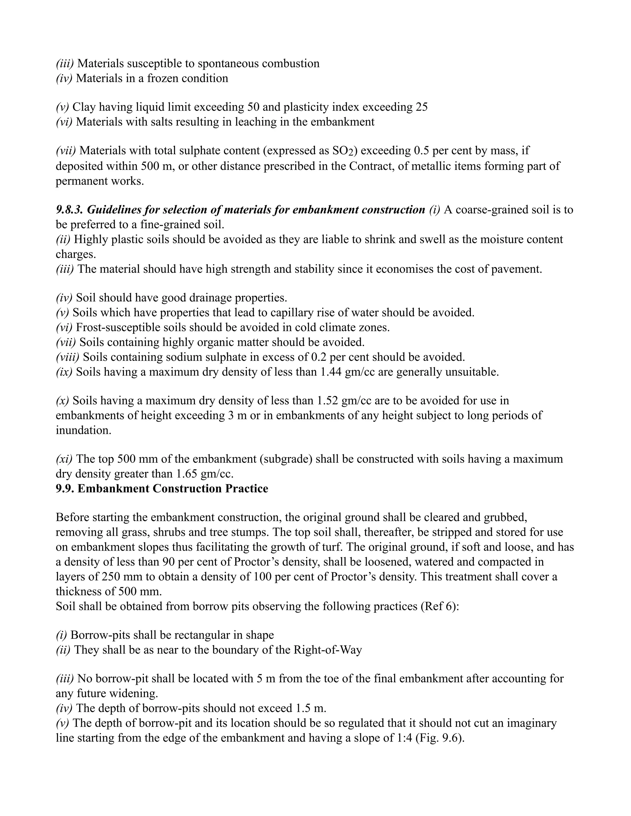(iii) Materials susceptible to spontaneous combustion
(iv) Materials in a frozen condition
(v) Clay having liquid limit exceeding 50 and plasticity index exceeding 25
(vi) Materials with salts resulting in leaching in the embankment
(vii) Materials with total sulphate content (expressed as SO2) exceeding 0.5 per cent by mass, if
deposited within 500 m, or other distance prescribed in the Contract, of metallic items forming part of
permanent works.
9.8.3. Guidelines for selection of materials for embankment construction (i) A coarse-grained soil is to
be preferred to a fine-grained soil.
(ii) Highly plastic soils should be avoided as they are liable to shrink and swell as the moisture content
charges.
(iii) The material should have high strength and stability since it economises the cost of pavement.
(iv) Soil should have good drainage properties.
(v) Soils which have properties that lead to capillary rise of water should be avoided.
(vi) Frost-susceptible soils should be avoided in cold climate zones.
(vii) Soils containing highly organic matter should be avoided.
(viii) Soils containing sodium sulphate in excess of 0.2 per cent should be avoided.
(ix) Soils having a maximum dry density of less than 1.44 gm/cc are generally unsuitable.
(x) Soils having a maximum dry density of less than 1.52 gm/cc are to be avoided for use in
embankments of height exceeding 3 m or in embankments of any height subject to long periods of
inundation.
(xi) The top 500 mm of the embankment (subgrade) shall be constructed with soils having a maximum
dry density greater than 1.65 gm/cc.
9.9. Embankment Construction Practice
Before starting the embankment construction, the original ground shall be cleared and grubbed,
removing all grass, shrubs and tree stumps. The top soil shall, thereafter, be stripped and stored for use
on embankment slopes thus facilitating the growth of turf. The original ground, if soft and loose, and has
a density of less than 90 per cent of Proctor’s density, shall be loosened, watered and compacted in
layers of 250 mm to obtain a density of 100 per cent of Proctor’s density. This treatment shall cover a
thickness of 500 mm.
Soil shall be obtained from borrow pits observing the following practices (Ref 6):
(i) Borrow-pits shall be rectangular in shape
(ii) They shall be as near to the boundary of the Right-of-Way
(iii) No borrow-pit shall be located with 5 m from the toe of the final embankment after accounting for
any future widening.
(iv) The depth of borrow-pits should not exceed 1.5 m.
(v) The depth of borrow-pit and its location should be so regulated that it should not cut an imaginary
line starting from the edge of the embankment and having a slope of 1:4 (Fig. 9.6).
 
