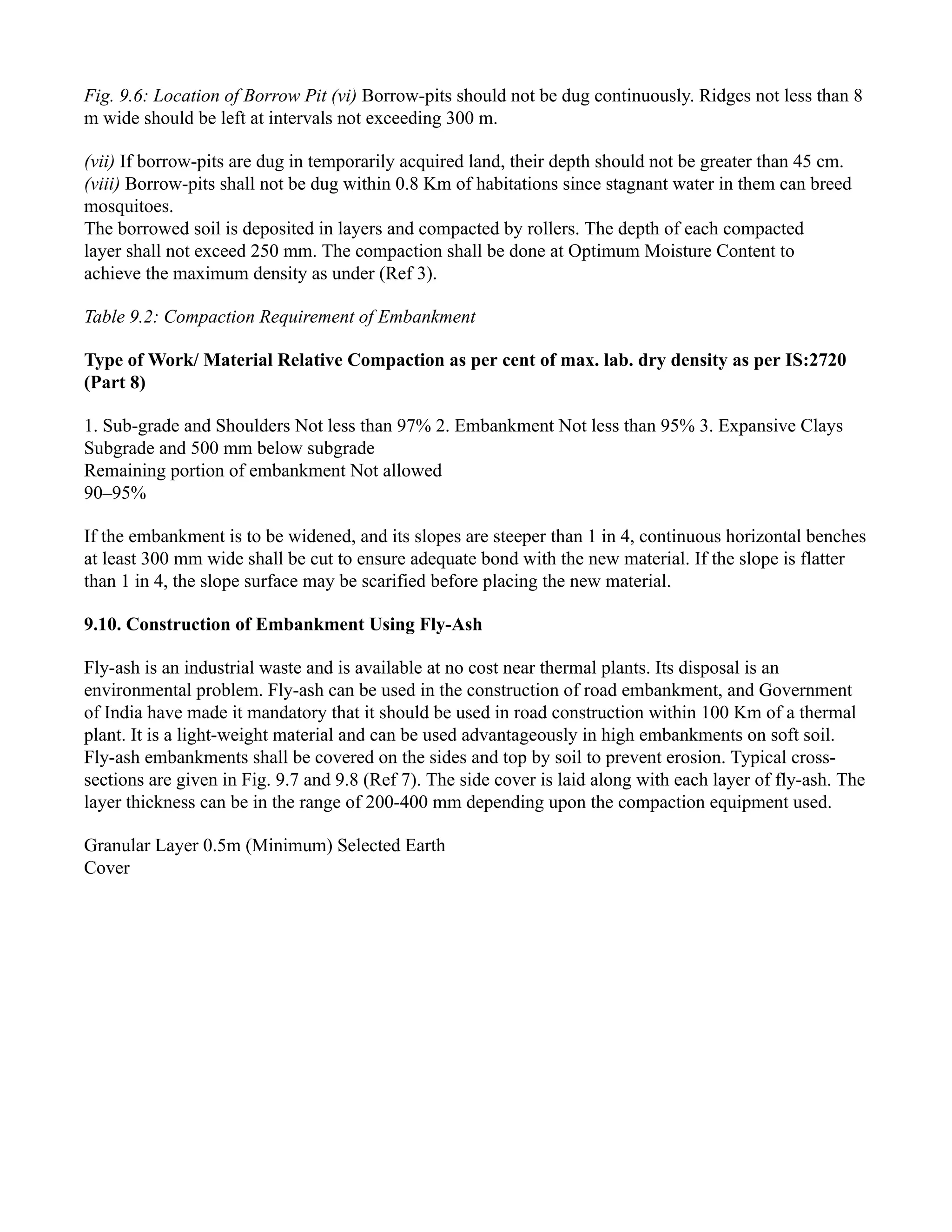 Fig. 9.6: Location of Borrow Pit (vi) Borrow-pits should not be dug continuously. Ridges not less than 8
m wide should be left at intervals not exceeding 300 m.
(vii) If borrow-pits are dug in temporarily acquired land, their depth should not be greater than 45 cm.
(viii) Borrow-pits shall not be dug within 0.8 Km of habitations since stagnant water in them can breed
mosquitoes.
The borrowed soil is deposited in layers and compacted by rollers. The depth of each compacted
layer shall not exceed 250 mm. The compaction shall be done at Optimum Moisture Content to
achieve the maximum density as under (Ref 3).
Table 9.2: Compaction Requirement of Embankment
Type of Work/ Material Relative Compaction as per cent of max. lab. dry density as per IS:2720
(Part 8)
1. Sub-grade and Shoulders Not less than 97% 2. Embankment Not less than 95% 3. Expansive Clays
Subgrade and 500 mm below subgrade
Remaining portion of embankment Not allowed
90–95%
If the embankment is to be widened, and its slopes are steeper than 1 in 4, continuous horizontal benches
at least 300 mm wide shall be cut to ensure adequate bond with the new material. If the slope is flatter
than 1 in 4, the slope surface may be scarified before placing the new material.
9.10. Construction of Embankment Using Fly-Ash
Fly-ash is an industrial waste and is available at no cost near thermal plants. Its disposal is an
environmental problem. Fly-ash can be used in the construction of road embankment, and Government
of India have made it mandatory that it should be used in road construction within 100 Km of a thermal
plant. It is a light-weight material and can be used advantageously in high embankments on soft soil.
Fly-ash embankments shall be covered on the sides and top by soil to prevent erosion. Typical cross-
sections are given in Fig. 9.7 and 9.8 (Ref 7). The side cover is laid along with each layer of fly-ash. The
layer thickness can be in the range of 200-400 mm depending upon the compaction equipment used.
Granular Layer 0.5m (Minimum) Selected Earth
Cover
 