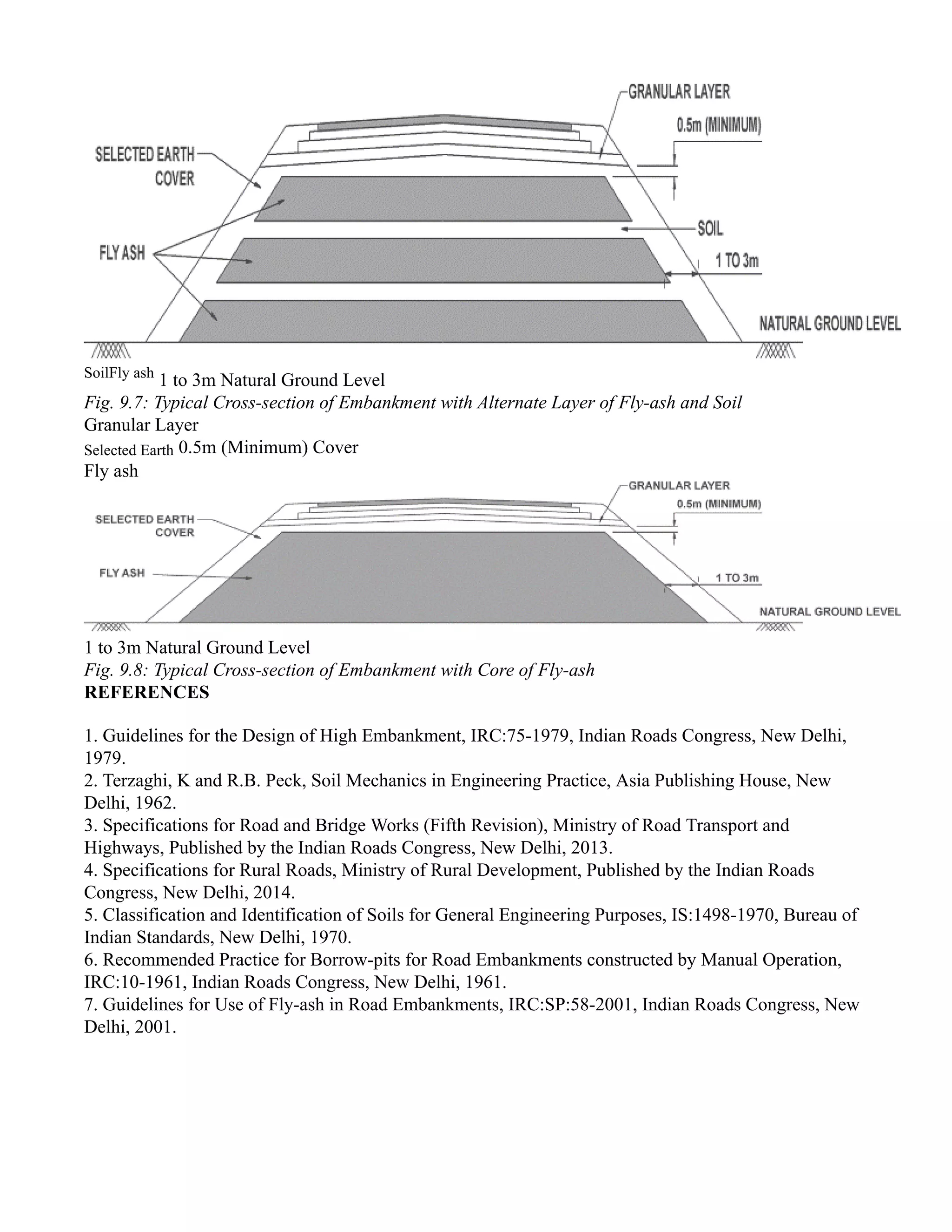 SoilFly ash
1 to 3m Natural Ground Level
Fig. 9.7: Typical Cross-section of Embankment with Alternate Layer of Fly-ash and Soil
Granular Layer
Selected Earth 0.5m (Minimum) Cover
Fly ash
1 to 3m Natural Ground Level
Fig. 9.8: Typical Cross-section of Embankment with Core of Fly-ash
REFERENCES
1. Guidelines for the Design of High Embankment, IRC:75-1979, Indian Roads Congress, New Delhi,
1979.
2. Terzaghi, K and R.B. Peck, Soil Mechanics in Engineering Practice, Asia Publishing House, New
Delhi, 1962.
3. Specifications for Road and Bridge Works (Fifth Revision), Ministry of Road Transport and
Highways, Published by the Indian Roads Congress, New Delhi, 2013.
4. Specifications for Rural Roads, Ministry of Rural Development, Published by the Indian Roads
Congress, New Delhi, 2014.
5. Classification and Identification of Soils for General Engineering Purposes, IS:1498-1970, Bureau of
Indian Standards, New Delhi, 1970.
6. Recommended Practice for Borrow-pits for Road Embankments constructed by Manual Operation,
IRC:10-1961, Indian Roads Congress, New Delhi, 1961.
7. Guidelines for Use of Fly-ash in Road Embankments, IRC:SP:58-2001, Indian Roads Congress, New
Delhi, 2001.
 