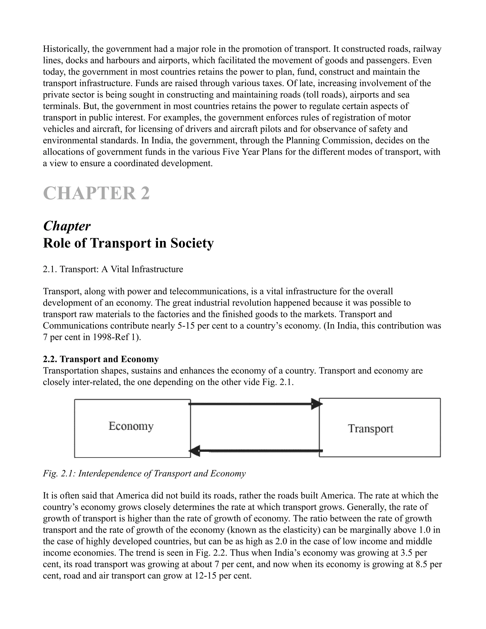 Historically, the government had a major role in the promotion of transport. It constructed roads, railway
lines, docks and harbours and airports, which facilitated the movement of goods and passengers. Even
today, the government in most countries retains the power to plan, fund, construct and maintain the
transport infrastructure. Funds are raised through various taxes. Of late, increasing involvement of the
private sector is being sought in constructing and maintaining roads (toll roads), airports and sea
terminals. But, the government in most countries retains the power to regulate certain aspects of
transport in public interest. For examples, the government enforces rules of registration of motor
vehicles and aircraft, for licensing of drivers and aircraft pilots and for observance of safety and
environmental standards. In India, the government, through the Planning Commission, decides on the
allocations of government funds in the various Five Year Plans for the different modes of transport, with
a view to ensure a coordinated development.
CHAPTER 2
Chapter
Role of Transport in Society
2.1. Transport: A Vital Infrastructure
Transport, along with power and telecommunications, is a vital infrastructure for the overall
development of an economy. The great industrial revolution happened because it was possible to
transport raw materials to the factories and the finished goods to the markets. Transport and
Communications contribute nearly 5-15 per cent to a country’s economy. (In India, this contribution was
7 per cent in 1998-Ref 1).
2.2. Transport and Economy
Transportation shapes, sustains and enhances the economy of a country. Transport and economy are
closely inter-related, the one depending on the other vide Fig. 2.1.
Fig. 2.1: Interdependence of Transport and Economy
It is often said that America did not build its roads, rather the roads built America. The rate at which the
country’s economy grows closely determines the rate at which transport grows. Generally, the rate of
growth of transport is higher than the rate of growth of economy. The ratio between the rate of growth
transport and the rate of growth of the economy (known as the elasticity) can be marginally above 1.0 in
the case of highly developed countries, but can be as high as 2.0 in the case of low income and middle
income economies. The trend is seen in Fig. 2.2. Thus when India’s economy was growing at 3.5 per
cent, its road transport was growing at about 7 per cent, and now when its economy is growing at 8.5 per
cent, road and air transport can grow at 12-15 per cent.
 