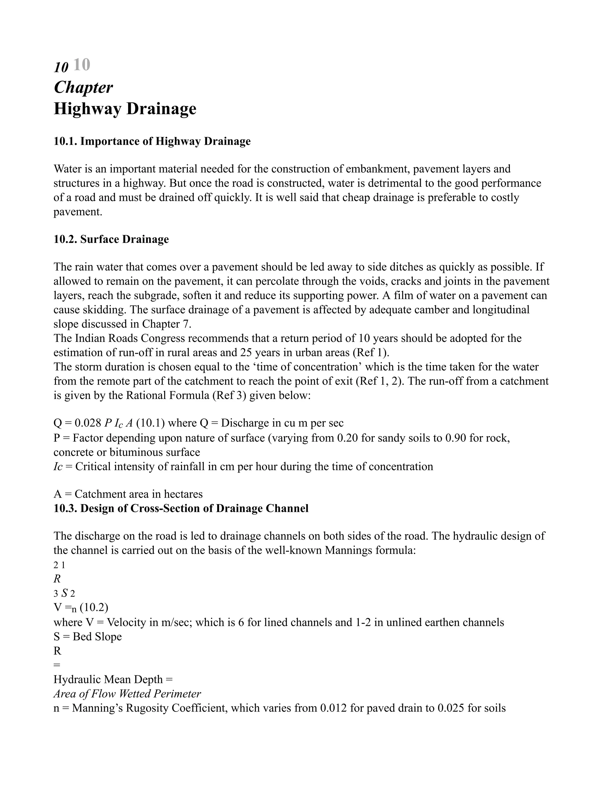10 10
Chapter
Highway Drainage
10.1. Importance of Highway Drainage
Water is an important material needed for the construction of embankment, pavement layers and
structures in a highway. But once the road is constructed, water is detrimental to the good performance
of a road and must be drained off quickly. It is well said that cheap drainage is preferable to costly
pavement.
10.2. Surface Drainage
The rain water that comes over a pavement should be led away to side ditches as quickly as possible. If
allowed to remain on the pavement, it can percolate through the voids, cracks and joints in the pavement
layers, reach the subgrade, soften it and reduce its supporting power. A film of water on a pavement can
cause skidding. The surface drainage of a pavement is affected by adequate camber and longitudinal
slope discussed in Chapter 7.
The Indian Roads Congress recommends that a return period of 10 years should be adopted for the
estimation of run-off in rural areas and 25 years in urban areas (Ref 1).
The storm duration is chosen equal to the ‘time of concentration’ which is the time taken for the water
from the remote part of the catchment to reach the point of exit (Ref 1, 2). The run-off from a catchment
is given by the Rational Formula (Ref 3) given below:
Q = 0.028 P Ic A (10.1) where Q = Discharge in cu m per sec
P = Factor depending upon nature of surface (varying from 0.20 for sandy soils to 0.90 for rock,
concrete or bituminous surface
Ic = Critical intensity of rainfall in cm per hour during the time of concentration
A = Catchment area in hectares
10.3. Design of Cross-Section of Drainage Channel
The discharge on the road is led to drainage channels on both sides of the road. The hydraulic design of
the channel is carried out on the basis of the well-known Mannings formula:
2 1
R
3 S 2
V =n (10.2)
where V = Velocity in m/sec; which is 6 for lined channels and 1-2 in unlined earthen channels
S = Bed Slope
R
=
Hydraulic Mean Depth =
Area of Flow Wetted Perimeter
n = Manning’s Rugosity Coefficient, which varies from 0.012 for paved drain to 0.025 for soils
 