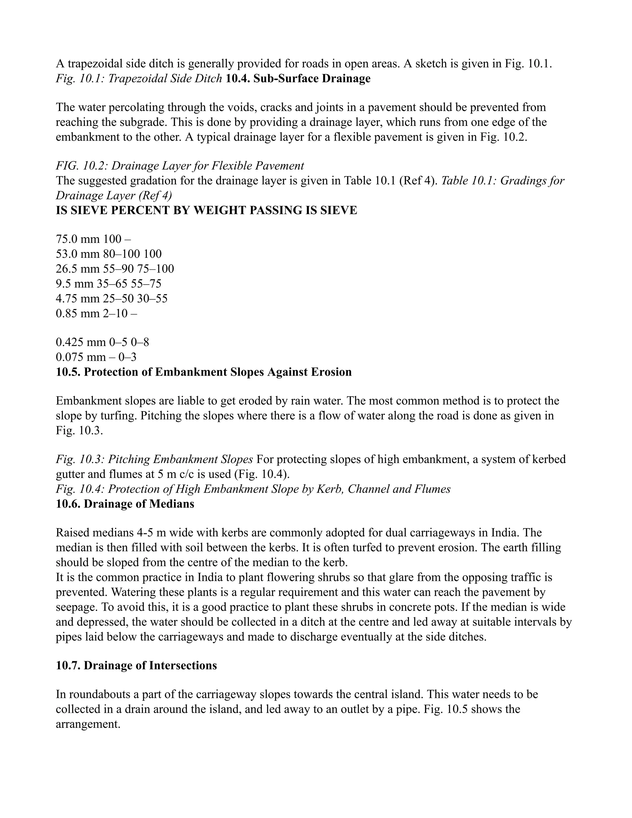A trapezoidal side ditch is generally provided for roads in open areas. A sketch is given in Fig. 10.1.
Fig. 10.1: Trapezoidal Side Ditch 10.4. Sub-Surface Drainage
The water percolating through the voids, cracks and joints in a pavement should be prevented from
reaching the subgrade. This is done by providing a drainage layer, which runs from one edge of the
embankment to the other. A typical drainage layer for a flexible pavement is given in Fig. 10.2.
FIG. 10.2: Drainage Layer for Flexible Pavement
The suggested gradation for the drainage layer is given in Table 10.1 (Ref 4). Table 10.1: Gradings for
Drainage Layer (Ref 4)
IS SIEVE PERCENT BY WEIGHT PASSING IS SIEVE
75.0 mm 100 –
53.0 mm 80–100 100
26.5 mm 55–90 75–100
9.5 mm 35–65 55–75
4.75 mm 25–50 30–55
0.85 mm 2–10 –
0.425 mm 0–5 0–8
0.075 mm – 0–3
10.5. Protection of Embankment Slopes Against Erosion
Embankment slopes are liable to get eroded by rain water. The most common method is to protect the
slope by turfing. Pitching the slopes where there is a flow of water along the road is done as given in
Fig. 10.3.
Fig. 10.3: Pitching Embankment Slopes For protecting slopes of high embankment, a system of kerbed
gutter and flumes at 5 m c/c is used (Fig. 10.4).
Fig. 10.4: Protection of High Embankment Slope by Kerb, Channel and Flumes
10.6. Drainage of Medians
Raised medians 4-5 m wide with kerbs are commonly adopted for dual carriageways in India. The
median is then filled with soil between the kerbs. It is often turfed to prevent erosion. The earth filling
should be sloped from the centre of the median to the kerb.
It is the common practice in India to plant flowering shrubs so that glare from the opposing traffic is
prevented. Watering these plants is a regular requirement and this water can reach the pavement by
seepage. To avoid this, it is a good practice to plant these shrubs in concrete pots. If the median is wide
and depressed, the water should be collected in a ditch at the centre and led away at suitable intervals by
pipes laid below the carriageways and made to discharge eventually at the side ditches.
10.7. Drainage of Intersections
In roundabouts a part of the carriageway slopes towards the central island. This water needs to be
collected in a drain around the island, and led away to an outlet by a pipe. Fig. 10.5 shows the
arrangement.
 