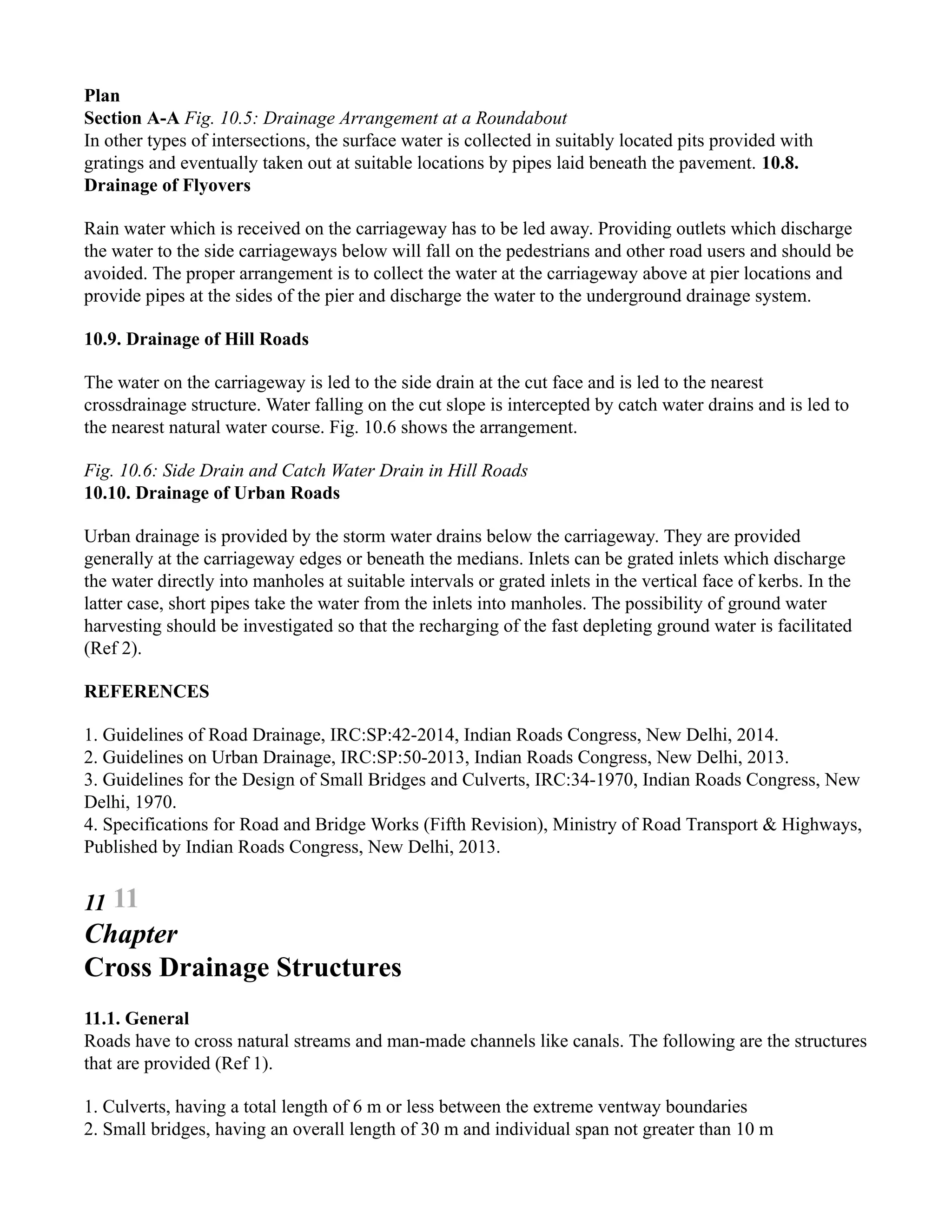 Plan
Section A-A Fig. 10.5: Drainage Arrangement at a Roundabout
In other types of intersections, the surface water is collected in suitably located pits provided with
gratings and eventually taken out at suitable locations by pipes laid beneath the pavement. 10.8.
Drainage of Flyovers
Rain water which is received on the carriageway has to be led away. Providing outlets which discharge
the water to the side carriageways below will fall on the pedestrians and other road users and should be
avoided. The proper arrangement is to collect the water at the carriageway above at pier locations and
provide pipes at the sides of the pier and discharge the water to the underground drainage system.
10.9. Drainage of Hill Roads
The water on the carriageway is led to the side drain at the cut face and is led to the nearest
crossdrainage structure. Water falling on the cut slope is intercepted by catch water drains and is led to
the nearest natural water course. Fig. 10.6 shows the arrangement.
Fig. 10.6: Side Drain and Catch Water Drain in Hill Roads
10.10. Drainage of Urban Roads
Urban drainage is provided by the storm water drains below the carriageway. They are provided
generally at the carriageway edges or beneath the medians. Inlets can be grated inlets which discharge
the water directly into manholes at suitable intervals or grated inlets in the vertical face of kerbs. In the
latter case, short pipes take the water from the inlets into manholes. The possibility of ground water
harvesting should be investigated so that the recharging of the fast depleting ground water is facilitated
(Ref 2).
REFERENCES
1. Guidelines of Road Drainage, IRC:SP:42-2014, Indian Roads Congress, New Delhi, 2014.
2. Guidelines on Urban Drainage, IRC:SP:50-2013, Indian Roads Congress, New Delhi, 2013.
3. Guidelines for the Design of Small Bridges and Culverts, IRC:34-1970, Indian Roads Congress, New
Delhi, 1970.
4. Specifications for Road and Bridge Works (Fifth Revision), Ministry of Road Transport & Highways,
Published by Indian Roads Congress, New Delhi, 2013.
11 11
Chapter
Cross Drainage Structures
11.1. General
Roads have to cross natural streams and man-made channels like canals. The following are the structures
that are provided (Ref 1).
1. Culverts, having a total length of 6 m or less between the extreme ventway boundaries
2. Small bridges, having an overall length of 30 m and individual span not greater than 10 m
 
