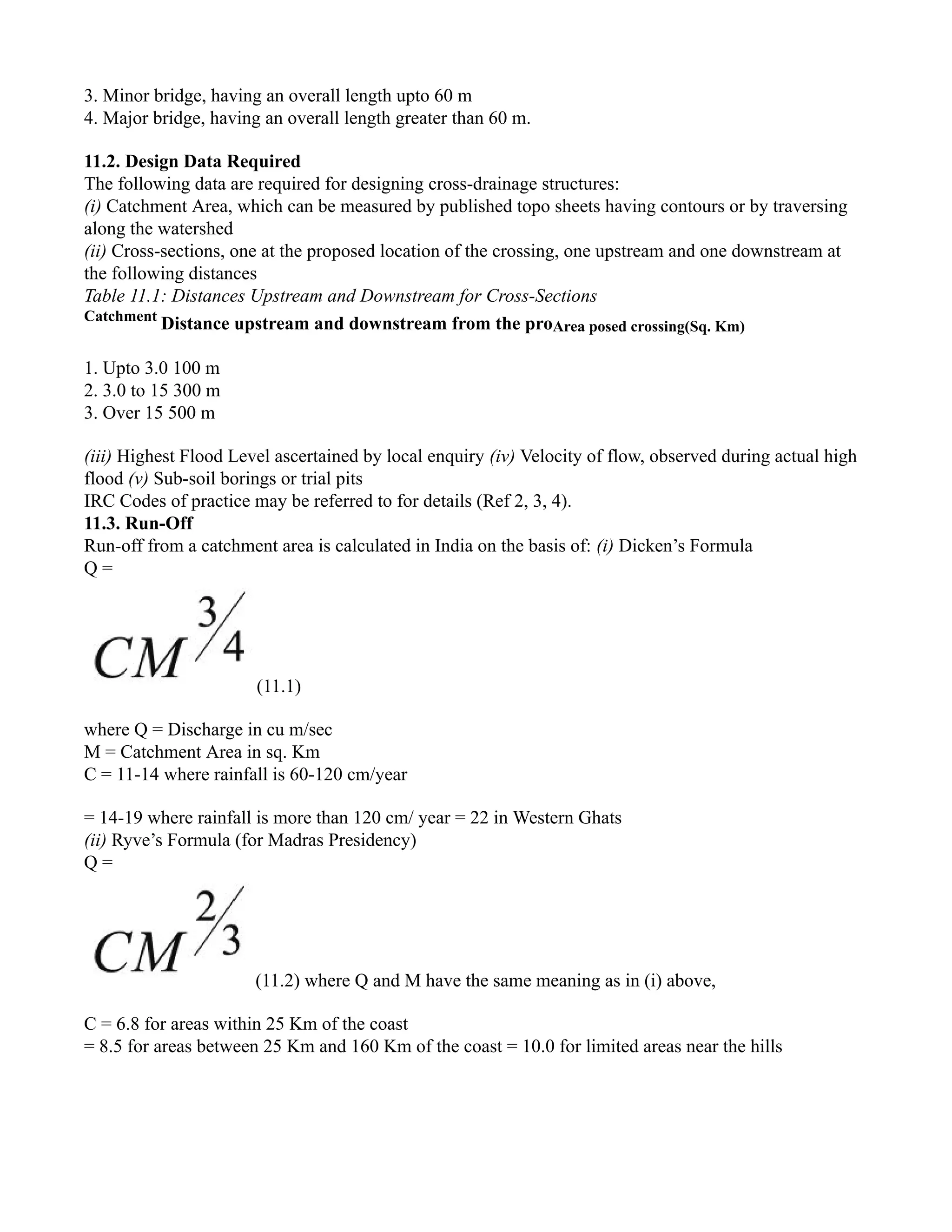 3. Minor bridge, having an overall length upto 60 m
4. Major bridge, having an overall length greater than 60 m.
11.2. Design Data Required
The following data are required for designing cross-drainage structures:
(i) Catchment Area, which can be measured by published topo sheets having contours or by traversing
along the watershed
(ii) Cross-sections, one at the proposed location of the crossing, one upstream and one downstream at
the following distances
Table 11.1: Distances Upstream and Downstream for Cross-Sections
Catchment
Distance upstream and downstream from the proArea posed crossing(Sq. Km)
1. Upto 3.0 100 m
2. 3.0 to 15 300 m
3. Over 15 500 m
(iii) Highest Flood Level ascertained by local enquiry (iv) Velocity of flow, observed during actual high
flood (v) Sub-soil borings or trial pits
IRC Codes of practice may be referred to for details (Ref 2, 3, 4).
11.3. Run-Off
Run-off from a catchment area is calculated in India on the basis of: (i) Dicken’s Formula
Q =
(11.1)
where Q = Discharge in cu m/sec
M = Catchment Area in sq. Km
C = 11-14 where rainfall is 60-120 cm/year
= 14-19 where rainfall is more than 120 cm/ year = 22 in Western Ghats
(ii) Ryve’s Formula (for Madras Presidency)
Q =
(11.2) where Q and M have the same meaning as in (i) above,
C = 6.8 for areas within 25 Km of the coast
= 8.5 for areas between 25 Km and 160 Km of the coast = 10.0 for limited areas near the hills
 