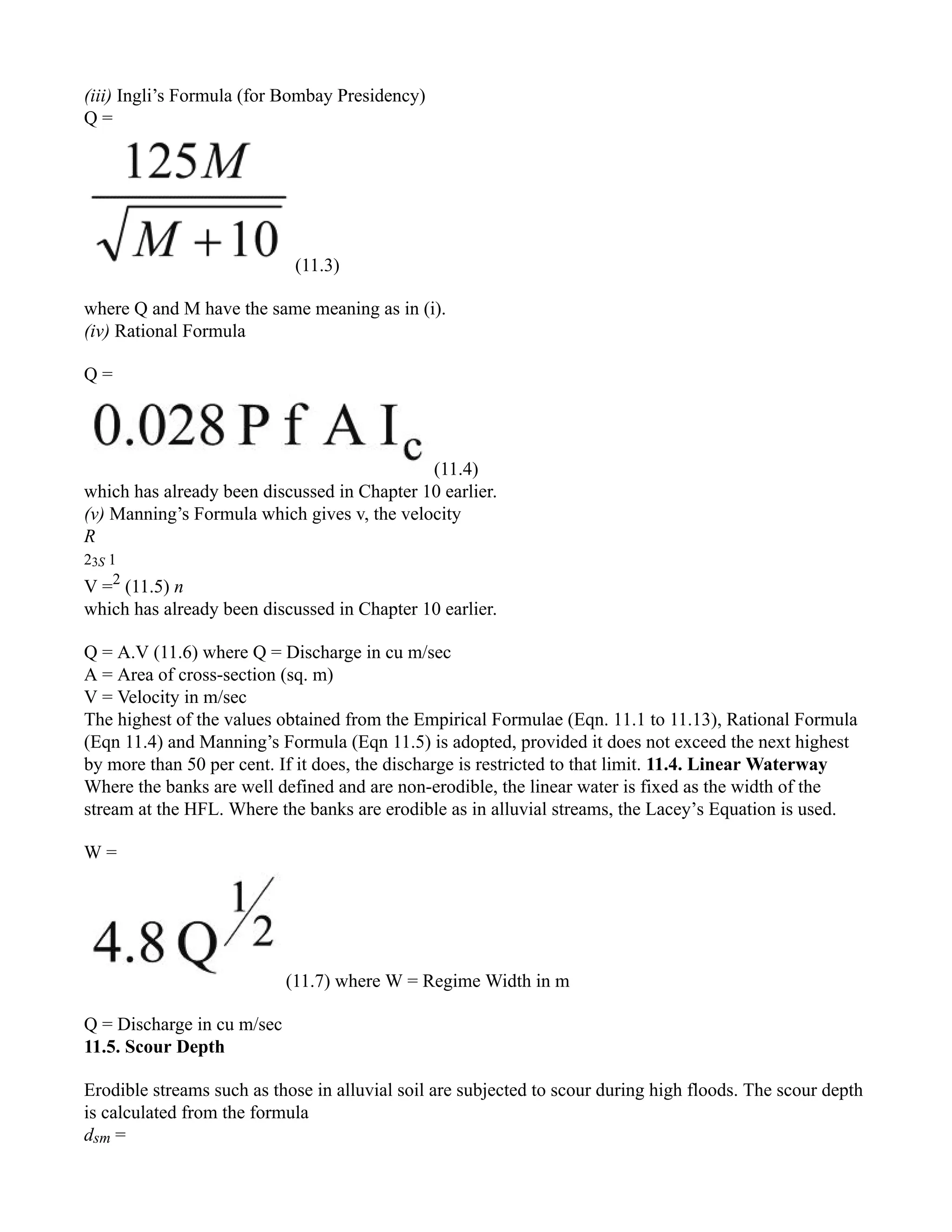 (iii) Ingli’s Formula (for Bombay Presidency)
Q =
(11.3)
where Q and M have the same meaning as in (i).
(iv) Rational Formula
Q =
(11.4)
which has already been discussed in Chapter 10 earlier.
(v) Manning’s Formula which gives v, the velocity
R
23S 1
V =2
(11.5) n
which has already been discussed in Chapter 10 earlier.
Q = A.V (11.6) where Q = Discharge in cu m/sec
A = Area of cross-section (sq. m)
V = Velocity in m/sec
The highest of the values obtained from the Empirical Formulae (Eqn. 11.1 to 11.13), Rational Formula
(Eqn 11.4) and Manning’s Formula (Eqn 11.5) is adopted, provided it does not exceed the next highest
by more than 50 per cent. If it does, the discharge is restricted to that limit. 11.4. Linear Waterway
Where the banks are well defined and are non-erodible, the linear water is fixed as the width of the
stream at the HFL. Where the banks are erodible as in alluvial streams, the Lacey’s Equation is used.
W =
(11.7) where W = Regime Width in m
Q = Discharge in cu m/sec
11.5. Scour Depth
Erodible streams such as those in alluvial soil are subjected to scour during high floods. The scour depth
is calculated from the formula
dsm =
 