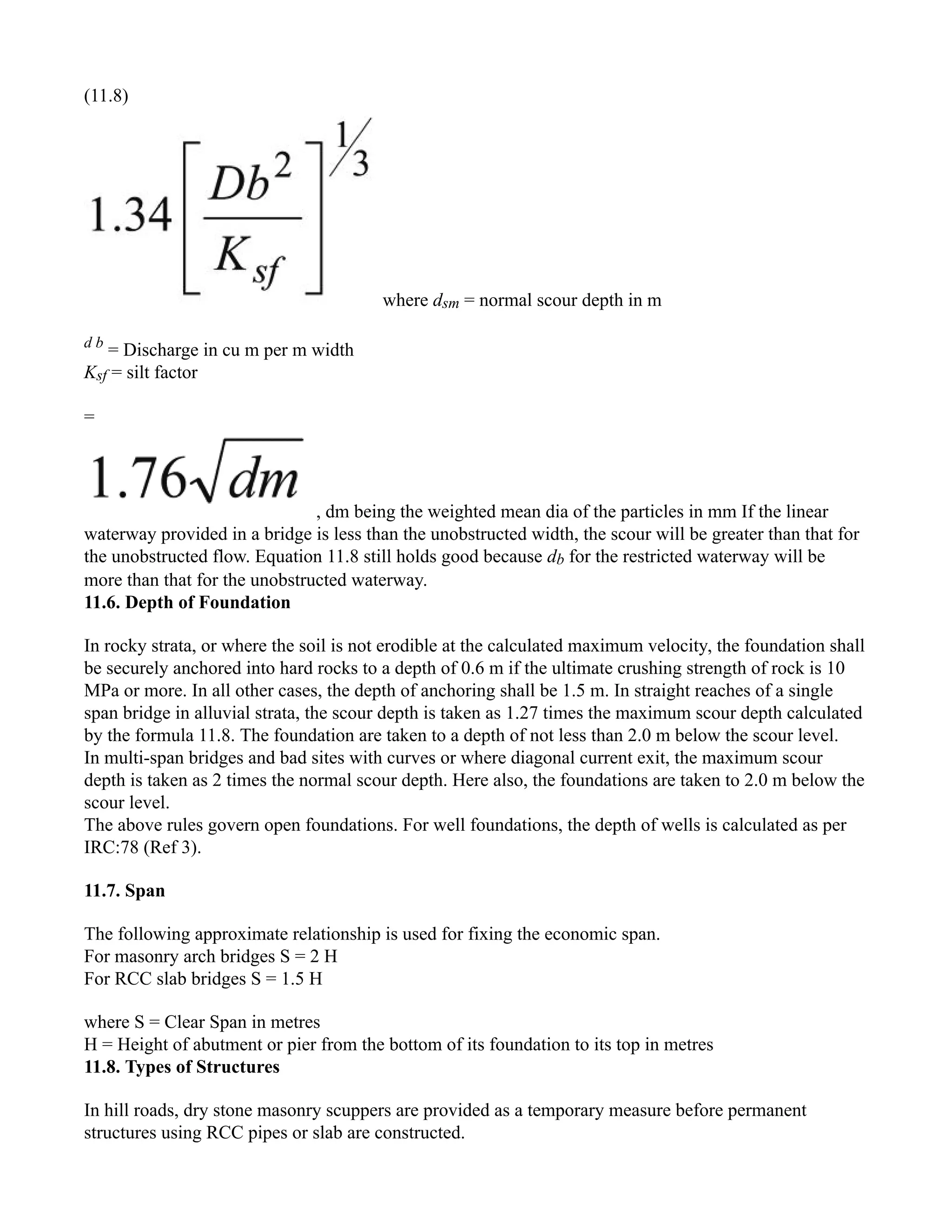 (11.8)
where dsm = normal scour depth in m
d b
= Discharge in cu m per m width
Ksf = silt factor
=
, dm being the weighted mean dia of the particles in mm If the linear
waterway provided in a bridge is less than the unobstructed width, the scour will be greater than that for
the unobstructed flow. Equation 11.8 still holds good because db for the restricted waterway will be
more than that for the unobstructed waterway.
11.6. Depth of Foundation
In rocky strata, or where the soil is not erodible at the calculated maximum velocity, the foundation shall
be securely anchored into hard rocks to a depth of 0.6 m if the ultimate crushing strength of rock is 10
MPa or more. In all other cases, the depth of anchoring shall be 1.5 m. In straight reaches of a single
span bridge in alluvial strata, the scour depth is taken as 1.27 times the maximum scour depth calculated
by the formula 11.8. The foundation are taken to a depth of not less than 2.0 m below the scour level.
In multi-span bridges and bad sites with curves or where diagonal current exit, the maximum scour
depth is taken as 2 times the normal scour depth. Here also, the foundations are taken to 2.0 m below the
scour level.
The above rules govern open foundations. For well foundations, the depth of wells is calculated as per
IRC:78 (Ref 3).
11.7. Span
The following approximate relationship is used for fixing the economic span.
For masonry arch bridges S = 2 H
For RCC slab bridges S = 1.5 H
where S = Clear Span in metres
H = Height of abutment or pier from the bottom of its foundation to its top in metres
11.8. Types of Structures
In hill roads, dry stone masonry scuppers are provided as a temporary measure before permanent
structures using RCC pipes or slab are constructed.
 
