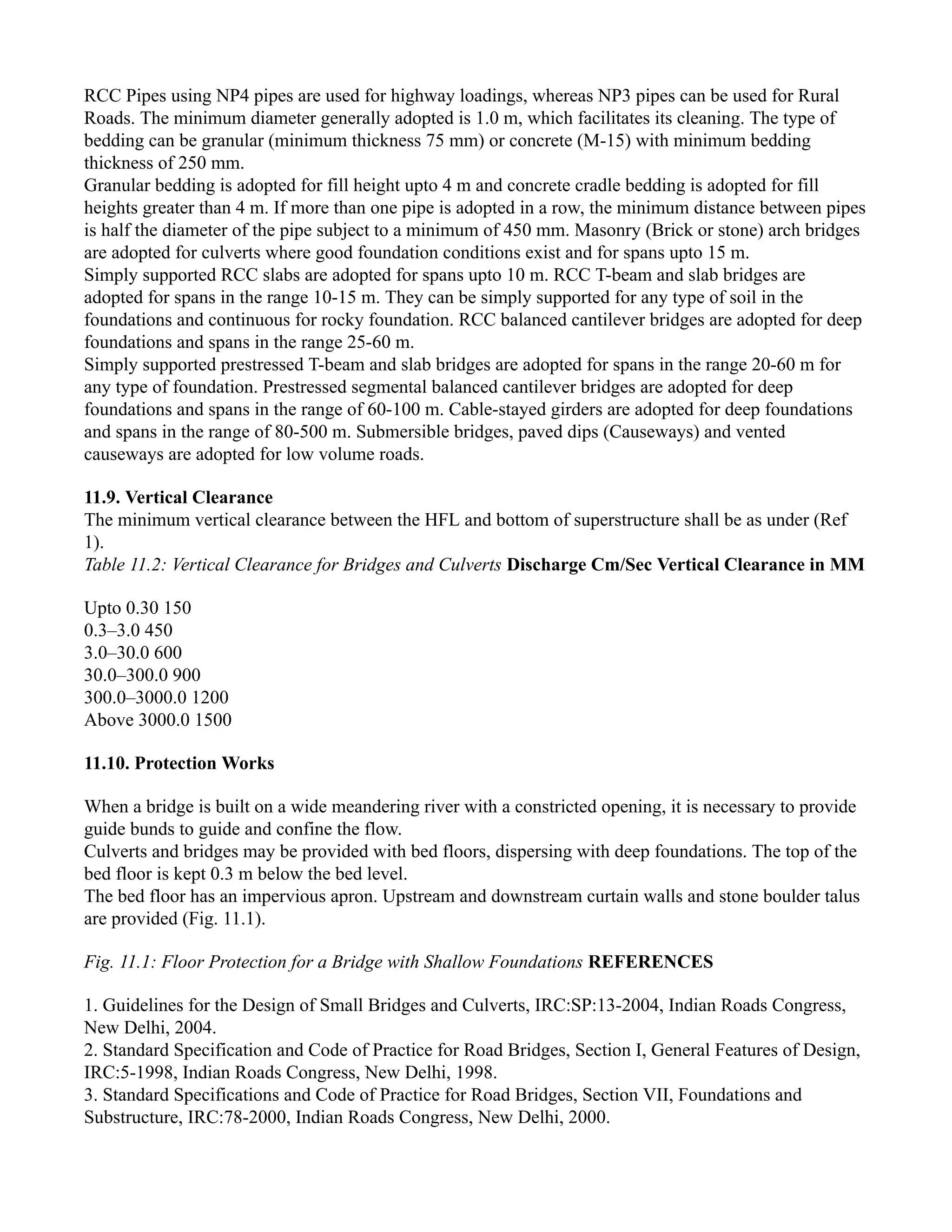 RCC Pipes using NP4 pipes are used for highway loadings, whereas NP3 pipes can be used for Rural
Roads. The minimum diameter generally adopted is 1.0 m, which facilitates its cleaning. The type of
bedding can be granular (minimum thickness 75 mm) or concrete (M-15) with minimum bedding
thickness of 250 mm.
Granular bedding is adopted for fill height upto 4 m and concrete cradle bedding is adopted for fill
heights greater than 4 m. If more than one pipe is adopted in a row, the minimum distance between pipes
is half the diameter of the pipe subject to a minimum of 450 mm. Masonry (Brick or stone) arch bridges
are adopted for culverts where good foundation conditions exist and for spans upto 15 m.
Simply supported RCC slabs are adopted for spans upto 10 m. RCC T-beam and slab bridges are
adopted for spans in the range 10-15 m. They can be simply supported for any type of soil in the
foundations and continuous for rocky foundation. RCC balanced cantilever bridges are adopted for deep
foundations and spans in the range 25-60 m.
Simply supported prestressed T-beam and slab bridges are adopted for spans in the range 20-60 m for
any type of foundation. Prestressed segmental balanced cantilever bridges are adopted for deep
foundations and spans in the range of 60-100 m. Cable-stayed girders are adopted for deep foundations
and spans in the range of 80-500 m. Submersible bridges, paved dips (Causeways) and vented
causeways are adopted for low volume roads.
11.9. Vertical Clearance
The minimum vertical clearance between the HFL and bottom of superstructure shall be as under (Ref
1).
Table 11.2: Vertical Clearance for Bridges and Culverts Discharge Cm/Sec Vertical Clearance in MM
Upto 0.30 150
0.3–3.0 450
3.0–30.0 600
30.0–300.0 900
300.0–3000.0 1200
Above 3000.0 1500
11.10. Protection Works
When a bridge is built on a wide meandering river with a constricted opening, it is necessary to provide
guide bunds to guide and confine the flow.
Culverts and bridges may be provided with bed floors, dispersing with deep foundations. The top of the
bed floor is kept 0.3 m below the bed level.
The bed floor has an impervious apron. Upstream and downstream curtain walls and stone boulder talus
are provided (Fig. 11.1).
Fig. 11.1: Floor Protection for a Bridge with Shallow Foundations REFERENCES
1. Guidelines for the Design of Small Bridges and Culverts, IRC:SP:13-2004, Indian Roads Congress,
New Delhi, 2004.
2. Standard Specification and Code of Practice for Road Bridges, Section I, General Features of Design,
IRC:5-1998, Indian Roads Congress, New Delhi, 1998.
3. Standard Specifications and Code of Practice for Road Bridges, Section VII, Foundations and
Substructure, IRC:78-2000, Indian Roads Congress, New Delhi, 2000.
 