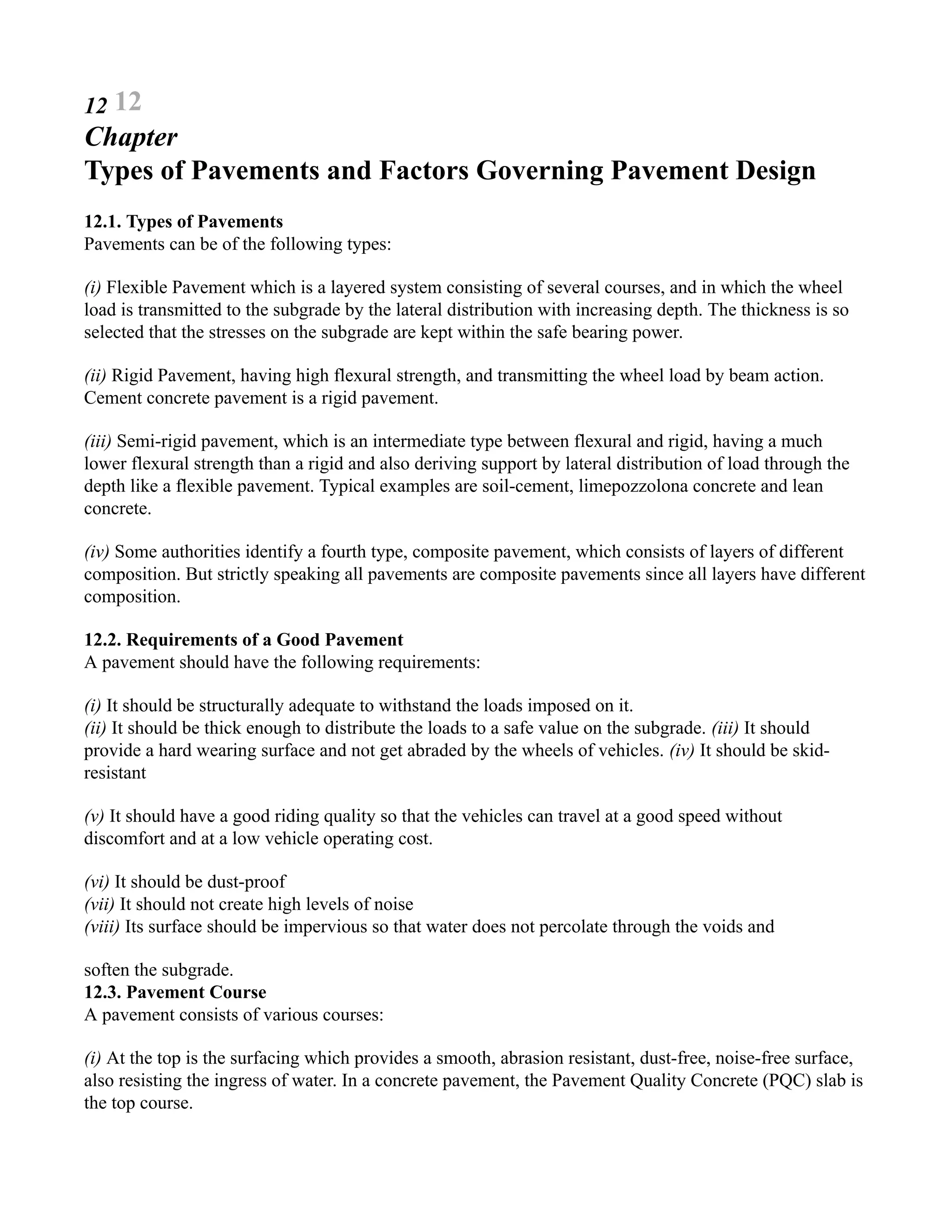 12 12
Chapter
Types of Pavements and Factors Governing Pavement Design
12.1. Types of Pavements
Pavements can be of the following types:
(i) Flexible Pavement which is a layered system consisting of several courses, and in which the wheel
load is transmitted to the subgrade by the lateral distribution with increasing depth. The thickness is so
selected that the stresses on the subgrade are kept within the safe bearing power.
(ii) Rigid Pavement, having high flexural strength, and transmitting the wheel load by beam action.
Cement concrete pavement is a rigid pavement.
(iii) Semi-rigid pavement, which is an intermediate type between flexural and rigid, having a much
lower flexural strength than a rigid and also deriving support by lateral distribution of load through the
depth like a flexible pavement. Typical examples are soil-cement, limepozzolona concrete and lean
concrete.
(iv) Some authorities identify a fourth type, composite pavement, which consists of layers of different
composition. But strictly speaking all pavements are composite pavements since all layers have different
composition.
12.2. Requirements of a Good Pavement
A pavement should have the following requirements:
(i) It should be structurally adequate to withstand the loads imposed on it.
(ii) It should be thick enough to distribute the loads to a safe value on the subgrade. (iii) It should
provide a hard wearing surface and not get abraded by the wheels of vehicles. (iv) It should be skid-
resistant
(v) It should have a good riding quality so that the vehicles can travel at a good speed without
discomfort and at a low vehicle operating cost.
(vi) It should be dust-proof
(vii) It should not create high levels of noise
(viii) Its surface should be impervious so that water does not percolate through the voids and
soften the subgrade.
12.3. Pavement Course
A pavement consists of various courses:
(i) At the top is the surfacing which provides a smooth, abrasion resistant, dust-free, noise-free surface,
also resisting the ingress of water. In a concrete pavement, the Pavement Quality Concrete (PQC) slab is
the top course.
 