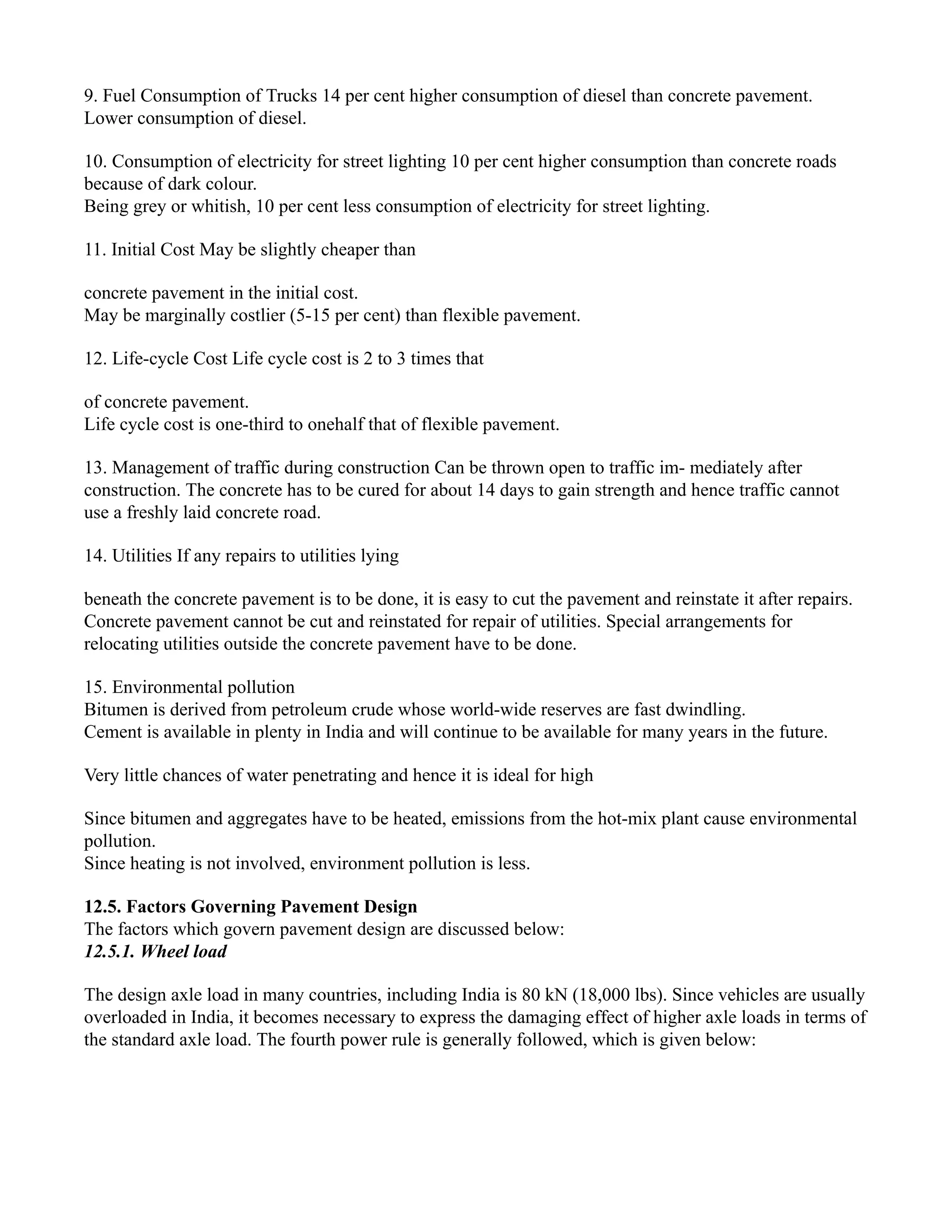 9. Fuel Consumption of Trucks 14 per cent higher consumption of diesel than concrete pavement.
Lower consumption of diesel.
10. Consumption of electricity for street lighting 10 per cent higher consumption than concrete roads
because of dark colour.
Being grey or whitish, 10 per cent less consumption of electricity for street lighting.
11. Initial Cost May be slightly cheaper than
concrete pavement in the initial cost.
May be marginally costlier (5-15 per cent) than flexible pavement.
12. Life-cycle Cost Life cycle cost is 2 to 3 times that
of concrete pavement.
Life cycle cost is one-third to onehalf that of flexible pavement.
13. Management of traffic during construction Can be thrown open to traffic im- mediately after
construction. The concrete has to be cured for about 14 days to gain strength and hence traffic cannot
use a freshly laid concrete road.
14. Utilities If any repairs to utilities lying
beneath the concrete pavement is to be done, it is easy to cut the pavement and reinstate it after repairs.
Concrete pavement cannot be cut and reinstated for repair of utilities. Special arrangements for
relocating utilities outside the concrete pavement have to be done.
15. Environmental pollution
Bitumen is derived from petroleum crude whose world-wide reserves are fast dwindling.
Cement is available in plenty in India and will continue to be available for many years in the future.
Very little chances of water penetrating and hence it is ideal for high
Since bitumen and aggregates have to be heated, emissions from the hot-mix plant cause environmental
pollution.
Since heating is not involved, environment pollution is less.
12.5. Factors Governing Pavement Design
The factors which govern pavement design are discussed below:
12.5.1. Wheel load
The design axle load in many countries, including India is 80 kN (18,000 lbs). Since vehicles are usually
overloaded in India, it becomes necessary to express the damaging effect of higher axle loads in terms of
the standard axle load. The fourth power rule is generally followed, which is given below:
 