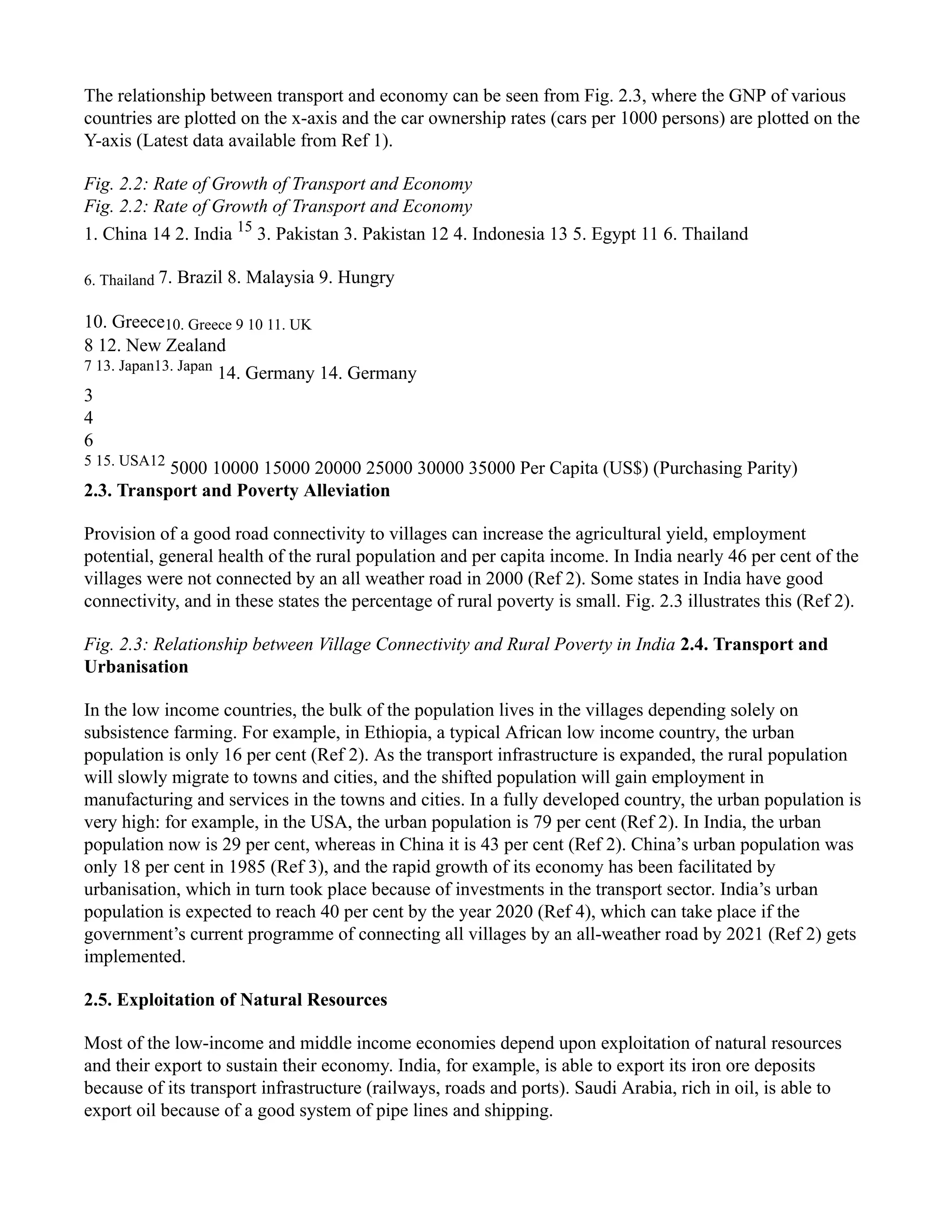 The relationship between transport and economy can be seen from Fig. 2.3, where the GNP of various
countries are plotted on the x-axis and the car ownership rates (cars per 1000 persons) are plotted on the
Y-axis (Latest data available from Ref 1).
Fig. 2.2: Rate of Growth of Transport and Economy
Fig. 2.2: Rate of Growth of Transport and Economy
1. China 14 2. India 15
3. Pakistan 3. Pakistan 12 4. Indonesia 13 5. Egypt 11 6. Thailand
6. Thailand 7. Brazil 8. Malaysia 9. Hungry
10. Greece10. Greece 9 10 11. UK
8 12. New Zealand
7 13. Japan13. Japan
14. Germany 14. Germany
3
4
6
5 15. USA12
5000 10000 15000 20000 25000 30000 35000 Per Capita (US$) (Purchasing Parity)
2.3. Transport and Poverty Alleviation
Provision of a good road connectivity to villages can increase the agricultural yield, employment
potential, general health of the rural population and per capita income. In India nearly 46 per cent of the
villages were not connected by an all weather road in 2000 (Ref 2). Some states in India have good
connectivity, and in these states the percentage of rural poverty is small. Fig. 2.3 illustrates this (Ref 2).
Fig. 2.3: Relationship between Village Connectivity and Rural Poverty in India 2.4. Transport and
Urbanisation
In the low income countries, the bulk of the population lives in the villages depending solely on
subsistence farming. For example, in Ethiopia, a typical African low income country, the urban
population is only 16 per cent (Ref 2). As the transport infrastructure is expanded, the rural population
will slowly migrate to towns and cities, and the shifted population will gain employment in
manufacturing and services in the towns and cities. In a fully developed country, the urban population is
very high: for example, in the USA, the urban population is 79 per cent (Ref 2). In India, the urban
population now is 29 per cent, whereas in China it is 43 per cent (Ref 2). China’s urban population was
only 18 per cent in 1985 (Ref 3), and the rapid growth of its economy has been facilitated by
urbanisation, which in turn took place because of investments in the transport sector. India’s urban
population is expected to reach 40 per cent by the year 2020 (Ref 4), which can take place if the
government’s current programme of connecting all villages by an all-weather road by 2021 (Ref 2) gets
implemented.
2.5. Exploitation of Natural Resources
Most of the low-income and middle income economies depend upon exploitation of natural resources
and their export to sustain their economy. India, for example, is able to export its iron ore deposits
because of its transport infrastructure (railways, roads and ports). Saudi Arabia, rich in oil, is able to
export oil because of a good system of pipe lines and shipping.
 