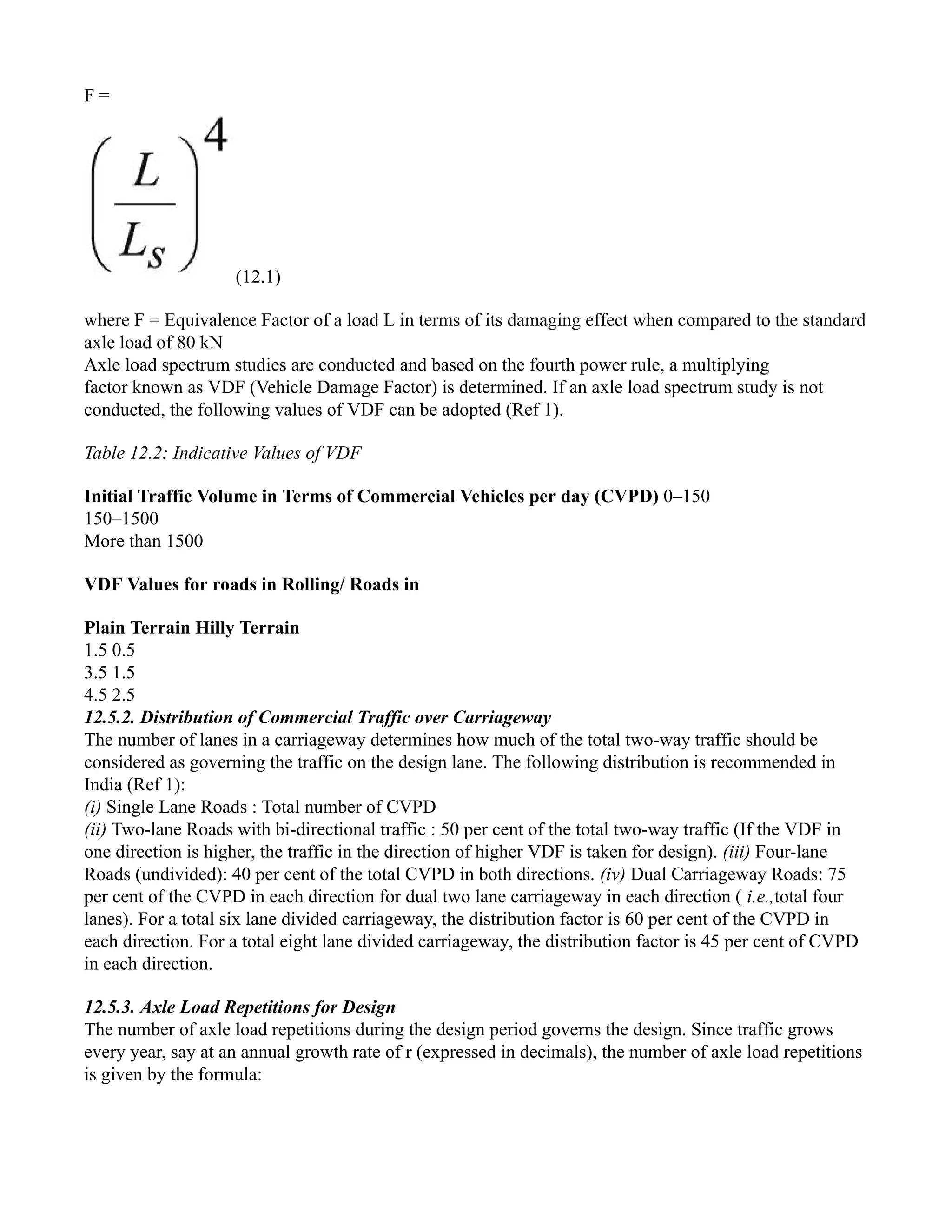F =
(12.1)
where F = Equivalence Factor of a load L in terms of its damaging effect when compared to the standard
axle load of 80 kN
Axle load spectrum studies are conducted and based on the fourth power rule, a multiplying
factor known as VDF (Vehicle Damage Factor) is determined. If an axle load spectrum study is not
conducted, the following values of VDF can be adopted (Ref 1).
Table 12.2: Indicative Values of VDF
Initial Traffic Volume in Terms of Commercial Vehicles per day (CVPD) 0–150
150–1500
More than 1500
VDF Values for roads in Rolling/ Roads in
Plain Terrain Hilly Terrain
1.5 0.5
3.5 1.5
4.5 2.5
12.5.2. Distribution of Commercial Traffic over Carriageway
The number of lanes in a carriageway determines how much of the total two-way traffic should be
considered as governing the traffic on the design lane. The following distribution is recommended in
India (Ref 1):
(i) Single Lane Roads : Total number of CVPD
(ii) Two-lane Roads with bi-directional traffic : 50 per cent of the total two-way traffic (If the VDF in
one direction is higher, the traffic in the direction of higher VDF is taken for design). (iii) Four-lane
Roads (undivided): 40 per cent of the total CVPD in both directions. (iv) Dual Carriageway Roads: 75
per cent of the CVPD in each direction for dual two lane carriageway in each direction ( i.e.,total four
lanes). For a total six lane divided carriageway, the distribution factor is 60 per cent of the CVPD in
each direction. For a total eight lane divided carriageway, the distribution factor is 45 per cent of CVPD
in each direction.
12.5.3. Axle Load Repetitions for Design
The number of axle load repetitions during the design period governs the design. Since traffic grows
every year, say at an annual growth rate of r (expressed in decimals), the number of axle load repetitions
is given by the formula:
 