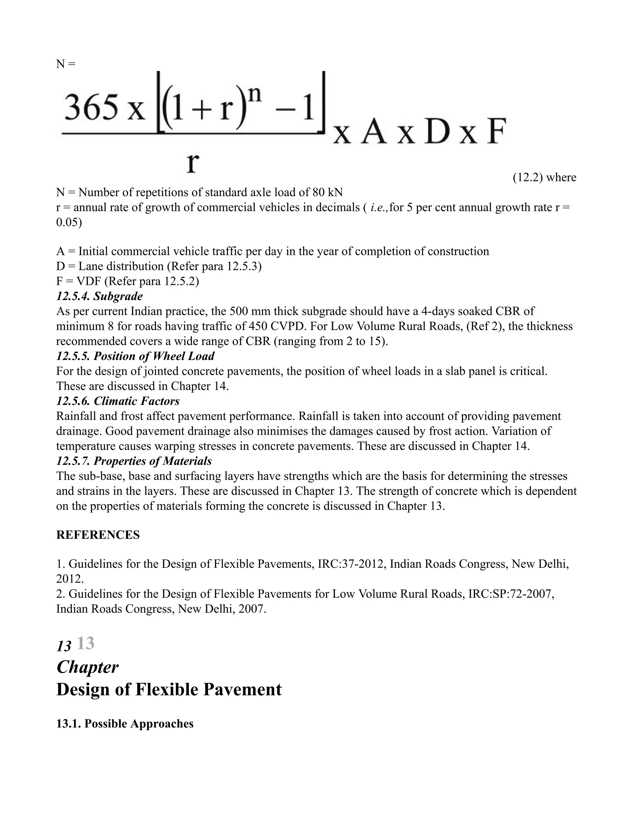 N =
(12.2) where
N = Number of repetitions of standard axle load of 80 kN
r = annual rate of growth of commercial vehicles in decimals ( i.e.,for 5 per cent annual growth rate r =
0.05)
A = Initial commercial vehicle traffic per day in the year of completion of construction
D = Lane distribution (Refer para 12.5.3)
F = VDF (Refer para 12.5.2)
12.5.4. Subgrade
As per current Indian practice, the 500 mm thick subgrade should have a 4-days soaked CBR of
minimum 8 for roads having traffic of 450 CVPD. For Low Volume Rural Roads, (Ref 2), the thickness
recommended covers a wide range of CBR (ranging from 2 to 15).
12.5.5. Position of Wheel Load
For the design of jointed concrete pavements, the position of wheel loads in a slab panel is critical.
These are discussed in Chapter 14.
12.5.6. Climatic Factors
Rainfall and frost affect pavement performance. Rainfall is taken into account of providing pavement
drainage. Good pavement drainage also minimises the damages caused by frost action. Variation of
temperature causes warping stresses in concrete pavements. These are discussed in Chapter 14.
12.5.7. Properties of Materials
The sub-base, base and surfacing layers have strengths which are the basis for determining the stresses
and strains in the layers. These are discussed in Chapter 13. The strength of concrete which is dependent
on the properties of materials forming the concrete is discussed in Chapter 13.
REFERENCES
1. Guidelines for the Design of Flexible Pavements, IRC:37-2012, Indian Roads Congress, New Delhi,
2012.
2. Guidelines for the Design of Flexible Pavements for Low Volume Rural Roads, IRC:SP:72-2007,
Indian Roads Congress, New Delhi, 2007.
13 13
Chapter
Design of Flexible Pavement
13.1. Possible Approaches
 