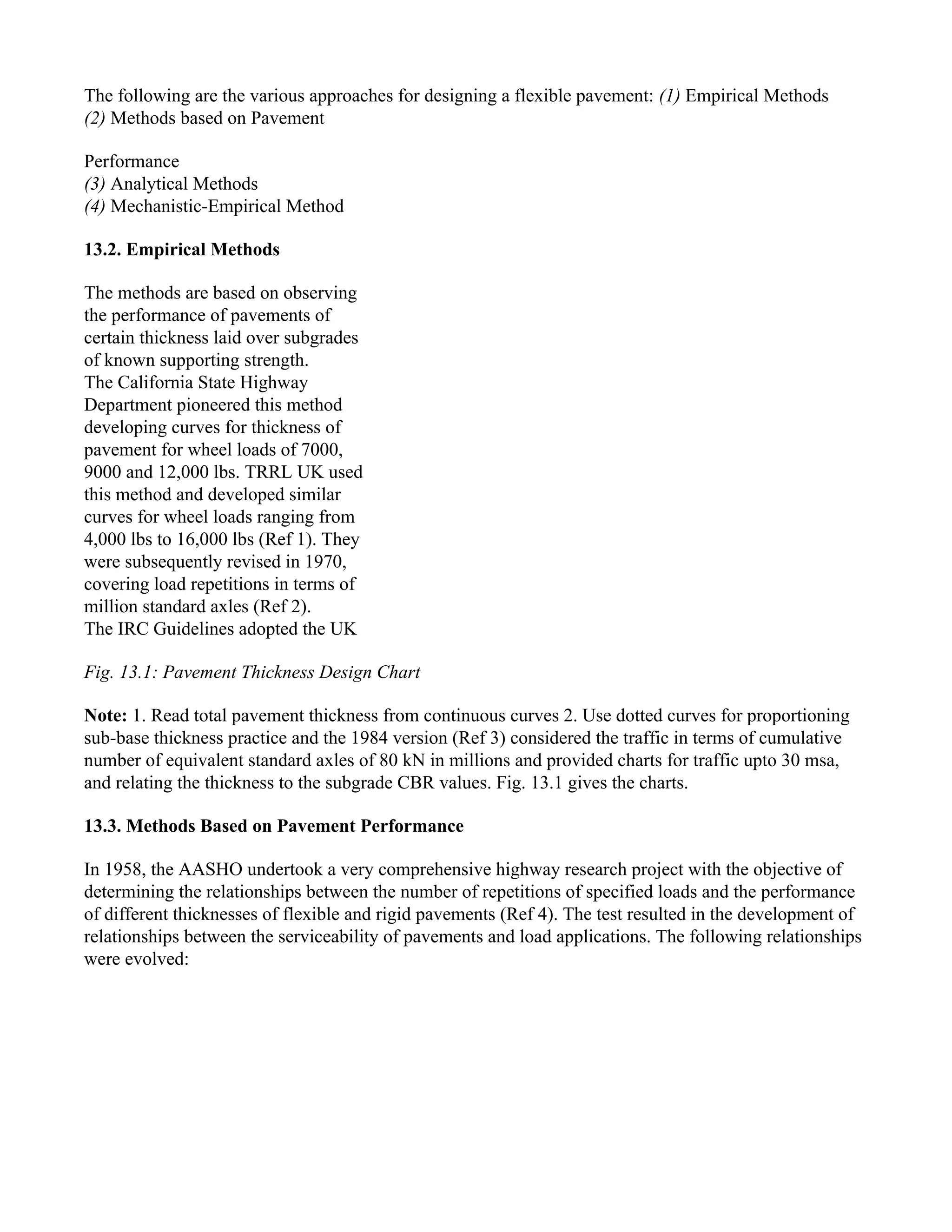The following are the various approaches for designing a flexible pavement: (1) Empirical Methods
(2) Methods based on Pavement
Performance
(3) Analytical Methods
(4) Mechanistic-Empirical Method
13.2. Empirical Methods
The methods are based on observing
the performance of pavements of
certain thickness laid over subgrades
of known supporting strength.
The California State Highway
Department pioneered this method
developing curves for thickness of
pavement for wheel loads of 7000,
9000 and 12,000 lbs. TRRL UK used
this method and developed similar
curves for wheel loads ranging from
4,000 lbs to 16,000 lbs (Ref 1). They
were subsequently revised in 1970,
covering load repetitions in terms of
million standard axles (Ref 2).
The IRC Guidelines adopted the UK
Fig. 13.1: Pavement Thickness Design Chart
Note: 1. Read total pavement thickness from continuous curves 2. Use dotted curves for proportioning
sub-base thickness practice and the 1984 version (Ref 3) considered the traffic in terms of cumulative
number of equivalent standard axles of 80 kN in millions and provided charts for traffic upto 30 msa,
and relating the thickness to the subgrade CBR values. Fig. 13.1 gives the charts.
13.3. Methods Based on Pavement Performance
In 1958, the AASHO undertook a very comprehensive highway research project with the objective of
determining the relationships between the number of repetitions of specified loads and the performance
of different thicknesses of flexible and rigid pavements (Ref 4). The test resulted in the development of
relationships between the serviceability of pavements and load applications. The following relationships
were evolved:
 