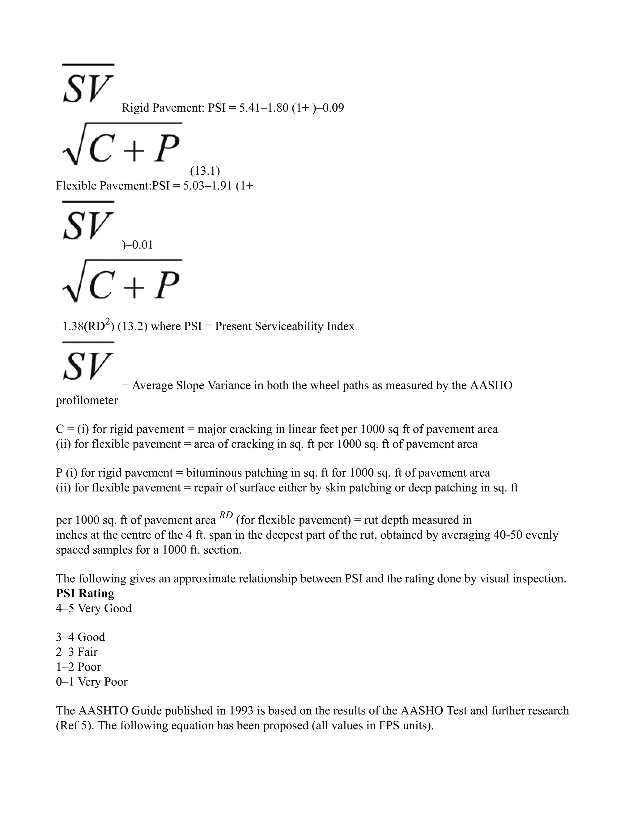 Rigid Pavement: PSI = 5.41–1.80 (1+ )–0.09
(13.1)
Flexible Pavement:PSI = 5.03–1.91 (1+
)–0.01
–1.38(RD2
) (13.2) where PSI = Present Serviceability Index
= Average Slope Variance in both the wheel paths as measured by the AASHO
profilometer
C = (i) for rigid pavement = major cracking in linear feet per 1000 sq ft of pavement area
(ii) for flexible pavement = area of cracking in sq. ft per 1000 sq. ft of pavement area
P (i) for rigid pavement = bituminous patching in sq. ft for 1000 sq. ft of pavement area
(ii) for flexible pavement = repair of surface either by skin patching or deep patching in sq. ft
per 1000 sq. ft of pavement area RD
(for flexible pavement) = rut depth measured in
inches at the centre of the 4 ft. span in the deepest part of the rut, obtained by averaging 40-50 evenly
spaced samples for a 1000 ft. section.
The following gives an approximate relationship between PSI and the rating done by visual inspection.
PSI Rating
4–5 Very Good
3–4 Good
2–3 Fair
1–2 Poor
0–1 Very Poor
The AASHTO Guide published in 1993 is based on the results of the AASHO Test and further research
(Ref 5). The following equation has been proposed (all values in FPS units).
 