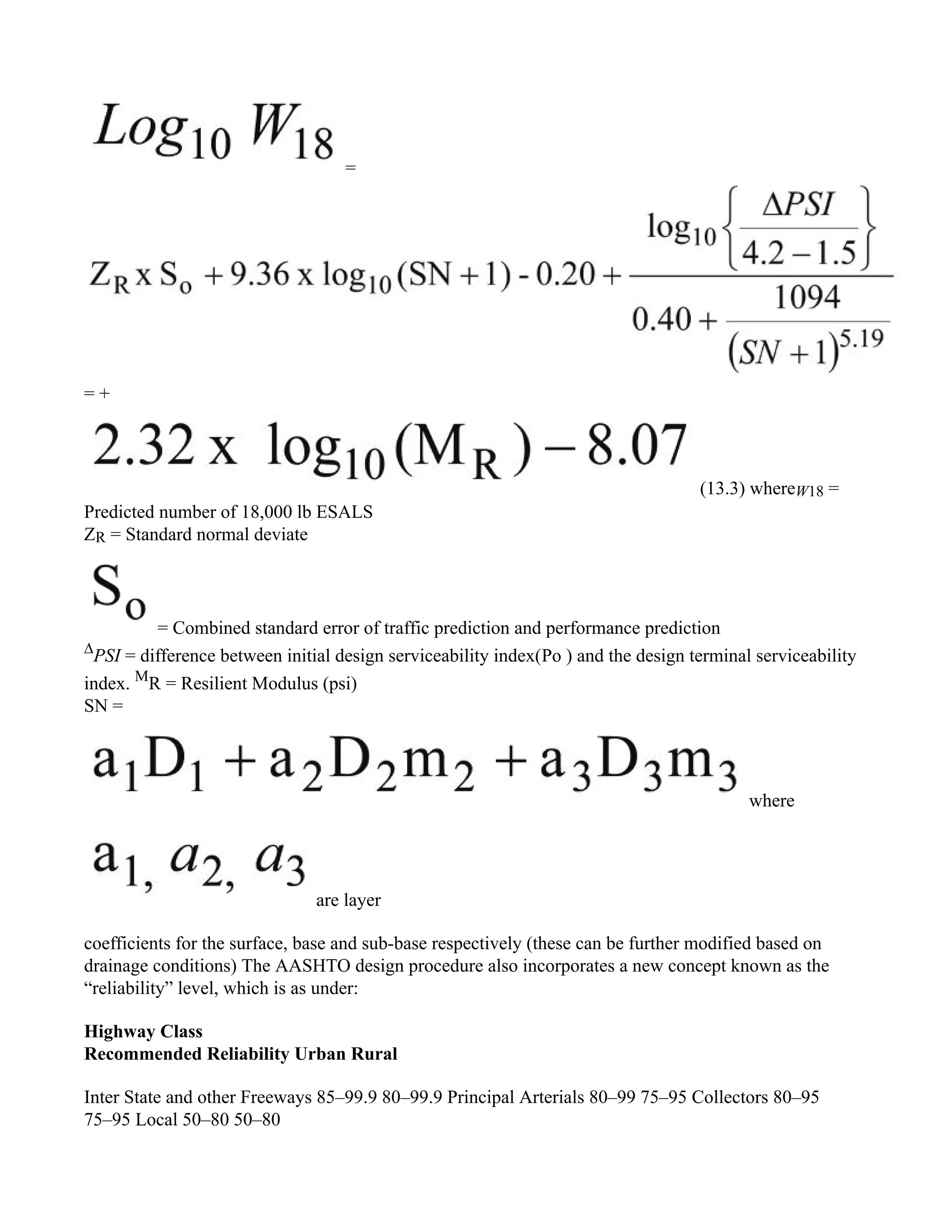 =
= +
(13.3) whereW18 =
Predicted number of 18,000 lb ESALS
ZR = Standard normal deviate
= Combined standard error of traffic prediction and performance prediction
∆
PSI = difference between initial design serviceability index(Po ) and the design terminal serviceability
index. M
R = Resilient Modulus (psi)
SN =
where
are layer
coefficients for the surface, base and sub-base respectively (these can be further modified based on
drainage conditions) The AASHTO design procedure also incorporates a new concept known as the
“reliability” level, which is as under:
Highway Class
Recommended Reliability Urban Rural
Inter State and other Freeways 85–99.9 80–99.9 Principal Arterials 80–99 75–95 Collectors 80–95
75–95 Local 50–80 50–80
 