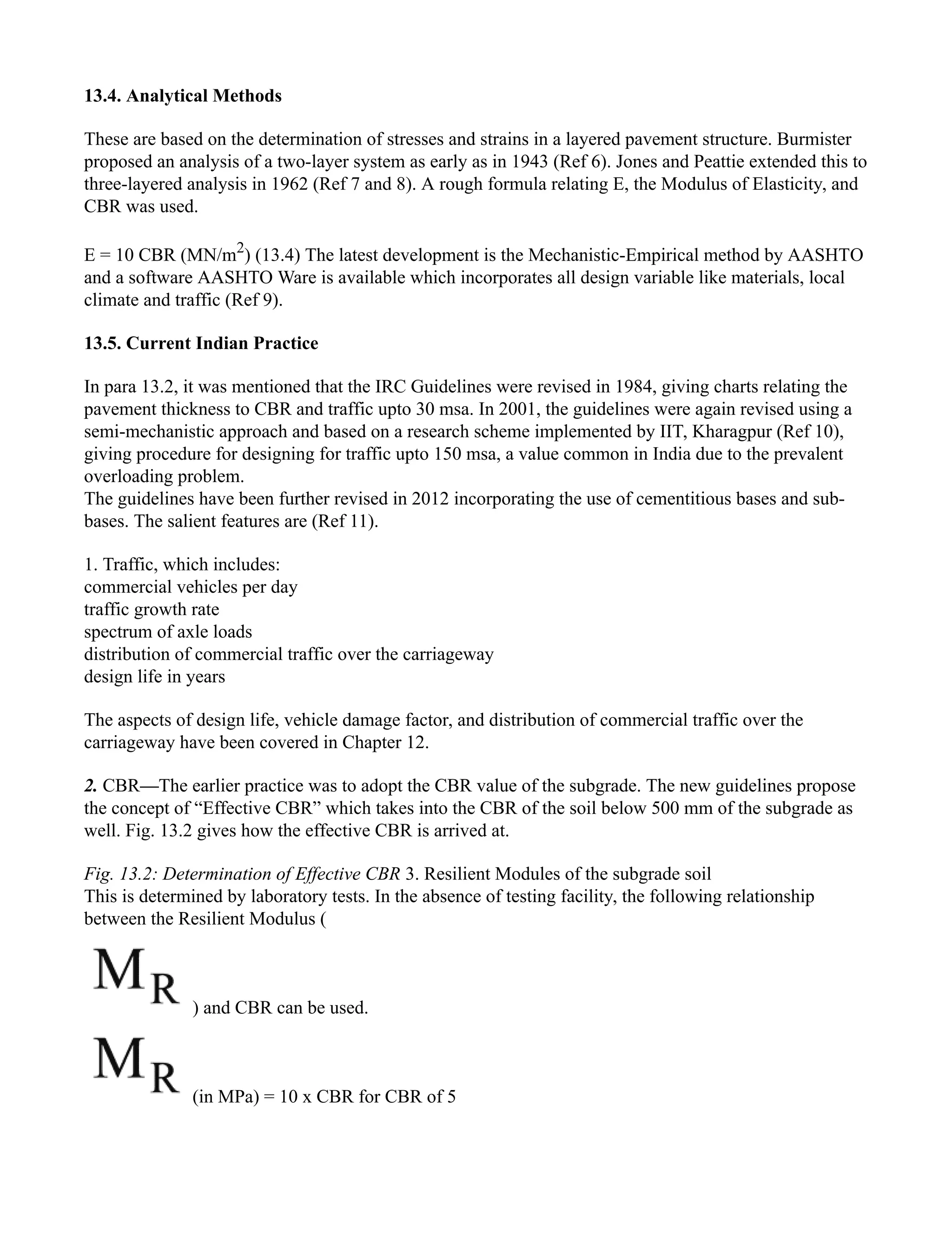 13.4. Analytical Methods
These are based on the determination of stresses and strains in a layered pavement structure. Burmister
proposed an analysis of a two-layer system as early as in 1943 (Ref 6). Jones and Peattie extended this to
three-layered analysis in 1962 (Ref 7 and 8). A rough formula relating E, the Modulus of Elasticity, and
CBR was used.
E = 10 CBR (MN/m2
) (13.4) The latest development is the Mechanistic-Empirical method by AASHTO
and a software AASHTO Ware is available which incorporates all design variable like materials, local
climate and traffic (Ref 9).
13.5. Current Indian Practice
In para 13.2, it was mentioned that the IRC Guidelines were revised in 1984, giving charts relating the
pavement thickness to CBR and traffic upto 30 msa. In 2001, the guidelines were again revised using a
semi-mechanistic approach and based on a research scheme implemented by IIT, Kharagpur (Ref 10),
giving procedure for designing for traffic upto 150 msa, a value common in India due to the prevalent
overloading problem.
The guidelines have been further revised in 2012 incorporating the use of cementitious bases and sub-
bases. The salient features are (Ref 11).
1. Traffic, which includes:
commercial vehicles per day
traffic growth rate
spectrum of axle loads
distribution of commercial traffic over the carriageway
design life in years
The aspects of design life, vehicle damage factor, and distribution of commercial traffic over the
carriageway have been covered in Chapter 12.
2. CBR—The earlier practice was to adopt the CBR value of the subgrade. The new guidelines propose
the concept of “Effective CBR” which takes into the CBR of the soil below 500 mm of the subgrade as
well. Fig. 13.2 gives how the effective CBR is arrived at.
Fig. 13.2: Determination of Effective CBR 3. Resilient Modules of the subgrade soil
This is determined by laboratory tests. In the absence of testing facility, the following relationship
between the Resilient Modulus (
) and CBR can be used.
(in MPa) = 10 x CBR for CBR of 5
 