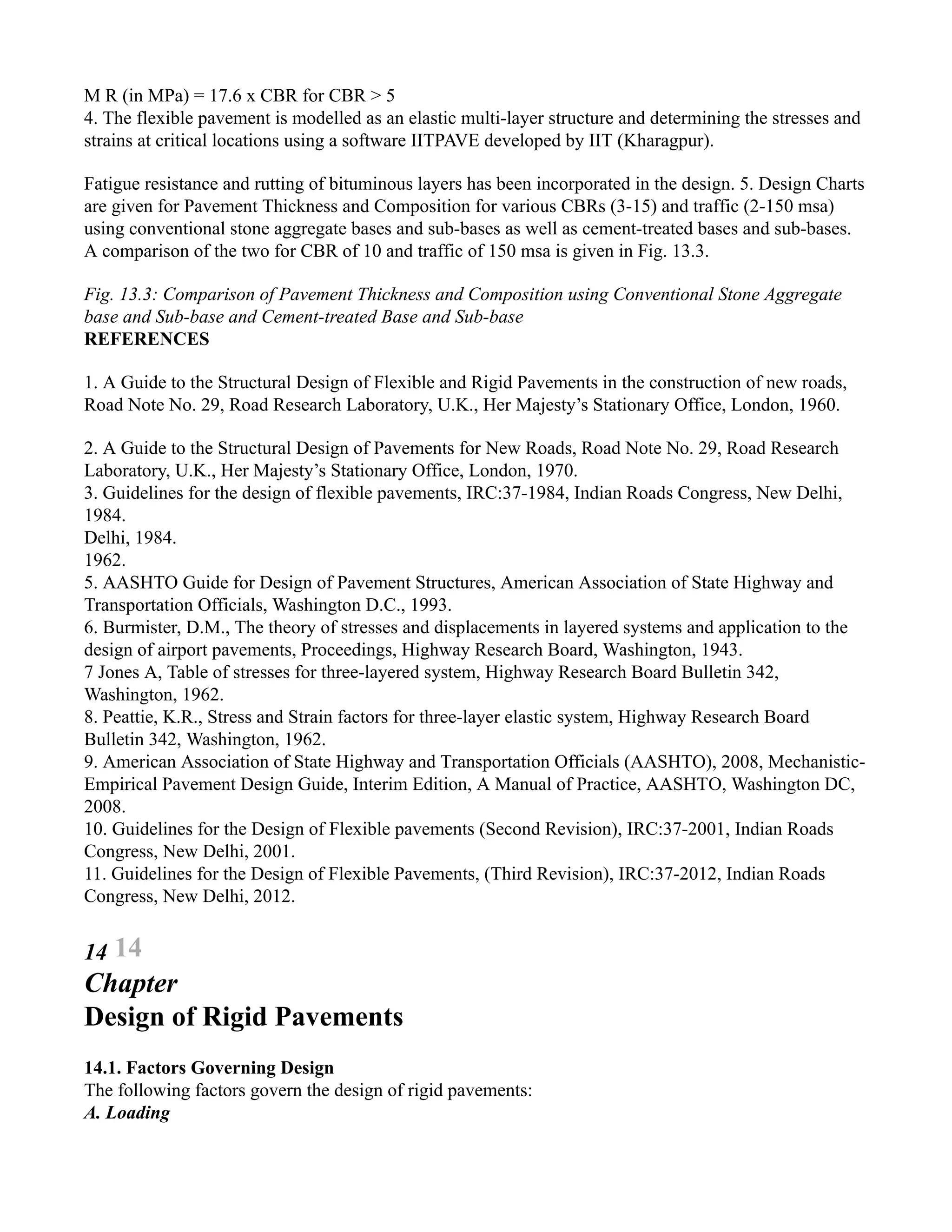 M R (in MPa) = 17.6 x CBR for CBR > 5
4. The flexible pavement is modelled as an elastic multi-layer structure and determining the stresses and
strains at critical locations using a software IITPAVE developed by IIT (Kharagpur).
Fatigue resistance and rutting of bituminous layers has been incorporated in the design. 5. Design Charts
are given for Pavement Thickness and Composition for various CBRs (3-15) and traffic (2-150 msa)
using conventional stone aggregate bases and sub-bases as well as cement-treated bases and sub-bases.
A comparison of the two for CBR of 10 and traffic of 150 msa is given in Fig. 13.3.
Fig. 13.3: Comparison of Pavement Thickness and Composition using Conventional Stone Aggregate
base and Sub-base and Cement-treated Base and Sub-base
REFERENCES
1. A Guide to the Structural Design of Flexible and Rigid Pavements in the construction of new roads,
Road Note No. 29, Road Research Laboratory, U.K., Her Majesty’s Stationary Office, London, 1960.
2. A Guide to the Structural Design of Pavements for New Roads, Road Note No. 29, Road Research
Laboratory, U.K., Her Majesty’s Stationary Office, London, 1970.
3. Guidelines for the design of flexible pavements, IRC:37-1984, Indian Roads Congress, New Delhi,
1984.
Delhi, 1984.
1962.
5. AASHTO Guide for Design of Pavement Structures, American Association of State Highway and
Transportation Officials, Washington D.C., 1993.
6. Burmister, D.M., The theory of stresses and displacements in layered systems and application to the
design of airport pavements, Proceedings, Highway Research Board, Washington, 1943.
7 Jones A, Table of stresses for three-layered system, Highway Research Board Bulletin 342,
Washington, 1962.
8. Peattie, K.R., Stress and Strain factors for three-layer elastic system, Highway Research Board
Bulletin 342, Washington, 1962.
9. American Association of State Highway and Transportation Officials (AASHTO), 2008, Mechanistic-
Empirical Pavement Design Guide, Interim Edition, A Manual of Practice, AASHTO, Washington DC,
2008.
10. Guidelines for the Design of Flexible pavements (Second Revision), IRC:37-2001, Indian Roads
Congress, New Delhi, 2001.
11. Guidelines for the Design of Flexible Pavements, (Third Revision), IRC:37-2012, Indian Roads
Congress, New Delhi, 2012.
14 14
Chapter
Design of Rigid Pavements
14.1. Factors Governing Design
The following factors govern the design of rigid pavements:
A. Loading
 