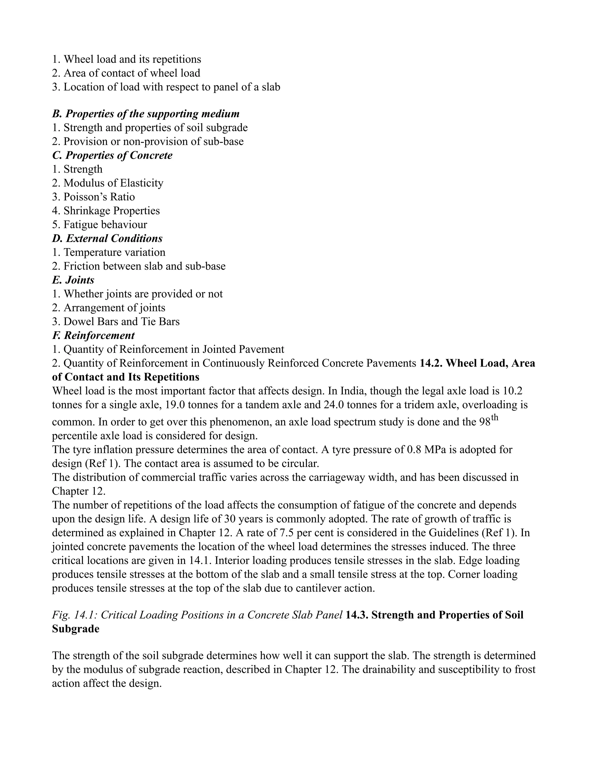 1. Wheel load and its repetitions
2. Area of contact of wheel load
3. Location of load with respect to panel of a slab
B. Properties of the supporting medium
1. Strength and properties of soil subgrade
2. Provision or non-provision of sub-base
C. Properties of Concrete
1. Strength
2. Modulus of Elasticity
3. Poisson’s Ratio
4. Shrinkage Properties
5. Fatigue behaviour
D. External Conditions
1. Temperature variation
2. Friction between slab and sub-base
E. Joints
1. Whether joints are provided or not
2. Arrangement of joints
3. Dowel Bars and Tie Bars
F. Reinforcement
1. Quantity of Reinforcement in Jointed Pavement
2. Quantity of Reinforcement in Continuously Reinforced Concrete Pavements 14.2. Wheel Load, Area
of Contact and Its Repetitions
Wheel load is the most important factor that affects design. In India, though the legal axle load is 10.2
tonnes for a single axle, 19.0 tonnes for a tandem axle and 24.0 tonnes for a tridem axle, overloading is
common. In order to get over this phenomenon, an axle load spectrum study is done and the 98th
percentile axle load is considered for design.
The tyre inflation pressure determines the area of contact. A tyre pressure of 0.8 MPa is adopted for
design (Ref 1). The contact area is assumed to be circular.
The distribution of commercial traffic varies across the carriageway width, and has been discussed in
Chapter 12.
The number of repetitions of the load affects the consumption of fatigue of the concrete and depends
upon the design life. A design life of 30 years is commonly adopted. The rate of growth of traffic is
determined as explained in Chapter 12. A rate of 7.5 per cent is considered in the Guidelines (Ref 1). In
jointed concrete pavements the location of the wheel load determines the stresses induced. The three
critical locations are given in 14.1. Interior loading produces tensile stresses in the slab. Edge loading
produces tensile stresses at the bottom of the slab and a small tensile stress at the top. Corner loading
produces tensile stresses at the top of the slab due to cantilever action.
Fig. 14.1: Critical Loading Positions in a Concrete Slab Panel 14.3. Strength and Properties of Soil
Subgrade
The strength of the soil subgrade determines how well it can support the slab. The strength is determined
by the modulus of subgrade reaction, described in Chapter 12. The drainability and susceptibility to frost
action affect the design.
 