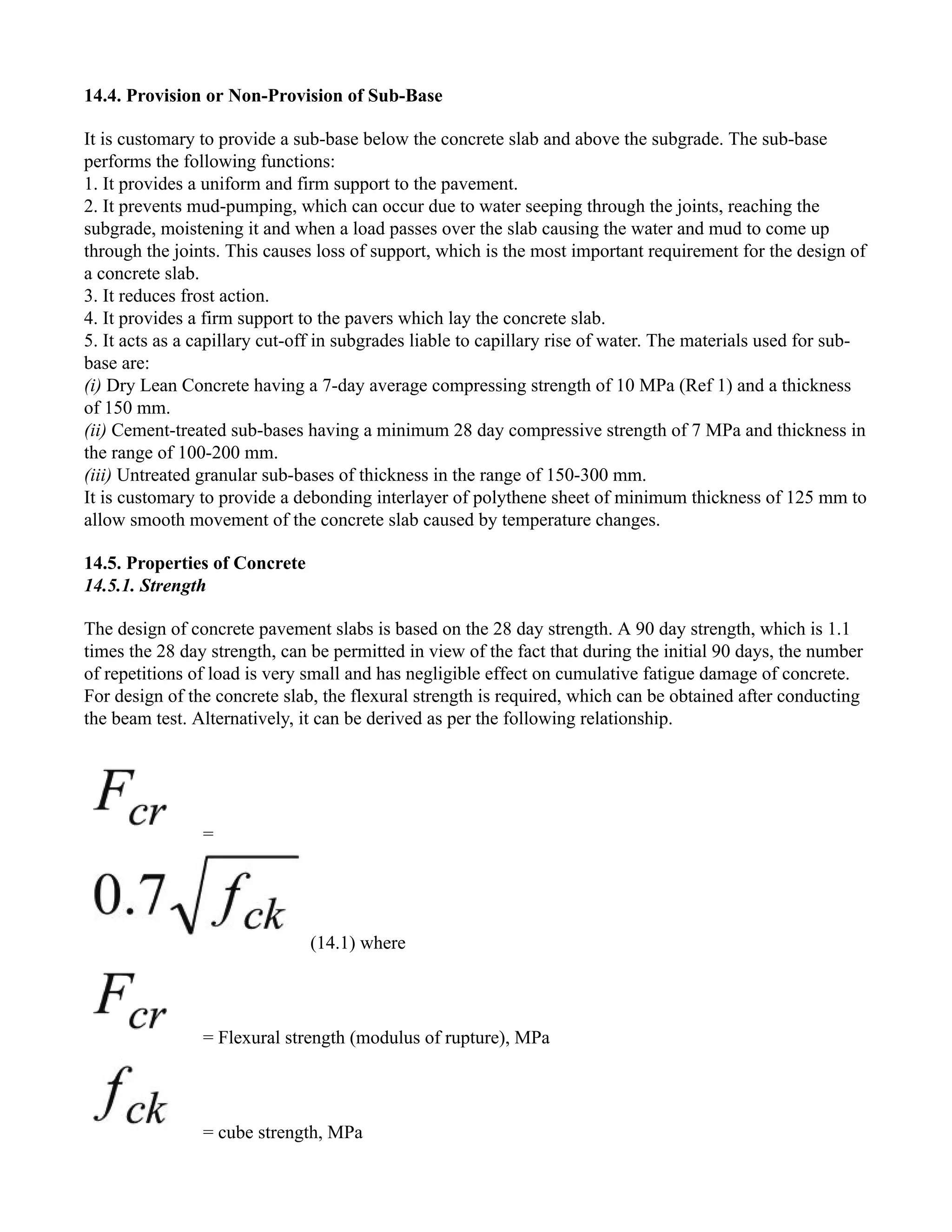 14.4. Provision or Non-Provision of Sub-Base
It is customary to provide a sub-base below the concrete slab and above the subgrade. The sub-base
performs the following functions:
1. It provides a uniform and firm support to the pavement.
2. It prevents mud-pumping, which can occur due to water seeping through the joints, reaching the
subgrade, moistening it and when a load passes over the slab causing the water and mud to come up
through the joints. This causes loss of support, which is the most important requirement for the design of
a concrete slab.
3. It reduces frost action.
4. It provides a firm support to the pavers which lay the concrete slab.
5. It acts as a capillary cut-off in subgrades liable to capillary rise of water. The materials used for sub-
base are:
(i) Dry Lean Concrete having a 7-day average compressing strength of 10 MPa (Ref 1) and a thickness
of 150 mm.
(ii) Cement-treated sub-bases having a minimum 28 day compressive strength of 7 MPa and thickness in
the range of 100-200 mm.
(iii) Untreated granular sub-bases of thickness in the range of 150-300 mm.
It is customary to provide a debonding interlayer of polythene sheet of minimum thickness of 125 mm to
allow smooth movement of the concrete slab caused by temperature changes.
14.5. Properties of Concrete
14.5.1. Strength
The design of concrete pavement slabs is based on the 28 day strength. A 90 day strength, which is 1.1
times the 28 day strength, can be permitted in view of the fact that during the initial 90 days, the number
of repetitions of load is very small and has negligible effect on cumulative fatigue damage of concrete.
For design of the concrete slab, the flexural strength is required, which can be obtained after conducting
the beam test. Alternatively, it can be derived as per the following relationship.
=
(14.1) where
= Flexural strength (modulus of rupture), MPa
= cube strength, MPa
 