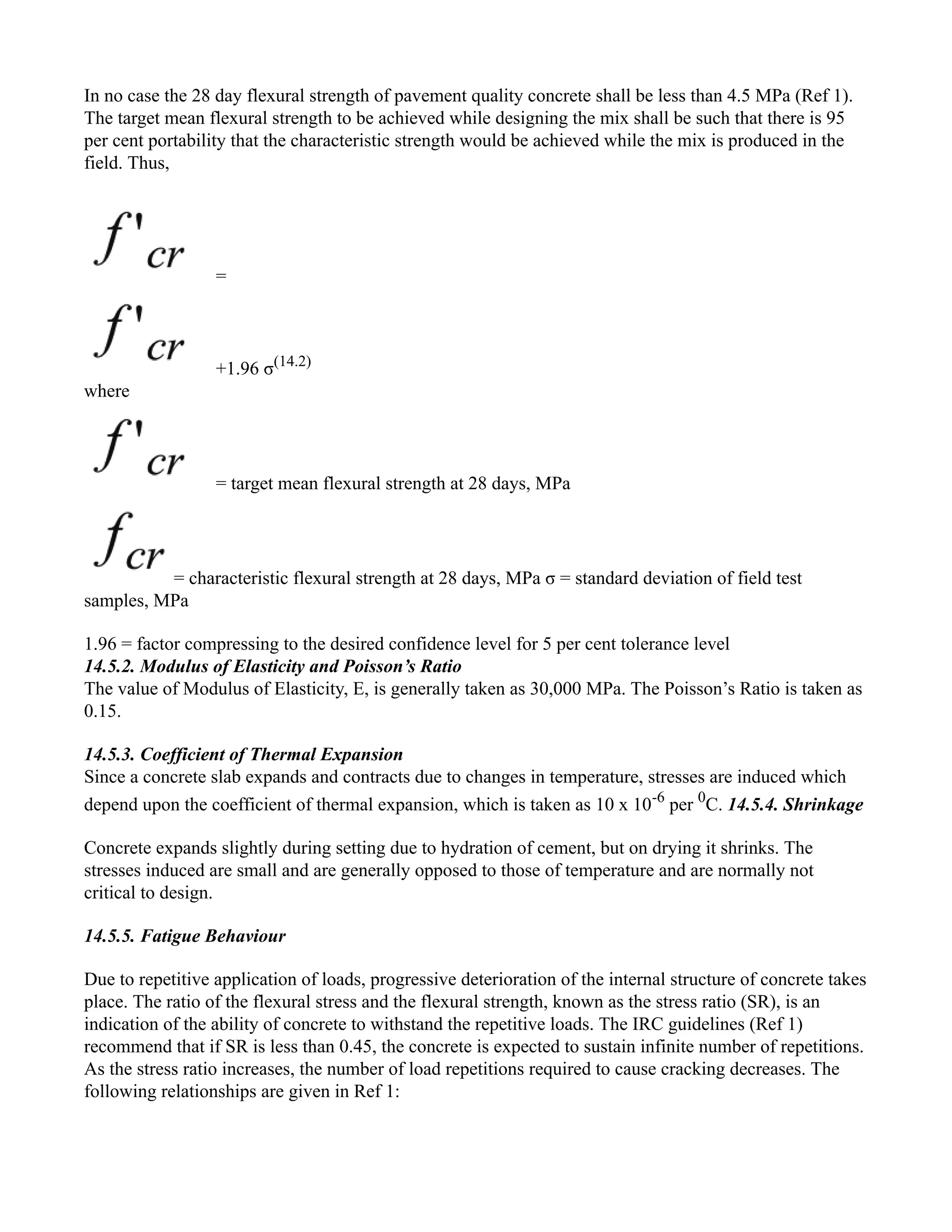In no case the 28 day flexural strength of pavement quality concrete shall be less than 4.5 MPa (Ref 1).
The target mean flexural strength to be achieved while designing the mix shall be such that there is 95
per cent portability that the characteristic strength would be achieved while the mix is produced in the
field. Thus,
=
+1.96 σ(14.2)
where
= target mean flexural strength at 28 days, MPa
= characteristic flexural strength at 28 days, MPa σ = standard deviation of field test
samples, MPa
1.96 = factor compressing to the desired confidence level for 5 per cent tolerance level
14.5.2. Modulus of Elasticity and Poisson’s Ratio
The value of Modulus of Elasticity, E, is generally taken as 30,000 MPa. The Poisson’s Ratio is taken as
0.15.
14.5.3. Coefficient of Thermal Expansion
Since a concrete slab expands and contracts due to changes in temperature, stresses are induced which
depend upon the coefficient of thermal expansion, which is taken as 10 x 10-6
per 0
C. 14.5.4. Shrinkage
Concrete expands slightly during setting due to hydration of cement, but on drying it shrinks. The
stresses induced are small and are generally opposed to those of temperature and are normally not
critical to design.
14.5.5. Fatigue Behaviour
Due to repetitive application of loads, progressive deterioration of the internal structure of concrete takes
place. The ratio of the flexural stress and the flexural strength, known as the stress ratio (SR), is an
indication of the ability of concrete to withstand the repetitive loads. The IRC guidelines (Ref 1)
recommend that if SR is less than 0.45, the concrete is expected to sustain infinite number of repetitions.
As the stress ratio increases, the number of load repetitions required to cause cracking decreases. The
following relationships are given in Ref 1:
 