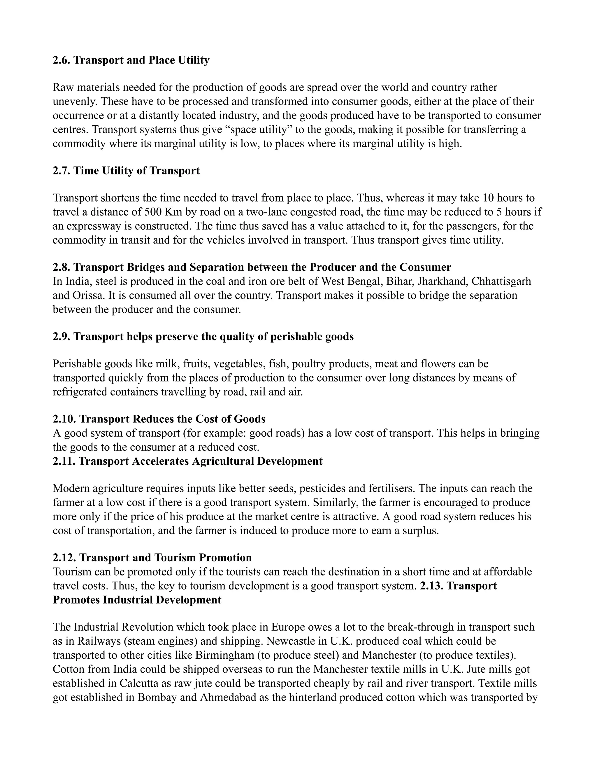 2.6. Transport and Place Utility
Raw materials needed for the production of goods are spread over the world and country rather
unevenly. These have to be processed and transformed into consumer goods, either at the place of their
occurrence or at a distantly located industry, and the goods produced have to be transported to consumer
centres. Transport systems thus give “space utility” to the goods, making it possible for transferring a
commodity where its marginal utility is low, to places where its marginal utility is high.
2.7. Time Utility of Transport
Transport shortens the time needed to travel from place to place. Thus, whereas it may take 10 hours to
travel a distance of 500 Km by road on a two-lane congested road, the time may be reduced to 5 hours if
an expressway is constructed. The time thus saved has a value attached to it, for the passengers, for the
commodity in transit and for the vehicles involved in transport. Thus transport gives time utility.
2.8. Transport Bridges and Separation between the Producer and the Consumer
In India, steel is produced in the coal and iron ore belt of West Bengal, Bihar, Jharkhand, Chhattisgarh
and Orissa. It is consumed all over the country. Transport makes it possible to bridge the separation
between the producer and the consumer.
2.9. Transport helps preserve the quality of perishable goods
Perishable goods like milk, fruits, vegetables, fish, poultry products, meat and flowers can be
transported quickly from the places of production to the consumer over long distances by means of
refrigerated containers travelling by road, rail and air.
2.10. Transport Reduces the Cost of Goods
A good system of transport (for example: good roads) has a low cost of transport. This helps in bringing
the goods to the consumer at a reduced cost.
2.11. Transport Accelerates Agricultural Development
Modern agriculture requires inputs like better seeds, pesticides and fertilisers. The inputs can reach the
farmer at a low cost if there is a good transport system. Similarly, the farmer is encouraged to produce
more only if the price of his produce at the market centre is attractive. A good road system reduces his
cost of transportation, and the farmer is induced to produce more to earn a surplus.
2.12. Transport and Tourism Promotion
Tourism can be promoted only if the tourists can reach the destination in a short time and at affordable
travel costs. Thus, the key to tourism development is a good transport system. 2.13. Transport
Promotes Industrial Development
The Industrial Revolution which took place in Europe owes a lot to the break-through in transport such
as in Railways (steam engines) and shipping. Newcastle in U.K. produced coal which could be
transported to other cities like Birmingham (to produce steel) and Manchester (to produce textiles).
Cotton from India could be shipped overseas to run the Manchester textile mills in U.K. Jute mills got
established in Calcutta as raw jute could be transported cheaply by rail and river transport. Textile mills
got established in Bombay and Ahmedabad as the hinterland produced cotton which was transported by
 