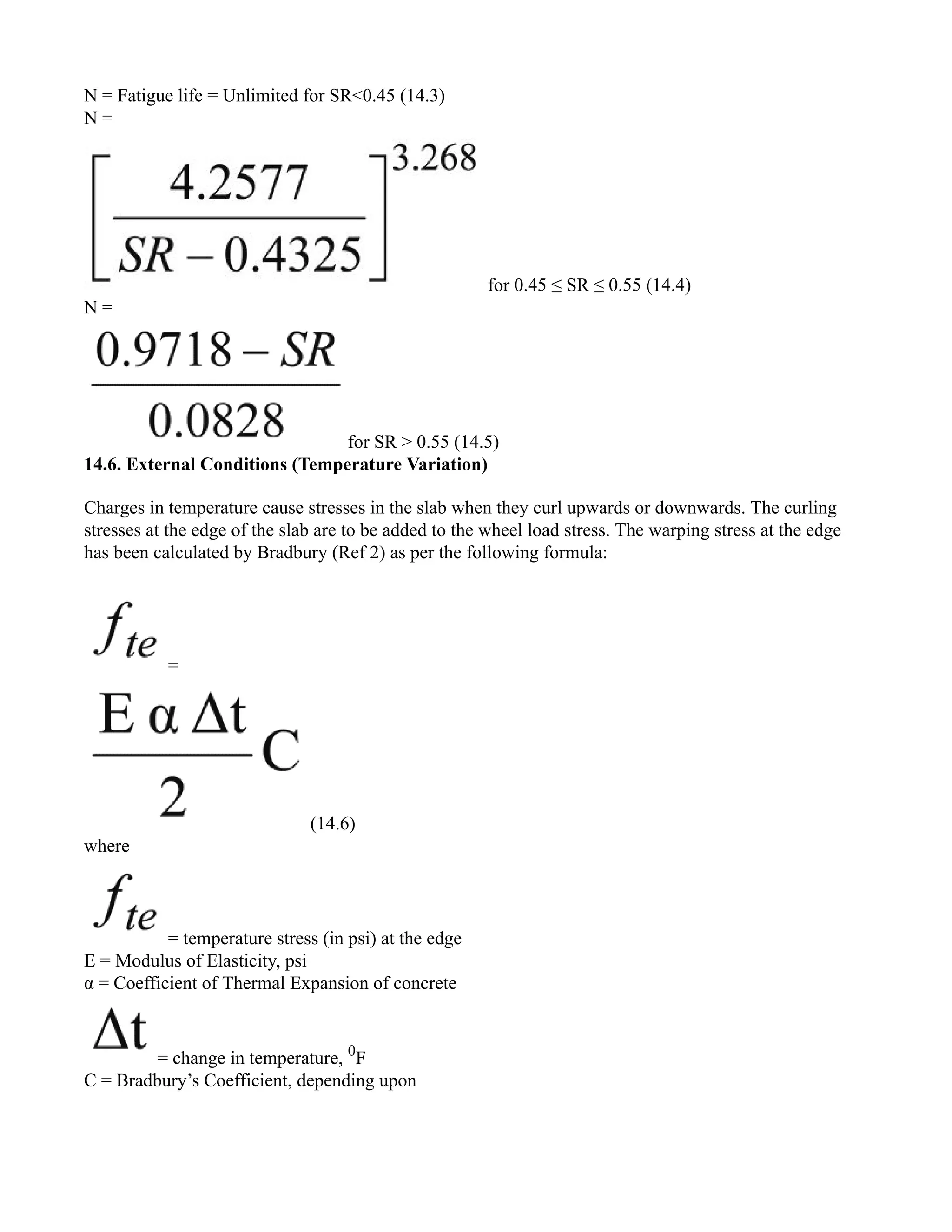 N = Fatigue life = Unlimited for SR<0.45 (14.3)
N =
for 0.45 ≤ SR ≤ 0.55 (14.4)
N =
for SR > 0.55 (14.5)
14.6. External Conditions (Temperature Variation)
Charges in temperature cause stresses in the slab when they curl upwards or downwards. The curling
stresses at the edge of the slab are to be added to the wheel load stress. The warping stress at the edge
has been calculated by Bradbury (Ref 2) as per the following formula:
=
(14.6)
where
= temperature stress (in psi) at the edge
E = Modulus of Elasticity, psi
α = Coefficient of Thermal Expansion of concrete
= change in temperature, 0
F
C = Bradbury’s Coefficient, depending upon
 