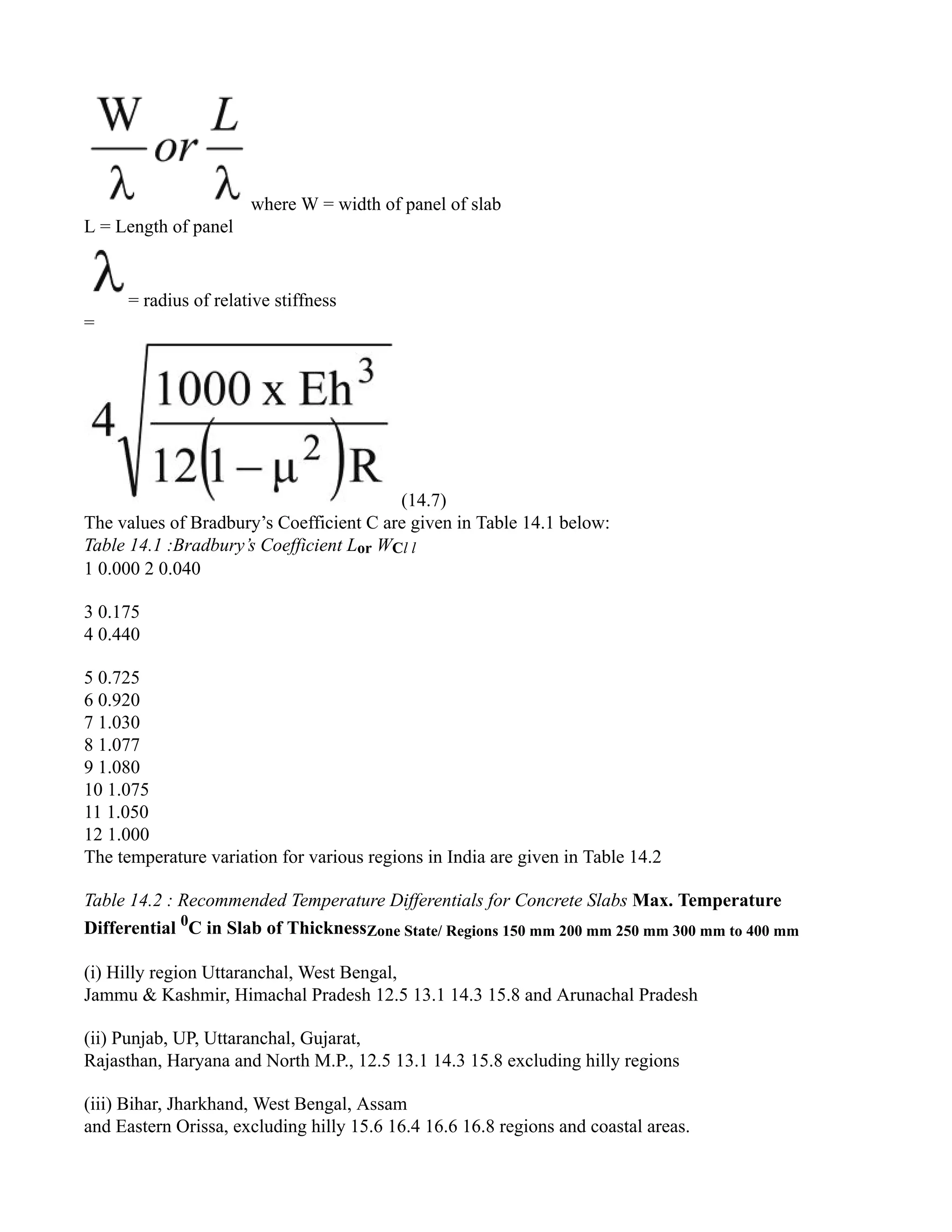 where W = width of panel of slab
L = Length of panel
= radius of relative stiffness
=
(14.7)
The values of Bradbury’s Coefficient C are given in Table 14.1 below:
Table 14.1 :Bradbury’s Coefficient Lor WCl l
1 0.000 2 0.040
3 0.175
4 0.440
5 0.725
6 0.920
7 1.030
8 1.077
9 1.080
10 1.075
11 1.050
12 1.000
The temperature variation for various regions in India are given in Table 14.2
Table 14.2 : Recommended Temperature Differentials for Concrete Slabs Max. Temperature
Differential 0
C in Slab of ThicknessZone State/ Regions 150 mm 200 mm 250 mm 300 mm to 400 mm
(i) Hilly region Uttaranchal, West Bengal,
Jammu & Kashmir, Himachal Pradesh 12.5 13.1 14.3 15.8 and Arunachal Pradesh
(ii) Punjab, UP, Uttaranchal, Gujarat,
Rajasthan, Haryana and North M.P., 12.5 13.1 14.3 15.8 excluding hilly regions
(iii) Bihar, Jharkhand, West Bengal, Assam
and Eastern Orissa, excluding hilly 15.6 16.4 16.6 16.8 regions and coastal areas.
 