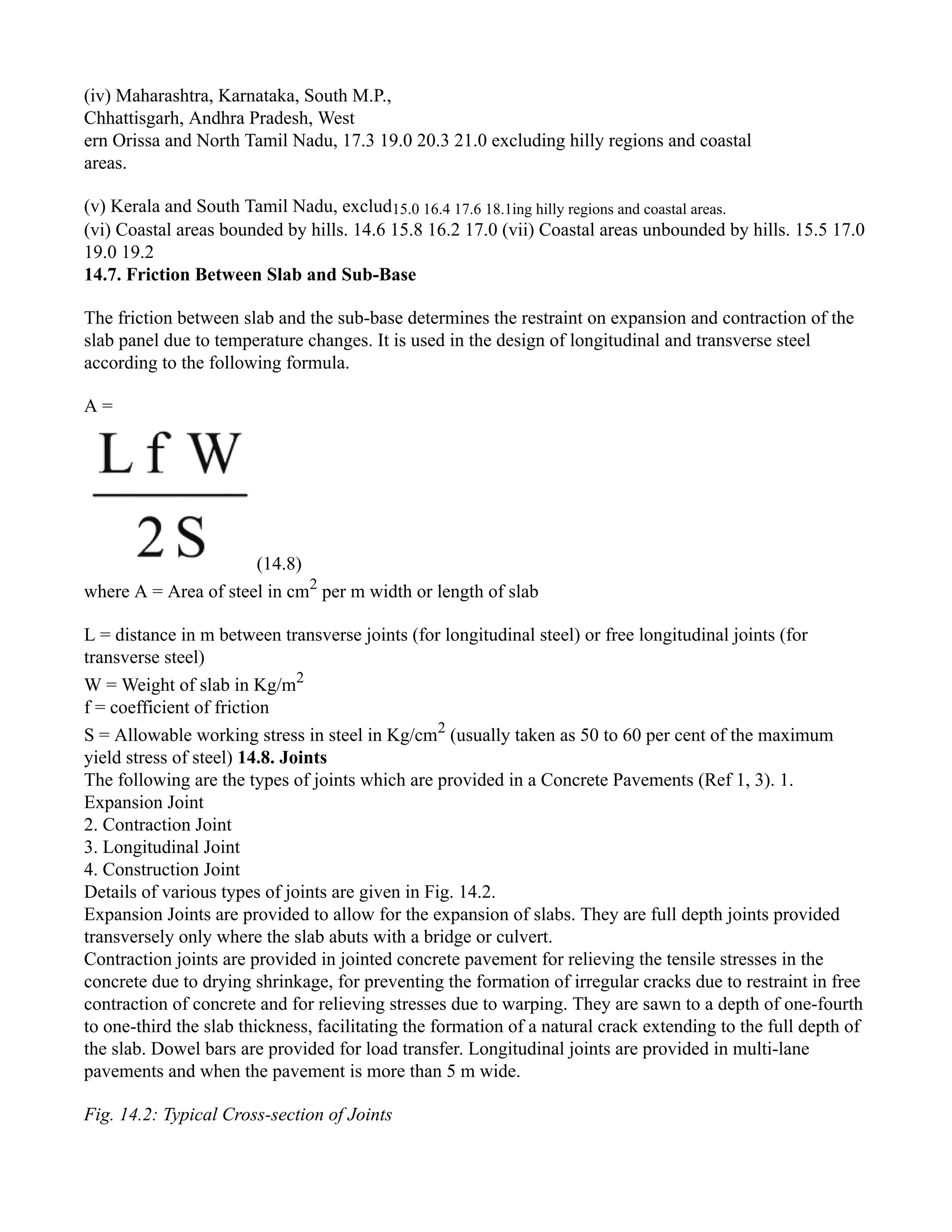 (iv) Maharashtra, Karnataka, South M.P.,
Chhattisgarh, Andhra Pradesh, West
ern Orissa and North Tamil Nadu, 17.3 19.0 20.3 21.0 excluding hilly regions and coastal
areas.
(v) Kerala and South Tamil Nadu, exclud15.0 16.4 17.6 18.1ing hilly regions and coastal areas.
(vi) Coastal areas bounded by hills. 14.6 15.8 16.2 17.0 (vii) Coastal areas unbounded by hills. 15.5 17.0
19.0 19.2
14.7. Friction Between Slab and Sub-Base
The friction between slab and the sub-base determines the restraint on expansion and contraction of the
slab panel due to temperature changes. It is used in the design of longitudinal and transverse steel
according to the following formula.
A =
(14.8)
where A = Area of steel in cm2
per m width or length of slab
L = distance in m between transverse joints (for longitudinal steel) or free longitudinal joints (for
transverse steel)
W = Weight of slab in Kg/m2
f = coefficient of friction
S = Allowable working stress in steel in Kg/cm2
(usually taken as 50 to 60 per cent of the maximum
yield stress of steel) 14.8. Joints
The following are the types of joints which are provided in a Concrete Pavements (Ref 1, 3). 1.
Expansion Joint
2. Contraction Joint
3. Longitudinal Joint
4. Construction Joint
Details of various types of joints are given in Fig. 14.2.
Expansion Joints are provided to allow for the expansion of slabs. They are full depth joints provided
transversely only where the slab abuts with a bridge or culvert.
Contraction joints are provided in jointed concrete pavement for relieving the tensile stresses in the
concrete due to drying shrinkage, for preventing the formation of irregular cracks due to restraint in free
contraction of concrete and for relieving stresses due to warping. They are sawn to a depth of one-fourth
to one-third the slab thickness, facilitating the formation of a natural crack extending to the full depth of
the slab. Dowel bars are provided for load transfer. Longitudinal joints are provided in multi-lane
pavements and when the pavement is more than 5 m wide.
Fig. 14.2: Typical Cross-section of Joints
 