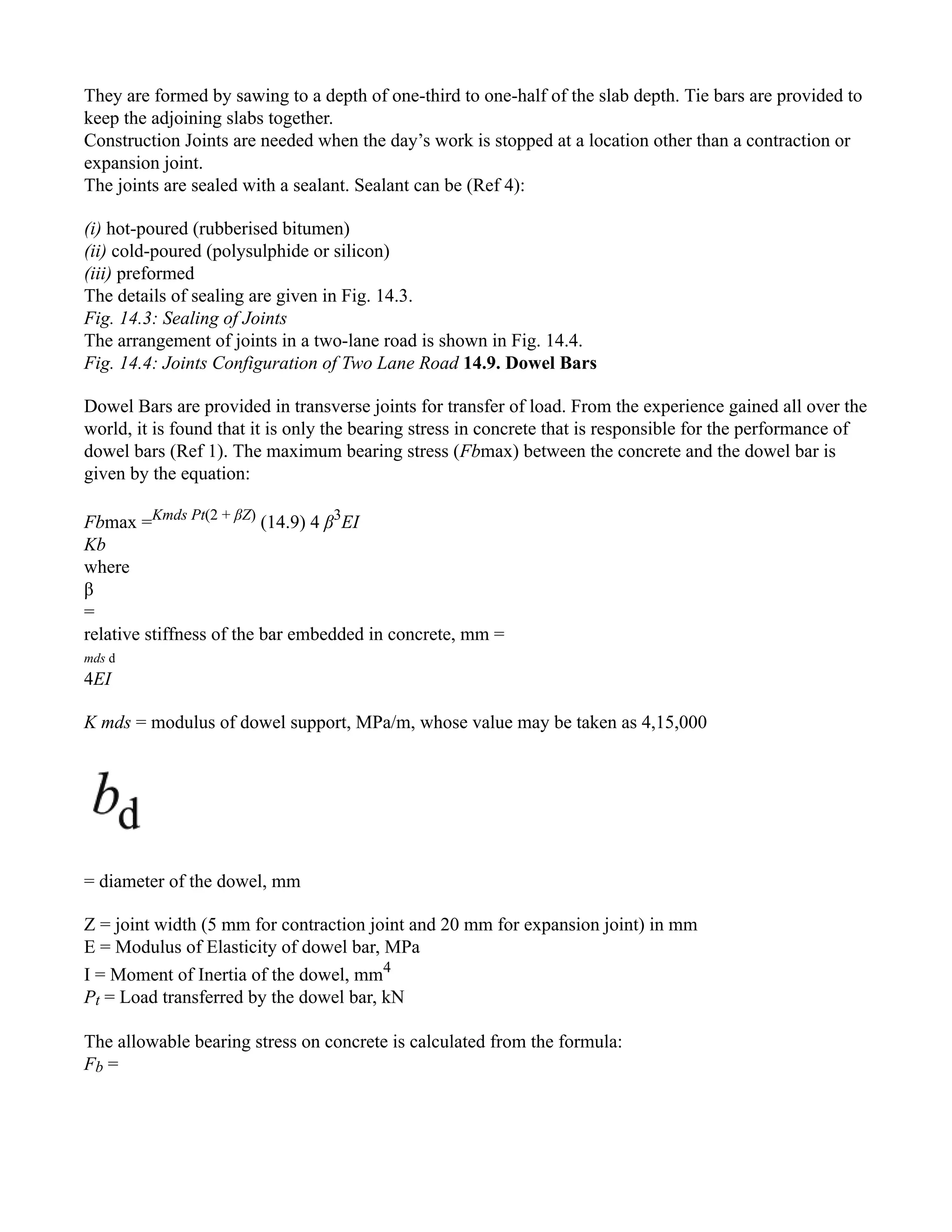 They are formed by sawing to a depth of one-third to one-half of the slab depth. Tie bars are provided to
keep the adjoining slabs together.
Construction Joints are needed when the day’s work is stopped at a location other than a contraction or
expansion joint.
The joints are sealed with a sealant. Sealant can be (Ref 4):
(i) hot-poured (rubberised bitumen)
(ii) cold-poured (polysulphide or silicon)
(iii) preformed
The details of sealing are given in Fig. 14.3.
Fig. 14.3: Sealing of Joints
The arrangement of joints in a two-lane road is shown in Fig. 14.4.
Fig. 14.4: Joints Configuration of Two Lane Road 14.9. Dowel Bars
Dowel Bars are provided in transverse joints for transfer of load. From the experience gained all over the
world, it is found that it is only the bearing stress in concrete that is responsible for the performance of
dowel bars (Ref 1). The maximum bearing stress (Fbmax) between the concrete and the dowel bar is
given by the equation:
Fbmax =Kmds Pt(2 + βZ)
(14.9) 4 β3
EI
Kb
where
β
=
relative stiffness of the bar embedded in concrete, mm =
mds d
4EI
K mds = modulus of dowel support, MPa/m, whose value may be taken as 4,15,000
= diameter of the dowel, mm
Z = joint width (5 mm for contraction joint and 20 mm for expansion joint) in mm
E = Modulus of Elasticity of dowel bar, MPa
I = Moment of Inertia of the dowel, mm4
Pt = Load transferred by the dowel bar, kN
The allowable bearing stress on concrete is calculated from the formula:
Fb =
 