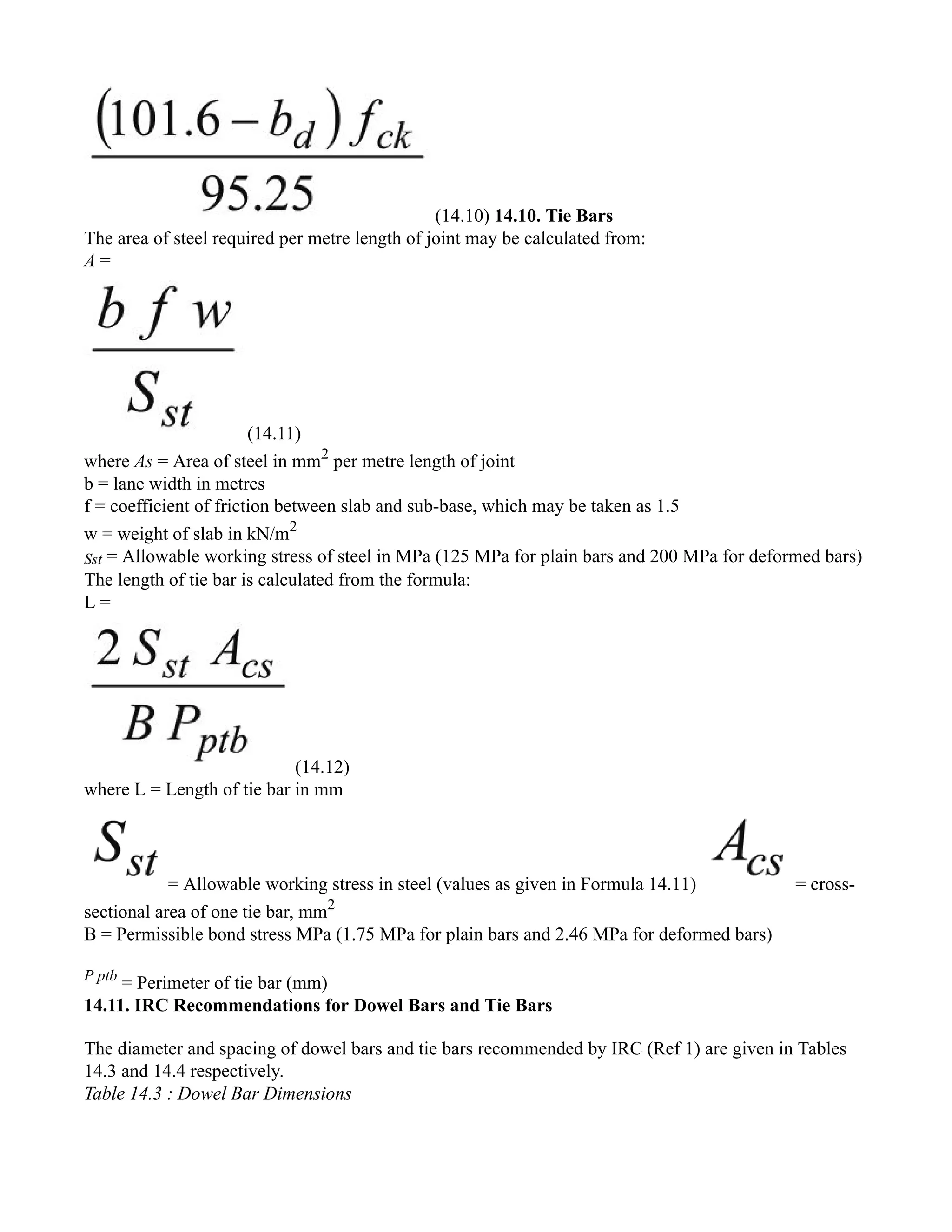 (14.10) 14.10. Tie Bars
The area of steel required per metre length of joint may be calculated from:
A =
(14.11)
where As = Area of steel in mm2
per metre length of joint
b = lane width in metres
f = coefficient of friction between slab and sub-base, which may be taken as 1.5
w = weight of slab in kN/m2
Sst = Allowable working stress of steel in MPa (125 MPa for plain bars and 200 MPa for deformed bars)
The length of tie bar is calculated from the formula:
L =
(14.12)
where L = Length of tie bar in mm
= Allowable working stress in steel (values as given in Formula 14.11) = cross-
sectional area of one tie bar, mm2
B = Permissible bond stress MPa (1.75 MPa for plain bars and 2.46 MPa for deformed bars)
P ptb
= Perimeter of tie bar (mm)
14.11. IRC Recommendations for Dowel Bars and Tie Bars
The diameter and spacing of dowel bars and tie bars recommended by IRC (Ref 1) are given in Tables
14.3 and 14.4 respectively.
Table 14.3 : Dowel Bar Dimensions
 