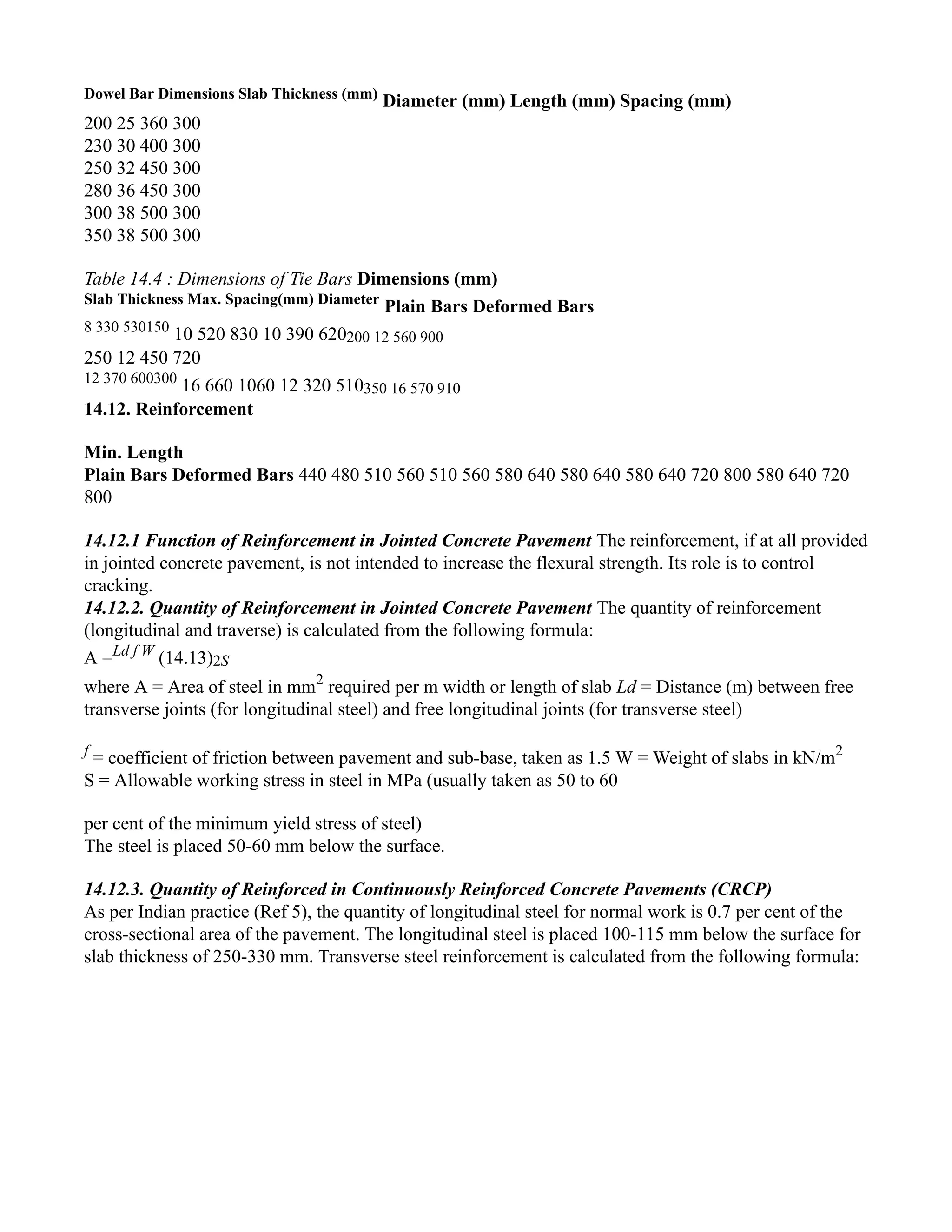 Dowel Bar Dimensions Slab Thickness (mm)
Diameter (mm) Length (mm) Spacing (mm)
200 25 360 300
230 30 400 300
250 32 450 300
280 36 450 300
300 38 500 300
350 38 500 300
Table 14.4 : Dimensions of Tie Bars Dimensions (mm)
Slab Thickness Max. Spacing(mm) Diameter
Plain Bars Deformed Bars
8 330 530150
10 520 830 10 390 620200 12 560 900
250 12 450 720
12 370 600300
16 660 1060 12 320 510350 16 570 910
14.12. Reinforcement
Min. Length
Plain Bars Deformed Bars 440 480 510 560 510 560 580 640 580 640 580 640 720 800 580 640 720
800
14.12.1 Function of Reinforcement in Jointed Concrete Pavement The reinforcement, if at all provided
in jointed concrete pavement, is not intended to increase the flexural strength. Its role is to control
cracking.
14.12.2. Quantity of Reinforcement in Jointed Concrete Pavement The quantity of reinforcement
(longitudinal and traverse) is calculated from the following formula:
A =Ld f W
(14.13)2S
where A = Area of steel in mm2
required per m width or length of slab Ld = Distance (m) between free
transverse joints (for longitudinal steel) and free longitudinal joints (for transverse steel)
f
= coefficient of friction between pavement and sub-base, taken as 1.5 W = Weight of slabs in kN/m2
S = Allowable working stress in steel in MPa (usually taken as 50 to 60
per cent of the minimum yield stress of steel)
The steel is placed 50-60 mm below the surface.
14.12.3. Quantity of Reinforced in Continuously Reinforced Concrete Pavements (CRCP)
As per Indian practice (Ref 5), the quantity of longitudinal steel for normal work is 0.7 per cent of the
cross-sectional area of the pavement. The longitudinal steel is placed 100-115 mm below the surface for
slab thickness of 250-330 mm. Transverse steel reinforcement is calculated from the following formula:
 