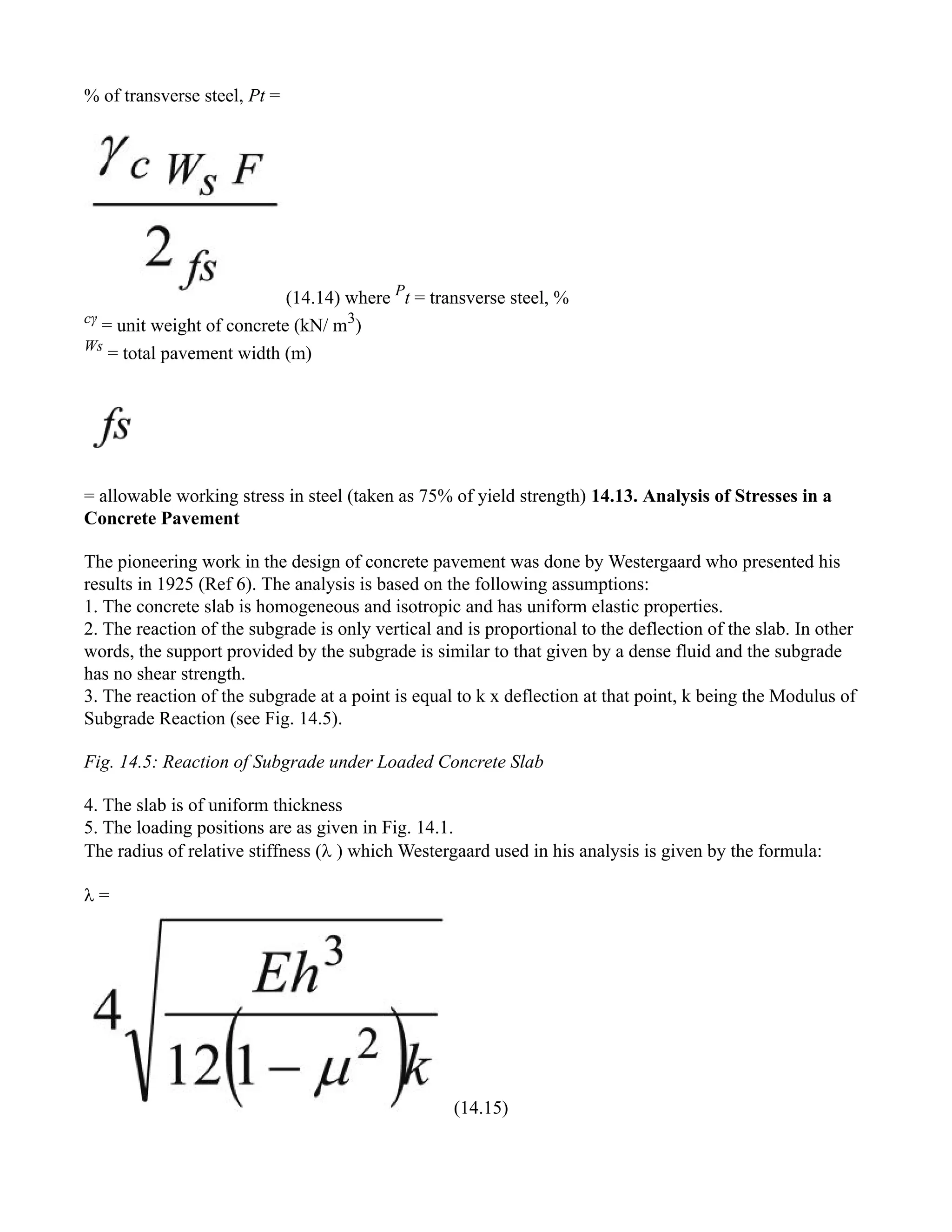 % of transverse steel, Pt =
(14.14) where P
t = transverse steel, %
cγ
= unit weight of concrete (kN/ m3
)
Ws
= total pavement width (m)
= allowable working stress in steel (taken as 75% of yield strength) 14.13. Analysis of Stresses in a
Concrete Pavement
The pioneering work in the design of concrete pavement was done by Westergaard who presented his
results in 1925 (Ref 6). The analysis is based on the following assumptions:
1. The concrete slab is homogeneous and isotropic and has uniform elastic properties.
2. The reaction of the subgrade is only vertical and is proportional to the deflection of the slab. In other
words, the support provided by the subgrade is similar to that given by a dense fluid and the subgrade
has no shear strength.
3. The reaction of the subgrade at a point is equal to k x deflection at that point, k being the Modulus of
Subgrade Reaction (see Fig. 14.5).
Fig. 14.5: Reaction of Subgrade under Loaded Concrete Slab
4. The slab is of uniform thickness
5. The loading positions are as given in Fig. 14.1.
The radius of relative stiffness ( ) which Westergaard used in his analysis is given by the formula:
 =
(14.15)
 