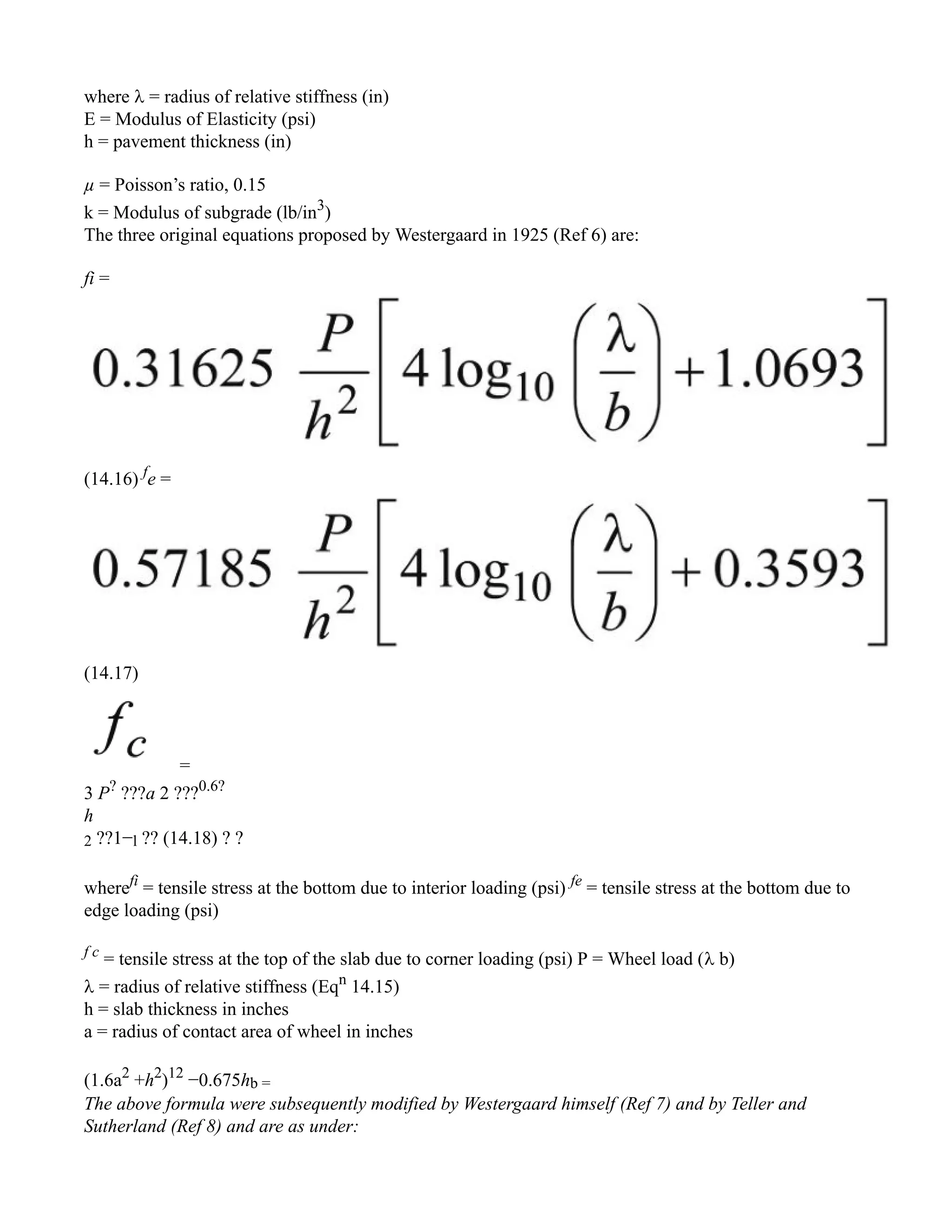where  = radius of relative stiffness (in)
E = Modulus of Elasticity (psi)
h = pavement thickness (in)
µ = Poisson’s ratio, 0.15
k = Modulus of subgrade (lb/in3
)
The three original equations proposed by Westergaard in 1925 (Ref 6) are:
fi =
(14.16) f
e =
(14.17)
=
3 P?
???a 2 ???0.6?
h
2 ??1−l ?? (14.18) ? ?
wherefi
= tensile stress at the bottom due to interior loading (psi) fe
= tensile stress at the bottom due to
edge loading (psi)
f c
= tensile stress at the top of the slab due to corner loading (psi) P = Wheel load ( b)
 = radius of relative stiffness (Eqn
14.15)
h = slab thickness in inches
a = radius of contact area of wheel in inches
(1.6a2
+h2
)12
−0.675hb =
The above formula were subsequently modified by Westergaard himself (Ref 7) and by Teller and
Sutherland (Ref 8) and are as under:
 