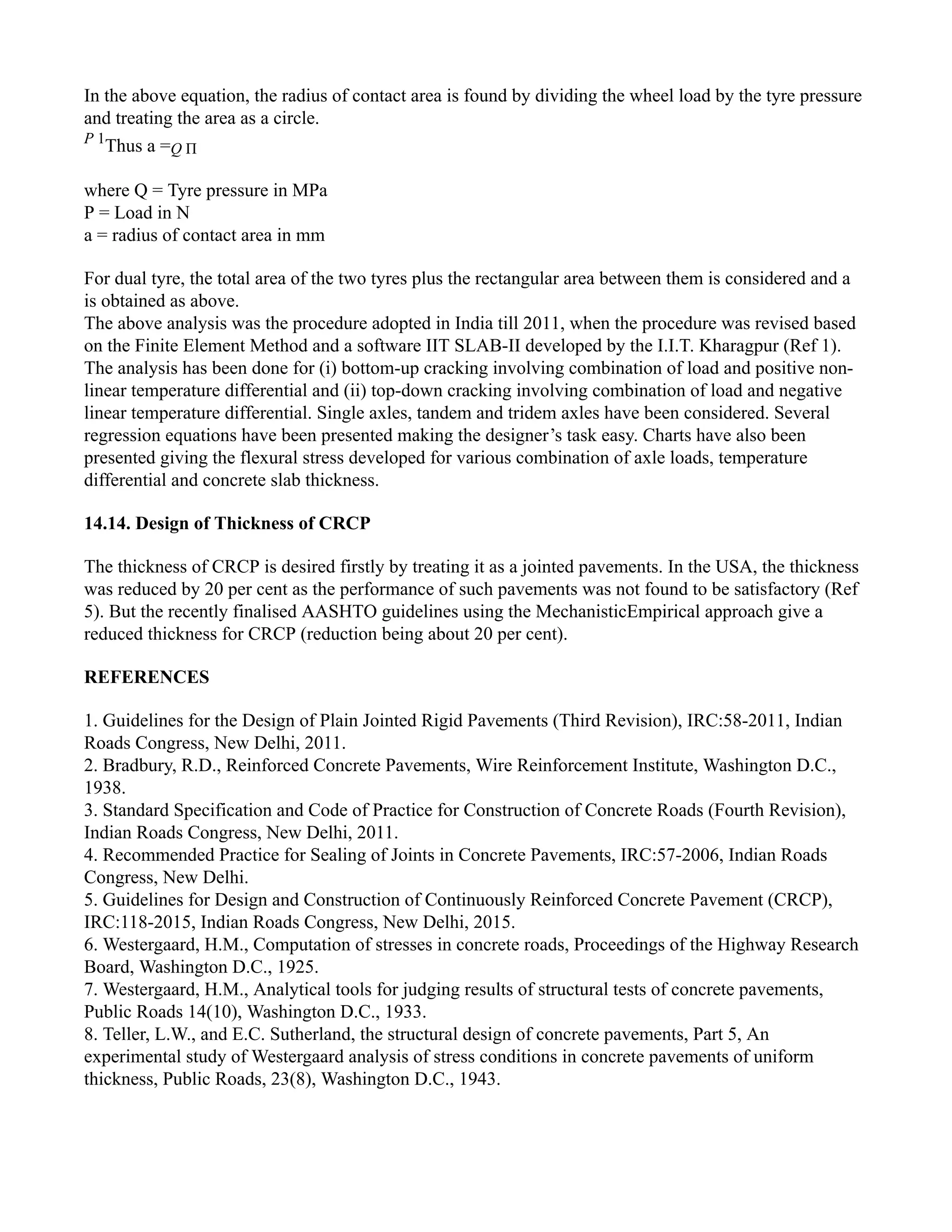 In the above equation, the radius of contact area is found by dividing the wheel load by the tyre pressure
and treating the area as a circle.
P 1
Thus a =Q Π
where Q = Tyre pressure in MPa
P = Load in N
a = radius of contact area in mm
For dual tyre, the total area of the two tyres plus the rectangular area between them is considered and a
is obtained as above.
The above analysis was the procedure adopted in India till 2011, when the procedure was revised based
on the Finite Element Method and a software IIT SLAB-II developed by the I.I.T. Kharagpur (Ref 1).
The analysis has been done for (i) bottom-up cracking involving combination of load and positive non-
linear temperature differential and (ii) top-down cracking involving combination of load and negative
linear temperature differential. Single axles, tandem and tridem axles have been considered. Several
regression equations have been presented making the designer’s task easy. Charts have also been
presented giving the flexural stress developed for various combination of axle loads, temperature
differential and concrete slab thickness.
14.14. Design of Thickness of CRCP
The thickness of CRCP is desired firstly by treating it as a jointed pavements. In the USA, the thickness
was reduced by 20 per cent as the performance of such pavements was not found to be satisfactory (Ref
5). But the recently finalised AASHTO guidelines using the MechanisticEmpirical approach give a
reduced thickness for CRCP (reduction being about 20 per cent).
REFERENCES
1. Guidelines for the Design of Plain Jointed Rigid Pavements (Third Revision), IRC:58-2011, Indian
Roads Congress, New Delhi, 2011.
2. Bradbury, R.D., Reinforced Concrete Pavements, Wire Reinforcement Institute, Washington D.C.,
1938.
3. Standard Specification and Code of Practice for Construction of Concrete Roads (Fourth Revision),
Indian Roads Congress, New Delhi, 2011.
4. Recommended Practice for Sealing of Joints in Concrete Pavements, IRC:57-2006, Indian Roads
Congress, New Delhi.
5. Guidelines for Design and Construction of Continuously Reinforced Concrete Pavement (CRCP),
IRC:118-2015, Indian Roads Congress, New Delhi, 2015.
6. Westergaard, H.M., Computation of stresses in concrete roads, Proceedings of the Highway Research
Board, Washington D.C., 1925.
7. Westergaard, H.M., Analytical tools for judging results of structural tests of concrete pavements,
Public Roads 14(10), Washington D.C., 1933.
8. Teller, L.W., and E.C. Sutherland, the structural design of concrete pavements, Part 5, An
experimental study of Westergaard analysis of stress conditions in concrete pavements of uniform
thickness, Public Roads, 23(8), Washington D.C., 1943.
 