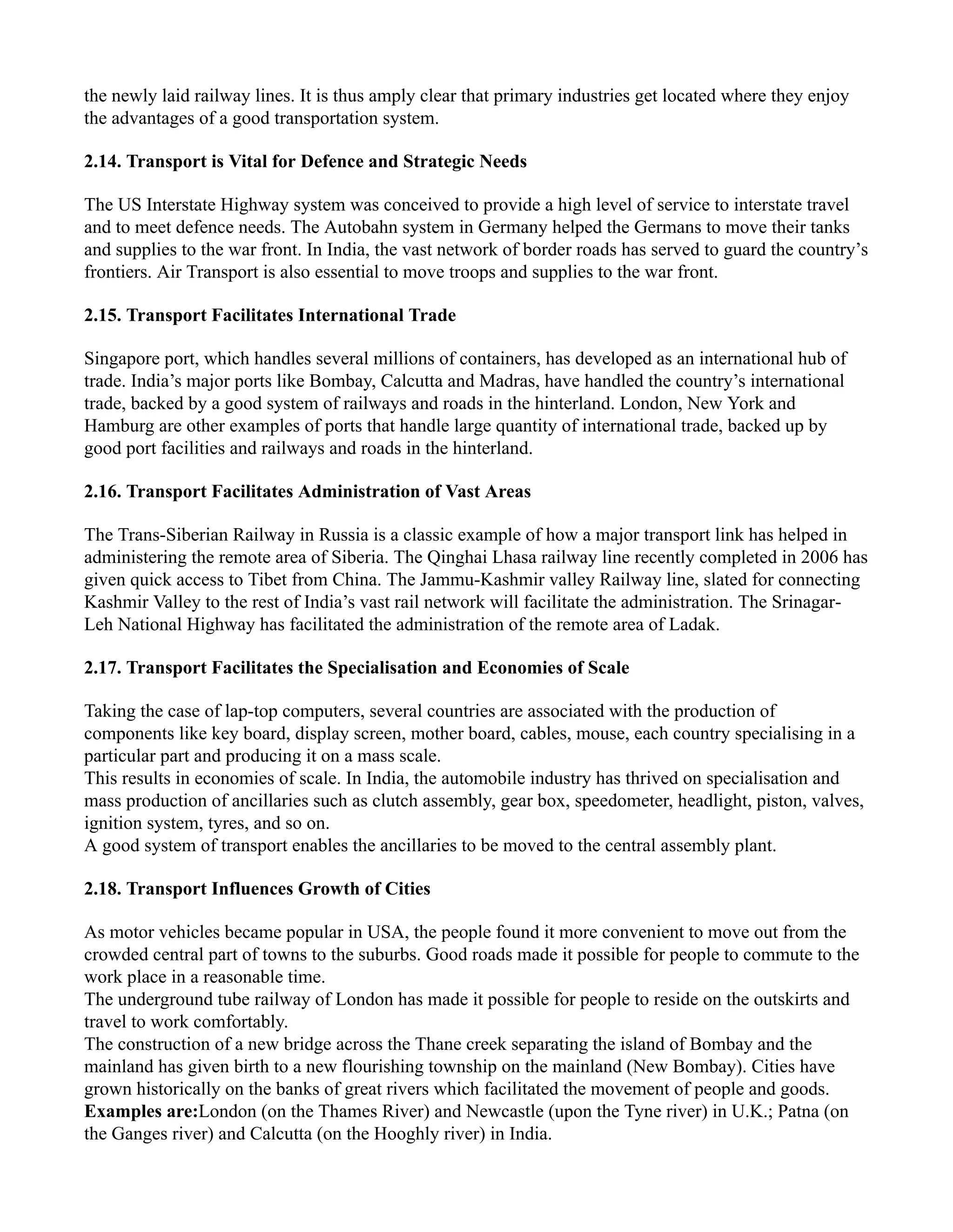 the newly laid railway lines. It is thus amply clear that primary industries get located where they enjoy
the advantages of a good transportation system.
2.14. Transport is Vital for Defence and Strategic Needs
The US Interstate Highway system was conceived to provide a high level of service to interstate travel
and to meet defence needs. The Autobahn system in Germany helped the Germans to move their tanks
and supplies to the war front. In India, the vast network of border roads has served to guard the country’s
frontiers. Air Transport is also essential to move troops and supplies to the war front.
2.15. Transport Facilitates International Trade
Singapore port, which handles several millions of containers, has developed as an international hub of
trade. India’s major ports like Bombay, Calcutta and Madras, have handled the country’s international
trade, backed by a good system of railways and roads in the hinterland. London, New York and
Hamburg are other examples of ports that handle large quantity of international trade, backed up by
good port facilities and railways and roads in the hinterland.
2.16. Transport Facilitates Administration of Vast Areas
The Trans-Siberian Railway in Russia is a classic example of how a major transport link has helped in
administering the remote area of Siberia. The Qinghai Lhasa railway line recently completed in 2006 has
given quick access to Tibet from China. The Jammu-Kashmir valley Railway line, slated for connecting
Kashmir Valley to the rest of India’s vast rail network will facilitate the administration. The Srinagar-
Leh National Highway has facilitated the administration of the remote area of Ladak.
2.17. Transport Facilitates the Specialisation and Economies of Scale
Taking the case of lap-top computers, several countries are associated with the production of
components like key board, display screen, mother board, cables, mouse, each country specialising in a
particular part and producing it on a mass scale.
This results in economies of scale. In India, the automobile industry has thrived on specialisation and
mass production of ancillaries such as clutch assembly, gear box, speedometer, headlight, piston, valves,
ignition system, tyres, and so on.
A good system of transport enables the ancillaries to be moved to the central assembly plant.
2.18. Transport Influences Growth of Cities
As motor vehicles became popular in USA, the people found it more convenient to move out from the
crowded central part of towns to the suburbs. Good roads made it possible for people to commute to the
work place in a reasonable time.
The underground tube railway of London has made it possible for people to reside on the outskirts and
travel to work comfortably.
The construction of a new bridge across the Thane creek separating the island of Bombay and the
mainland has given birth to a new flourishing township on the mainland (New Bombay). Cities have
grown historically on the banks of great rivers which facilitated the movement of people and goods.
Examples are:London (on the Thames River) and Newcastle (upon the Tyne river) in U.K.; Patna (on
the Ganges river) and Calcutta (on the Hooghly river) in India.
 