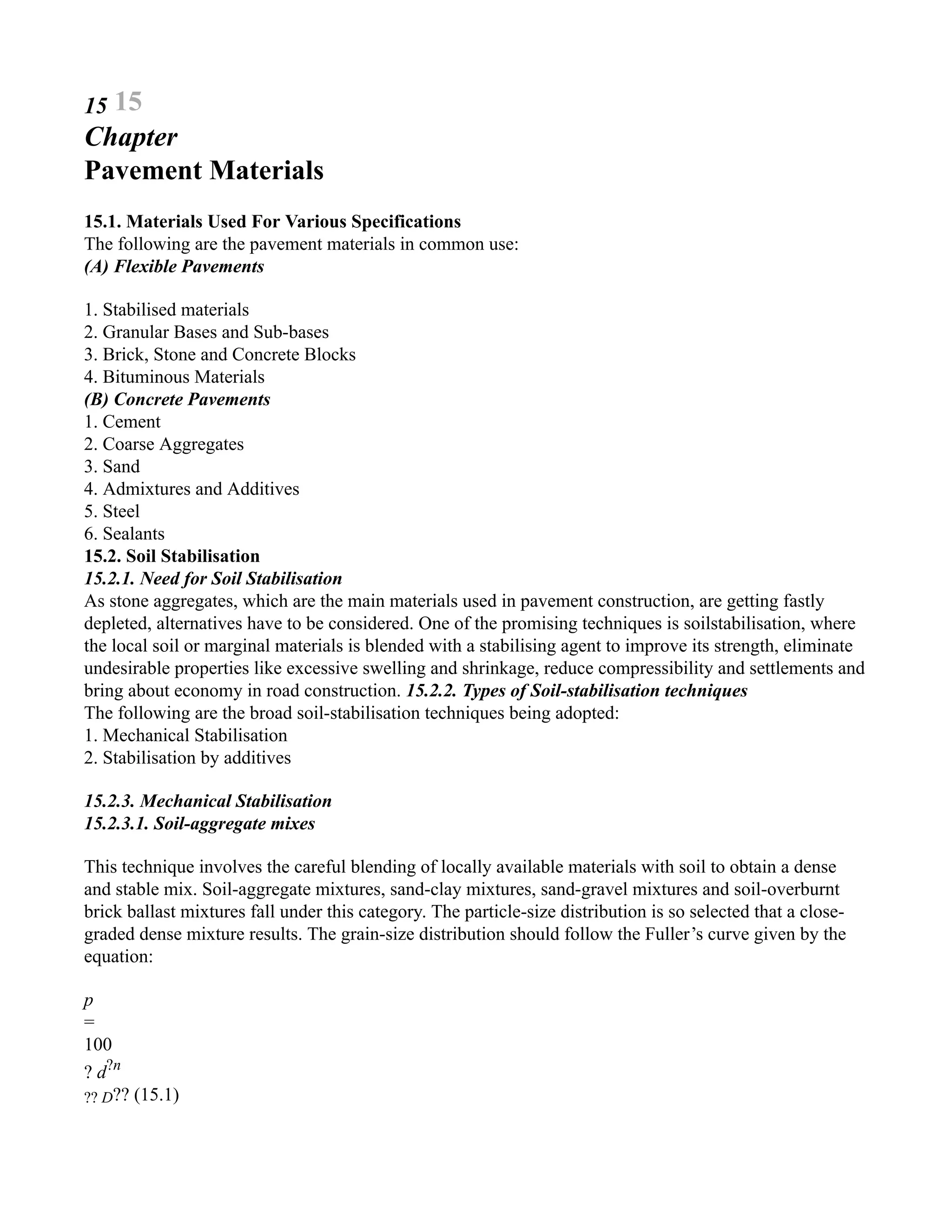 15 15
Chapter
Pavement Materials
15.1. Materials Used For Various Specifications
The following are the pavement materials in common use:
(A) Flexible Pavements
1. Stabilised materials
2. Granular Bases and Sub-bases
3. Brick, Stone and Concrete Blocks
4. Bituminous Materials
(B) Concrete Pavements
1. Cement
2. Coarse Aggregates
3. Sand
4. Admixtures and Additives
5. Steel
6. Sealants
15.2. Soil Stabilisation
15.2.1. Need for Soil Stabilisation
As stone aggregates, which are the main materials used in pavement construction, are getting fastly
depleted, alternatives have to be considered. One of the promising techniques is soilstabilisation, where
the local soil or marginal materials is blended with a stabilising agent to improve its strength, eliminate
undesirable properties like excessive swelling and shrinkage, reduce compressibility and settlements and
bring about economy in road construction. 15.2.2. Types of Soil-stabilisation techniques
The following are the broad soil-stabilisation techniques being adopted:
1. Mechanical Stabilisation
2. Stabilisation by additives
15.2.3. Mechanical Stabilisation
15.2.3.1. Soil-aggregate mixes
This technique involves the careful blending of locally available materials with soil to obtain a dense
and stable mix. Soil-aggregate mixtures, sand-clay mixtures, sand-gravel mixtures and soil-overburnt
brick ballast mixtures fall under this category. The particle-size distribution is so selected that a close-
graded dense mixture results. The grain-size distribution should follow the Fuller’s curve given by the
equation:
p
=
100
? d?n
?? D?? (15.1)
 