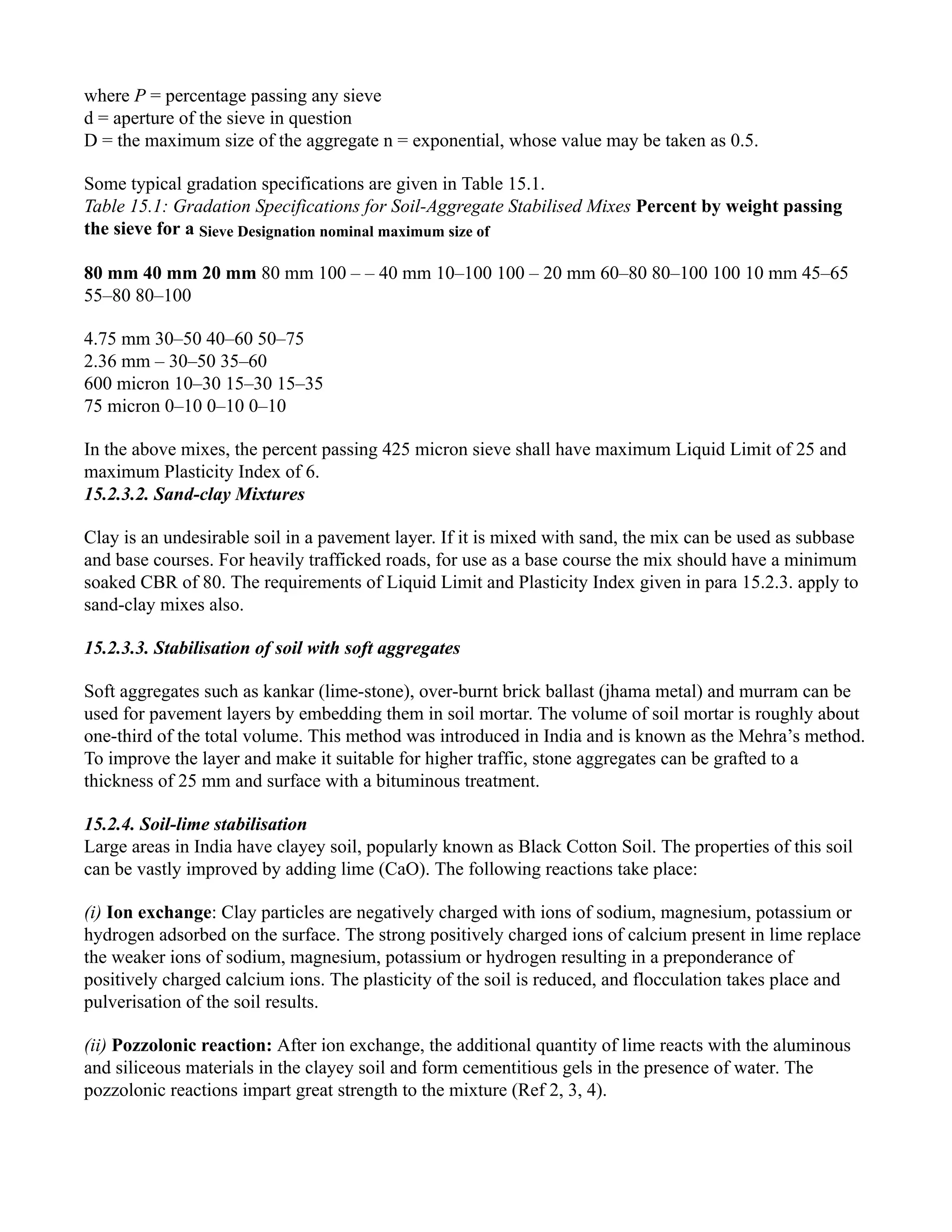 where P = percentage passing any sieve
d = aperture of the sieve in question
D = the maximum size of the aggregate n = exponential, whose value may be taken as 0.5.
Some typical gradation specifications are given in Table 15.1.
Table 15.1: Gradation Specifications for Soil-Aggregate Stabilised Mixes Percent by weight passing
the sieve for a Sieve Designation nominal maximum size of
80 mm 40 mm 20 mm 80 mm 100 – – 40 mm 10–100 100 – 20 mm 60–80 80–100 100 10 mm 45–65
55–80 80–100
4.75 mm 30–50 40–60 50–75
2.36 mm – 30–50 35–60
600 micron 10–30 15–30 15–35
75 micron 0–10 0–10 0–10
In the above mixes, the percent passing 425 micron sieve shall have maximum Liquid Limit of 25 and
maximum Plasticity Index of 6.
15.2.3.2. Sand-clay Mixtures
Clay is an undesirable soil in a pavement layer. If it is mixed with sand, the mix can be used as subbase
and base courses. For heavily trafficked roads, for use as a base course the mix should have a minimum
soaked CBR of 80. The requirements of Liquid Limit and Plasticity Index given in para 15.2.3. apply to
sand-clay mixes also.
15.2.3.3. Stabilisation of soil with soft aggregates
Soft aggregates such as kankar (lime-stone), over-burnt brick ballast (jhama metal) and murram can be
used for pavement layers by embedding them in soil mortar. The volume of soil mortar is roughly about
one-third of the total volume. This method was introduced in India and is known as the Mehra’s method.
To improve the layer and make it suitable for higher traffic, stone aggregates can be grafted to a
thickness of 25 mm and surface with a bituminous treatment.
15.2.4. Soil-lime stabilisation
Large areas in India have clayey soil, popularly known as Black Cotton Soil. The properties of this soil
can be vastly improved by adding lime (CaO). The following reactions take place:
(i) Ion exchange: Clay particles are negatively charged with ions of sodium, magnesium, potassium or
hydrogen adsorbed on the surface. The strong positively charged ions of calcium present in lime replace
the weaker ions of sodium, magnesium, potassium or hydrogen resulting in a preponderance of
positively charged calcium ions. The plasticity of the soil is reduced, and flocculation takes place and
pulverisation of the soil results.
(ii) Pozzolonic reaction: After ion exchange, the additional quantity of lime reacts with the aluminous
and siliceous materials in the clayey soil and form cementitious gels in the presence of water. The
pozzolonic reactions impart great strength to the mixture (Ref 2, 3, 4).
 